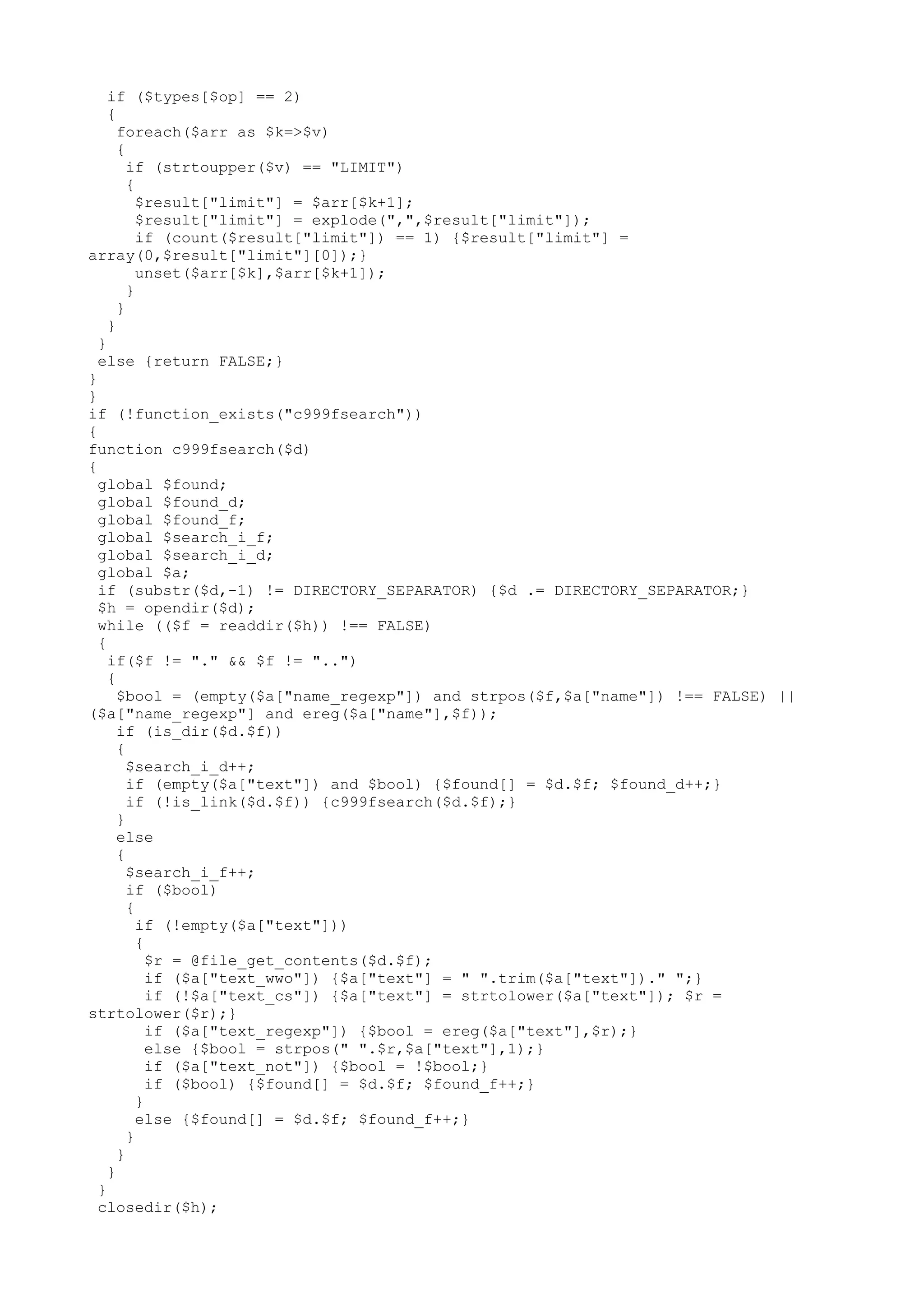 if ($types[$op] == 2)
{
foreach($arr as $k=>$v)
{
if (strtoupper($v) == "LIMIT")
{
$result["limit"] = $arr[$k+1];
$result["limit"] = explode(",",$result["limit"]);
if (count($result["limit"]) == 1) {$result["limit"] =
array(0,$result["limit"][0]);}
unset($arr[$k],$arr[$k+1]);
}
}
}
}
else {return FALSE;}
}
}
if (!function_exists("c999fsearch"))
{
function c999fsearch($d)
{
global $found;
global $found_d;
global $found_f;
global $search_i_f;
global $search_i_d;
global $a;
if (substr($d,-1) != DIRECTORY_SEPARATOR) {$d .= DIRECTORY_SEPARATOR;}
$h = opendir($d);
while (($f = readdir($h)) !== FALSE)
{
if($f != "." && $f != "..")
{
$bool = (empty($a["name_regexp"]) and strpos($f,$a["name"]) !== FALSE) ||
($a["name_regexp"] and ereg($a["name"],$f));
if (is_dir($d.$f))
{
$search_i_d++;
if (empty($a["text"]) and $bool) {$found[] = $d.$f; $found_d++;}
if (!is_link($d.$f)) {c999fsearch($d.$f);}
}
else
{
$search_i_f++;
if ($bool)
{
if (!empty($a["text"]))
{
$r = @file_get_contents($d.$f);
if ($a["text_wwo"]) {$a["text"] = " ".trim($a["text"])." ";}
if (!$a["text_cs"]) {$a["text"] = strtolower($a["text"]); $r =
strtolower($r);}
if ($a["text_regexp"]) {$bool = ereg($a["text"],$r);}
else {$bool = strpos(" ".$r,$a["text"],1);}
if ($a["text_not"]) {$bool = !$bool;}
if ($bool) {$found[] = $d.$f; $found_f++;}
}
else {$found[] = $d.$f; $found_f++;}
}
}
}
}
closedir($h);

 
