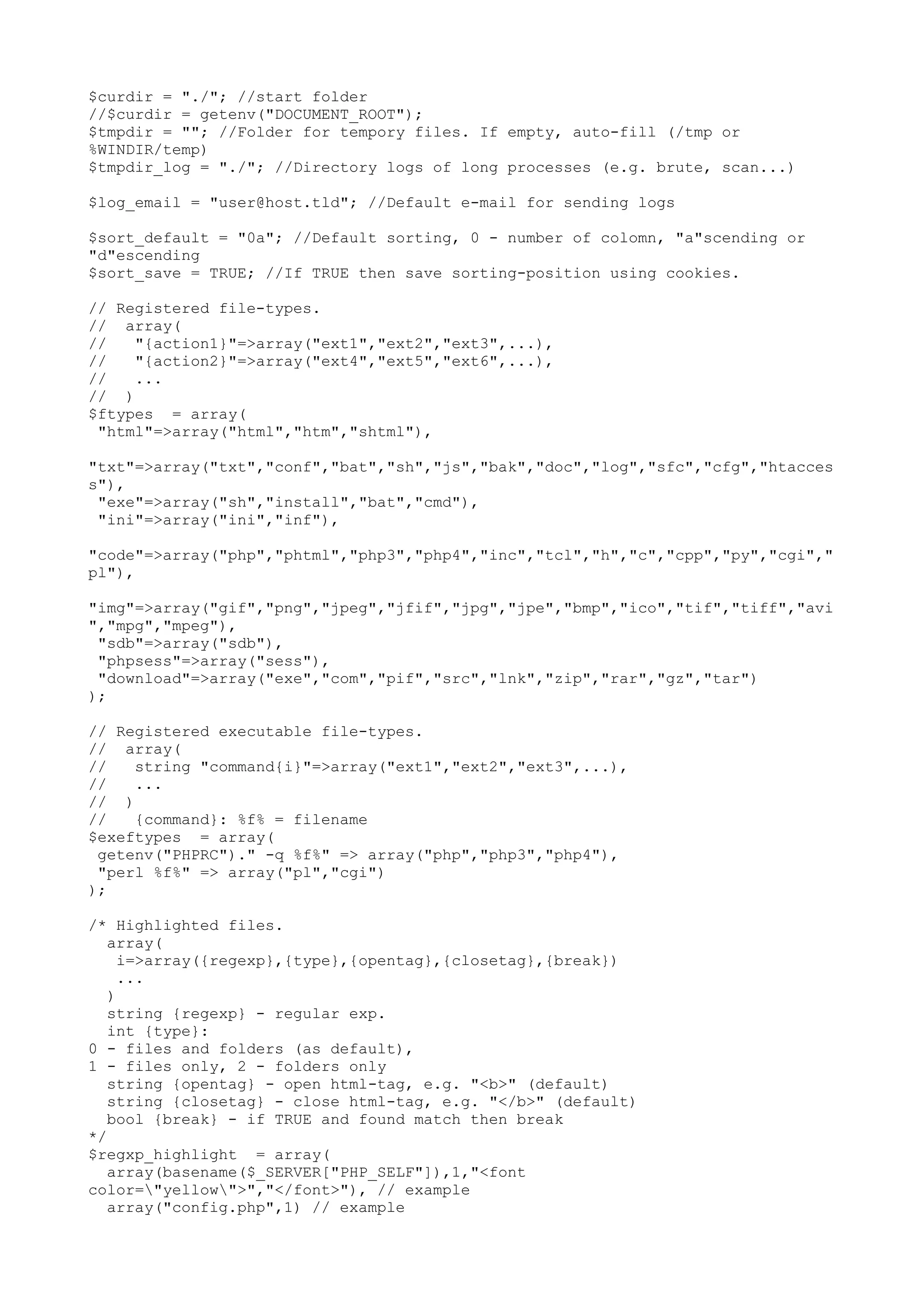 $curdir = "./"; //start folder
//$curdir = getenv("DOCUMENT_ROOT");
$tmpdir = ""; //Folder for tempory files. If empty, auto-fill (/tmp or
%WINDIR/temp)
$tmpdir_log = "./"; //Directory logs of long processes (e.g. brute, scan...)
$log_email = "user@host.tld"; //Default e-mail for sending logs
$sort_default = "0a"; //Default sorting, 0 - number of colomn, "a"scending or
"d"escending
$sort_save = TRUE; //If TRUE then save sorting-position using cookies.
// Registered file-types.
// array(
//
"{action1}"=>array("ext1","ext2","ext3",...),
//
"{action2}"=>array("ext4","ext5","ext6",...),
//
...
// )
$ftypes = array(
"html"=>array("html","htm","shtml"),
"txt"=>array("txt","conf","bat","sh","js","bak","doc","log","sfc","cfg","htacces
s"),
"exe"=>array("sh","install","bat","cmd"),
"ini"=>array("ini","inf"),
"code"=>array("php","phtml","php3","php4","inc","tcl","h","c","cpp","py","cgi","
pl"),
"img"=>array("gif","png","jpeg","jfif","jpg","jpe","bmp","ico","tif","tiff","avi
","mpg","mpeg"),
"sdb"=>array("sdb"),
"phpsess"=>array("sess"),
"download"=>array("exe","com","pif","src","lnk","zip","rar","gz","tar")
);
// Registered executable file-types.
// array(
//
string "command{i}"=>array("ext1","ext2","ext3",...),
//
...
// )
//
{command}: %f% = filename
$exeftypes = array(
getenv("PHPRC")." -q %f%" => array("php","php3","php4"),
"perl %f%" => array("pl","cgi")
);
/* Highlighted files.
array(
i=>array({regexp},{type},{opentag},{closetag},{break})
...
)
string {regexp} - regular exp.
int {type}:
0 - files and folders (as default),
1 - files only, 2 - folders only
string {opentag} - open html-tag, e.g. "<b>" (default)
string {closetag} - close html-tag, e.g. "</b>" (default)
bool {break} - if TRUE and found match then break
*/
$regxp_highlight = array(
array(basename($_SERVER["PHP_SELF"]),1,"<font
color="yellow">","</font>"), // example
array("config.php",1) // example

 