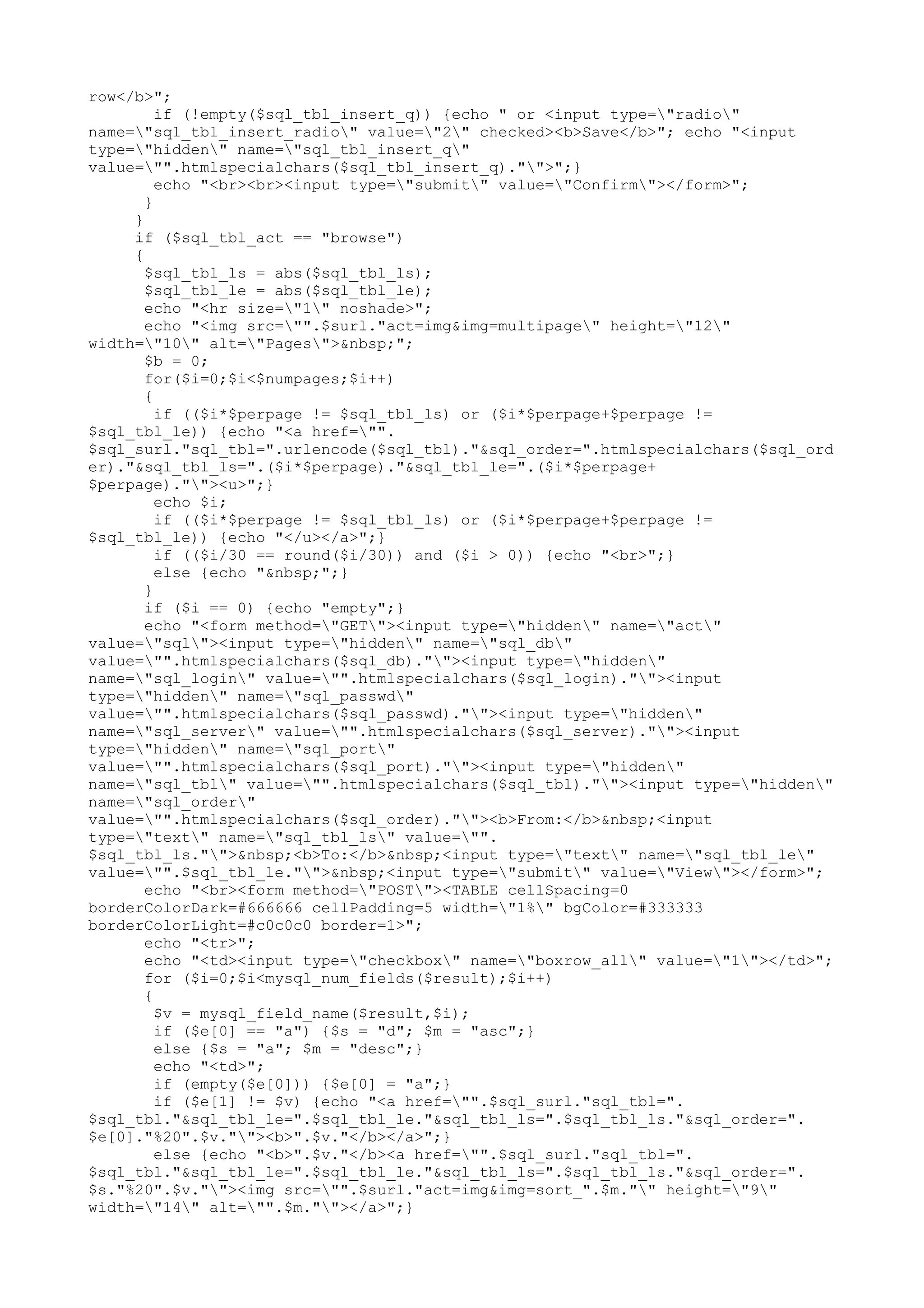 row</b>";
if (!empty($sql_tbl_insert_q)) {echo " or <input type="radio"
name="sql_tbl_insert_radio" value="2" checked><b>Save</b>"; echo "<input
type="hidden" name="sql_tbl_insert_q"
value="".htmlspecialchars($sql_tbl_insert_q)."">";}
echo "<br><br><input type="submit" value="Confirm"></form>";
}
}
if ($sql_tbl_act == "browse")
{
$sql_tbl_ls = abs($sql_tbl_ls);
$sql_tbl_le = abs($sql_tbl_le);
echo "<hr size="1" noshade>";
echo "<img src="".$surl."act=img&img=multipage" height="12"
width="10" alt="Pages">&nbsp;";
$b = 0;
for($i=0;$i<$numpages;$i++)
{
if (($i*$perpage != $sql_tbl_ls) or ($i*$perpage+$perpage !=
$sql_tbl_le)) {echo "<a href="".
$sql_surl."sql_tbl=".urlencode($sql_tbl)."&sql_order=".htmlspecialchars($sql_ord
er)."&sql_tbl_ls=".($i*$perpage)."&sql_tbl_le=".($i*$perpage+
$perpage).""><u>";}
echo $i;
if (($i*$perpage != $sql_tbl_ls) or ($i*$perpage+$perpage !=
$sql_tbl_le)) {echo "</u></a>";}
if (($i/30 == round($i/30)) and ($i > 0)) {echo "<br>";}
else {echo "&nbsp;";}
}
if ($i == 0) {echo "empty";}
echo "<form method="GET"><input type="hidden" name="act"
value="sql"><input type="hidden" name="sql_db"
value="".htmlspecialchars($sql_db).""><input type="hidden"
name="sql_login" value="".htmlspecialchars($sql_login).""><input
type="hidden" name="sql_passwd"
value="".htmlspecialchars($sql_passwd).""><input type="hidden"
name="sql_server" value="".htmlspecialchars($sql_server).""><input
type="hidden" name="sql_port"
value="".htmlspecialchars($sql_port).""><input type="hidden"
name="sql_tbl" value="".htmlspecialchars($sql_tbl).""><input type="hidden"
name="sql_order"
value="".htmlspecialchars($sql_order).""><b>From:</b>&nbsp;<input
type="text" name="sql_tbl_ls" value="".
$sql_tbl_ls."">&nbsp;<b>To:</b>&nbsp;<input type="text" name="sql_tbl_le"
value="".$sql_tbl_le."">&nbsp;<input type="submit" value="View"></form>";
echo "<br><form method="POST"><TABLE cellSpacing=0
borderColorDark=#666666 cellPadding=5 width="1%" bgColor=#333333
borderColorLight=#c0c0c0 border=1>";
echo "<tr>";
echo "<td><input type="checkbox" name="boxrow_all" value="1"></td>";
for ($i=0;$i<mysql_num_fields($result);$i++)
{
$v = mysql_field_name($result,$i);
if ($e[0] == "a") {$s = "d"; $m = "asc";}
else {$s = "a"; $m = "desc";}
echo "<td>";
if (empty($e[0])) {$e[0] = "a";}
if ($e[1] != $v) {echo "<a href="".$sql_surl."sql_tbl=".
$sql_tbl."&sql_tbl_le=".$sql_tbl_le."&sql_tbl_ls=".$sql_tbl_ls."&sql_order=".
$e[0]."%20".$v.""><b>".$v."</b></a>";}
else {echo "<b>".$v."</b><a href="".$sql_surl."sql_tbl=".
$sql_tbl."&sql_tbl_le=".$sql_tbl_le."&sql_tbl_ls=".$sql_tbl_ls."&sql_order=".
$s."%20".$v.""><img src="".$surl."act=img&img=sort_".$m."" height="9"
width="14" alt="".$m.""></a>";}

 