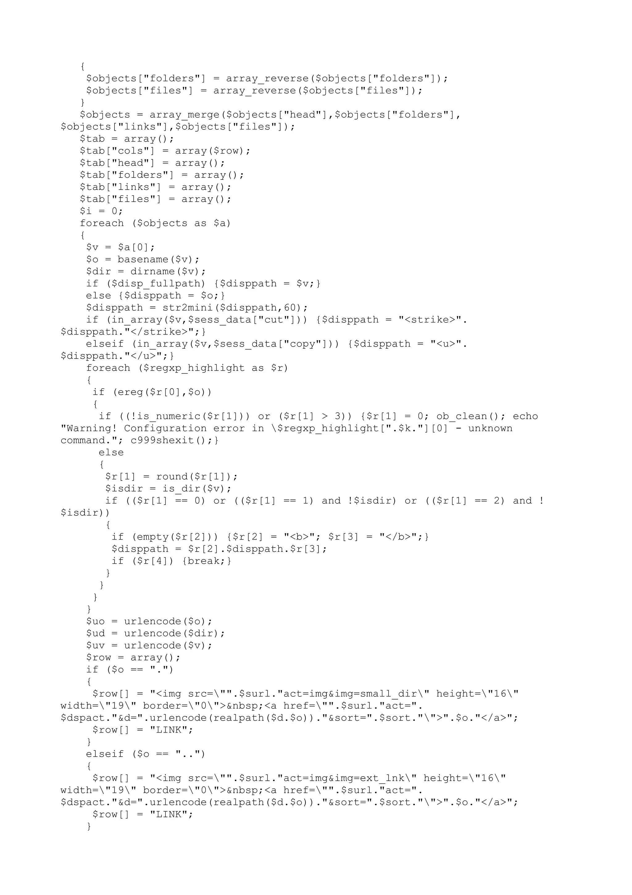 {

$objects["folders"] = array_reverse($objects["folders"]);
$objects["files"] = array_reverse($objects["files"]);

}
$objects = array_merge($objects["head"],$objects["folders"],
$objects["links"],$objects["files"]);
$tab = array();
$tab["cols"] = array($row);
$tab["head"] = array();
$tab["folders"] = array();
$tab["links"] = array();
$tab["files"] = array();
$i = 0;
foreach ($objects as $a)
{
$v = $a[0];
$o = basename($v);
$dir = dirname($v);
if ($disp_fullpath) {$disppath = $v;}
else {$disppath = $o;}
$disppath = str2mini($disppath,60);
if (in_array($v,$sess_data["cut"])) {$disppath = "<strike>".
$disppath."</strike>";}
elseif (in_array($v,$sess_data["copy"])) {$disppath = "<u>".
$disppath."</u>";}
foreach ($regxp_highlight as $r)
{
if (ereg($r[0],$o))
{
if ((!is_numeric($r[1])) or ($r[1] > 3)) {$r[1] = 0; ob_clean(); echo
"Warning! Configuration error in $regxp_highlight[".$k."][0] - unknown
command."; c999shexit();}
else
{
$r[1] = round($r[1]);
$isdir = is_dir($v);
if (($r[1] == 0) or (($r[1] == 1) and !$isdir) or (($r[1] == 2) and !
$isdir))
{
if (empty($r[2])) {$r[2] = "<b>"; $r[3] = "</b>";}
$disppath = $r[2].$disppath.$r[3];
if ($r[4]) {break;}
}
}
}
}
$uo = urlencode($o);
$ud = urlencode($dir);
$uv = urlencode($v);
$row = array();
if ($o == ".")
{
$row[] = "<img src="".$surl."act=img&img=small_dir" height="16"
width="19" border="0">&nbsp;<a href="".$surl."act=".
$dspact."&d=".urlencode(realpath($d.$o))."&sort=".$sort."">".$o."</a>";
$row[] = "LINK";
}
elseif ($o == "..")
{
$row[] = "<img src="".$surl."act=img&img=ext_lnk" height="16"
width="19" border="0">&nbsp;<a href="".$surl."act=".
$dspact."&d=".urlencode(realpath($d.$o))."&sort=".$sort."">".$o."</a>";
$row[] = "LINK";
}

 