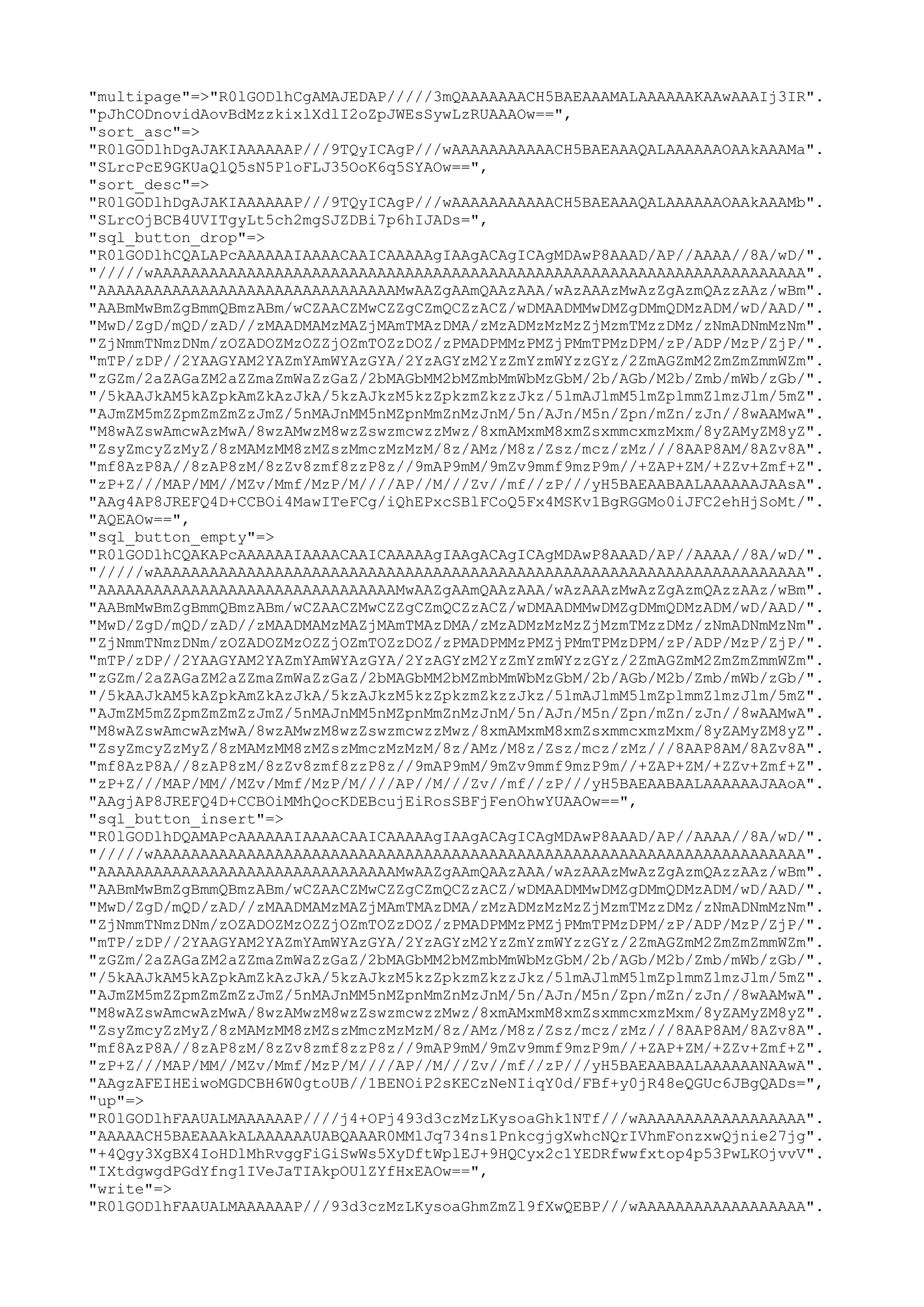 "multipage"=>"R0lGODlhCgAMAJEDAP/////3mQAAAAAAACH5BAEAAAMALAAAAAAKAAwAAAIj3IR".
"pJhCODnovidAovBdMzzkixlXdlI2oZpJWEsSywLzRUAAAOw==",
"sort_asc"=>
"R0lGODlhDgAJAKIAAAAAAP///9TQyICAgP///wAAAAAAAAAAACH5BAEAAAQALAAAAAAOAAkAAAMa".
"SLrcPcE9GKUaQlQ5sN5PloFLJ35OoK6q5SYAOw==",
"sort_desc"=>
"R0lGODlhDgAJAKIAAAAAAP///9TQyICAgP///wAAAAAAAAAAACH5BAEAAAQALAAAAAAOAAkAAAMb".
"SLrcOjBCB4UVITgyLt5ch2mgSJZDBi7p6hIJADs=",
"sql_button_drop"=>
"R0lGODlhCQALAPcAAAAAAIAAAACAAICAAAAAgIAAgACAgICAgMDAwP8AAAD/AP//AAAA//8A/wD/".
"/////wAAAAAAAAAAAAAAAAAAAAAAAAAAAAAAAAAAAAAAAAAAAAAAAAAAAAAAAAAAAAAAAAAAAAAA".
"AAAAAAAAAAAAAAAAAAAAAAAAAAAAAAAAMwAAZgAAmQAAzAAA/wAzAAAzMwAzZgAzmQAzzAAz/wBm".
"AABmMwBmZgBmmQBmzABm/wCZAACZMwCZZgCZmQCZzACZ/wDMAADMMwDMZgDMmQDMzADM/wD/AAD/".
"MwD/ZgD/mQD/zAD//zMAADMAMzMAZjMAmTMAzDMA/zMzADMzMzMzZjMzmTMzzDMz/zNmADNmMzNm".
"ZjNmmTNmzDNm/zOZADOZMzOZZjOZmTOZzDOZ/zPMADPMMzPMZjPMmTPMzDPM/zP/ADP/MzP/ZjP/".
"mTP/zDP//2YAAGYAM2YAZmYAmWYAzGYA/2YzAGYzM2YzZmYzmWYzzGYz/2ZmAGZmM2ZmZmZmmWZm".
"zGZm/2aZAGaZM2aZZmaZmWaZzGaZ/2bMAGbMM2bMZmbMmWbMzGbM/2b/AGb/M2b/Zmb/mWb/zGb/".
"/5kAAJkAM5kAZpkAmZkAzJkA/5kzAJkzM5kzZpkzmZkzzJkz/5lmAJlmM5lmZplmmZlmzJlm/5mZ".
"AJmZM5mZZpmZmZmZzJmZ/5nMAJnMM5nMZpnMmZnMzJnM/5n/AJn/M5n/Zpn/mZn/zJn//8wAAMwA".
"M8wAZswAmcwAzMwA/8wzAMwzM8wzZswzmcwzzMwz/8xmAMxmM8xmZsxmmcxmzMxm/8yZAMyZM8yZ".
"ZsyZmcyZzMyZ/8zMAMzMM8zMZszMmczMzMzM/8z/AMz/M8z/Zsz/mcz/zMz///8AAP8AM/8AZv8A".
"mf8AzP8A//8zAP8zM/8zZv8zmf8zzP8z//9mAP9mM/9mZv9mmf9mzP9m//+ZAP+ZM/+ZZv+Zmf+Z".
"zP+Z///MAP/MM//MZv/Mmf/MzP/M////AP//M///Zv//mf//zP///yH5BAEAABAALAAAAAAJAAsA".
"AAg4AP8JREFQ4D+CCBOi4MawITeFCg/iQhEPxcSBlFCoQ5Fx4MSKv1BgRGGMo0iJFC2ehHjSoMt/".
"AQEAOw==",
"sql_button_empty"=>
"R0lGODlhCQAKAPcAAAAAAIAAAACAAICAAAAAgIAAgACAgICAgMDAwP8AAAD/AP//AAAA//8A/wD/".
"/////wAAAAAAAAAAAAAAAAAAAAAAAAAAAAAAAAAAAAAAAAAAAAAAAAAAAAAAAAAAAAAAAAAAAAAA".
"AAAAAAAAAAAAAAAAAAAAAAAAAAAAAAAAMwAAZgAAmQAAzAAA/wAzAAAzMwAzZgAzmQAzzAAz/wBm".
"AABmMwBmZgBmmQBmzABm/wCZAACZMwCZZgCZmQCZzACZ/wDMAADMMwDMZgDMmQDMzADM/wD/AAD/".
"MwD/ZgD/mQD/zAD//zMAADMAMzMAZjMAmTMAzDMA/zMzADMzMzMzZjMzmTMzzDMz/zNmADNmMzNm".
"ZjNmmTNmzDNm/zOZADOZMzOZZjOZmTOZzDOZ/zPMADPMMzPMZjPMmTPMzDPM/zP/ADP/MzP/ZjP/".
"mTP/zDP//2YAAGYAM2YAZmYAmWYAzGYA/2YzAGYzM2YzZmYzmWYzzGYz/2ZmAGZmM2ZmZmZmmWZm".
"zGZm/2aZAGaZM2aZZmaZmWaZzGaZ/2bMAGbMM2bMZmbMmWbMzGbM/2b/AGb/M2b/Zmb/mWb/zGb/".
"/5kAAJkAM5kAZpkAmZkAzJkA/5kzAJkzM5kzZpkzmZkzzJkz/5lmAJlmM5lmZplmmZlmzJlm/5mZ".
"AJmZM5mZZpmZmZmZzJmZ/5nMAJnMM5nMZpnMmZnMzJnM/5n/AJn/M5n/Zpn/mZn/zJn//8wAAMwA".
"M8wAZswAmcwAzMwA/8wzAMwzM8wzZswzmcwzzMwz/8xmAMxmM8xmZsxmmcxmzMxm/8yZAMyZM8yZ".
"ZsyZmcyZzMyZ/8zMAMzMM8zMZszMmczMzMzM/8z/AMz/M8z/Zsz/mcz/zMz///8AAP8AM/8AZv8A".
"mf8AzP8A//8zAP8zM/8zZv8zmf8zzP8z//9mAP9mM/9mZv9mmf9mzP9m//+ZAP+ZM/+ZZv+Zmf+Z".
"zP+Z///MAP/MM//MZv/Mmf/MzP/M////AP//M///Zv//mf//zP///yH5BAEAABAALAAAAAAJAAoA".
"AAgjAP8JREFQ4D+CCBOiMMhQocKDEBcujEiRosSBFjFenOhwYUAAOw==",
"sql_button_insert"=>
"R0lGODlhDQAMAPcAAAAAAIAAAACAAICAAAAAgIAAgACAgICAgMDAwP8AAAD/AP//AAAA//8A/wD/".
"/////wAAAAAAAAAAAAAAAAAAAAAAAAAAAAAAAAAAAAAAAAAAAAAAAAAAAAAAAAAAAAAAAAAAAAAA".
"AAAAAAAAAAAAAAAAAAAAAAAAAAAAAAAAMwAAZgAAmQAAzAAA/wAzAAAzMwAzZgAzmQAzzAAz/wBm".
"AABmMwBmZgBmmQBmzABm/wCZAACZMwCZZgCZmQCZzACZ/wDMAADMMwDMZgDMmQDMzADM/wD/AAD/".
"MwD/ZgD/mQD/zAD//zMAADMAMzMAZjMAmTMAzDMA/zMzADMzMzMzZjMzmTMzzDMz/zNmADNmMzNm".
"ZjNmmTNmzDNm/zOZADOZMzOZZjOZmTOZzDOZ/zPMADPMMzPMZjPMmTPMzDPM/zP/ADP/MzP/ZjP/".
"mTP/zDP//2YAAGYAM2YAZmYAmWYAzGYA/2YzAGYzM2YzZmYzmWYzzGYz/2ZmAGZmM2ZmZmZmmWZm".
"zGZm/2aZAGaZM2aZZmaZmWaZzGaZ/2bMAGbMM2bMZmbMmWbMzGbM/2b/AGb/M2b/Zmb/mWb/zGb/".
"/5kAAJkAM5kAZpkAmZkAzJkA/5kzAJkzM5kzZpkzmZkzzJkz/5lmAJlmM5lmZplmmZlmzJlm/5mZ".
"AJmZM5mZZpmZmZmZzJmZ/5nMAJnMM5nMZpnMmZnMzJnM/5n/AJn/M5n/Zpn/mZn/zJn//8wAAMwA".
"M8wAZswAmcwAzMwA/8wzAMwzM8wzZswzmcwzzMwz/8xmAMxmM8xmZsxmmcxmzMxm/8yZAMyZM8yZ".
"ZsyZmcyZzMyZ/8zMAMzMM8zMZszMmczMzMzM/8z/AMz/M8z/Zsz/mcz/zMz///8AAP8AM/8AZv8A".
"mf8AzP8A//8zAP8zM/8zZv8zmf8zzP8z//9mAP9mM/9mZv9mmf9mzP9m//+ZAP+ZM/+ZZv+Zmf+Z".
"zP+Z///MAP/MM//MZv/Mmf/MzP/M////AP//M///Zv//mf//zP///yH5BAEAABAALAAAAAANAAwA".
"AAgzAFEIHEiwoMGDCBH6W0gtoUB//1BENOiP2sKECzNeNIiqY0d/FBf+y0jR48eQGUc6JBgQADs=",
"up"=>
"R0lGODlhFAAUALMAAAAAAP////j4+OPj493d3czMzLKysoaGhk1NTf///wAAAAAAAAAAAAAAAAAA".
"AAAAACH5BAEAAAkALAAAAAAUABQAAAR0MMlJq734ns1PnkcgjgXwhcNQrIVhmFonzxwQjnie27jg".
"+4Qgy3XgBX4IoHDlMhRvggFiGiSwWs5XyDftWplEJ+9HQCyx2c1YEDRfwwfxtop4p53PwLKOjvvV".
"IXtdgwgdPGdYfng1IVeJaTIAkpOUlZYfHxEAOw==",
"write"=>
"R0lGODlhFAAUALMAAAAAAP///93d3czMzLKysoaGhmZmZl9fXwQEBP///wAAAAAAAAAAAAAAAAAA".

 