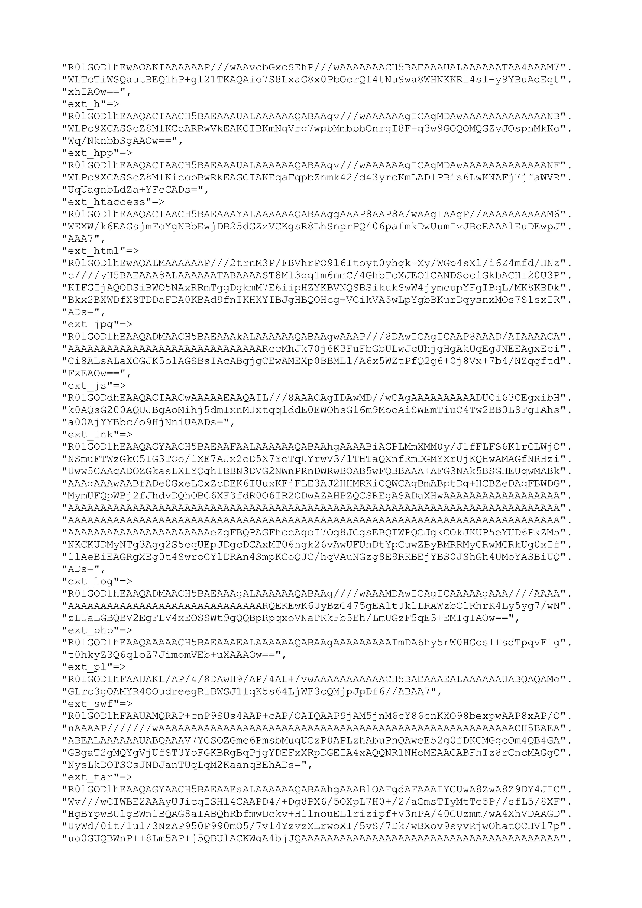 "R0lGODlhEwAOAKIAAAAAAP///wAAvcbGxoSEhP///wAAAAAAACH5BAEAAAUALAAAAAATAA4AAAM7".
"WLTcTiWSQautBEQ1hP+gl21TKAQAio7S8LxaG8x0PbOcrQf4tNu9wa8WHNKKRl4sl+y9YBuAdEqt".
"xhIAOw==",
"ext_h"=>
"R0lGODlhEAAQACIAACH5BAEAAAUALAAAAAAQABAAgv///wAAAAAAgICAgMDAwAAAAAAAAAAAAANB".
"WLPc9XCASScZ8MlKCcARRwVkEAKCIBKmNqVrq7wpbMmbbbOnrgI8F+q3w9GOQOMQGZyJOspnMkKo".
"Wq/NknbbSgAAOw==",
"ext_hpp"=>
"R0lGODlhEAAQACIAACH5BAEAAAUALAAAAAAQABAAgv///wAAAAAAgICAgMDAwAAAAAAAAAAAAANF".
"WLPc9XCASScZ8MlKicobBwRkEAGCIAKEqaFqpbZnmk42/d43yroKmLADlPBis6LwKNAFj7jfaWVR".
"UqUagnbLdZa+YFcCADs=",
"ext_htaccess"=>
"R0lGODlhEAAQACIAACH5BAEAAAYALAAAAAAQABAAggAAAP8AAP8A/wAAgIAAgP//AAAAAAAAAAM6".
"WEXW/k6RAGsjmFoYgNBbEwjDB25dGZzVCKgsR8LhSnprPQ406pafmkDwUumIvJBoRAAAlEuDEwpJ".
"AAA7",
"ext_html"=>
"R0lGODlhEwAQALMAAAAAAP///2trnM3P/FBVhrPO9l6Itoyt0yhgk+Xy/WGp4sXl/i6Z4mfd/HNz".
"c////yH5BAEAAA8ALAAAAAATABAAAAST8Ml3qq1m6nmC/4GhbFoXJEO1CANDSociGkbACHi20U3P".
"KIFGIjAQODSiBWO5NAxRRmTggDgkmM7E6iipHZYKBVNQSBSikukSwW4jymcupYFgIBqL/MK8KBDk".
"Bkx2BXWDfX8TDDaFDA0KBAd9fnIKHXYIBJgHBQOHcg+VCikVA5wLpYgbBKurDqysnxMOs7S1sxIR".
"ADs=",
"ext_jpg"=>
"R0lGODlhEAAQADMAACH5BAEAAAkALAAAAAAQABAAgwAAAP///8DAwICAgICAAP8AAAD/AIAAAACA".
"AAAAAAAAAAAAAAAAAAAAAAAAAAAAAARccMhJk70j6K3FuFbGbULwJcUhjgHgAkUqEgJNEEAgxEci".
"Ci8ALsALaXCGJK5o1AGSBsIAcABgjgCEwAMEXp0BBMLl/A6x5WZtPfQ2g6+0j8Vx+7b4/NZqgftd".
"FxEAOw==",
"ext_js"=>
"R0lGODdhEAAQACIAACwAAAAAEAAQAIL///8AAACAgIDAwMD//wCAgAAAAAAAAAADUCi63CEgxibH".
"k0AQsG200AQUJBgAoMihj5dmIxnMJxtqq1ddE0EWOhsG16m9MooAiSWEmTiuC4Tw2BB0L8FgIAhs".
"a00AjYYBbc/o9HjNniUAADs=",
"ext_lnk"=>
"R0lGODlhEAAQAGYAACH5BAEAAFAALAAAAAAQABAAhgAAAABiAGPLMmXMM0y/JlfFLFS6K1rGLWjO".
"NSmuFTWzGkC5IG3TOo/1XE7AJx2oD5X7YoTqUYrwV3/lTHTaQXnfRmDGMYXrUjKQHwAMAGfNRHzi".
"Uww5CAAqADOZGkasLXLYQghIBBN3DVG2NWnPRnDWRwBOAB5wFQBBAAA+AFG3NAk5BSGHEUqwMABk".
"AAAgAAAwAABfADe0GxeLCxZcDEK6IUuxKFjFLE3AJ2HHMRKiCQWCAgBmABptDg+HCBZeDAqFBWDG".
"MymUFQpWBj2fJhdvDQhOBC6XF3fdR0O6IR2ODwAZAHPZQCSREgASADaXHwAAAAAAAAAAAAAAAAAA".
"AAAAAAAAAAAAAAAAAAAAAAAAAAAAAAAAAAAAAAAAAAAAAAAAAAAAAAAAAAAAAAAAAAAAAAAAAAAA".
"AAAAAAAAAAAAAAAAAAAAAAAAAAAAAAAAAAAAAAAAAAAAAAAAAAAAAAAAAAAAAAAAAAAAAAAAAAAA".
"AAAAAAAAAAAAAAAAAAAAAAeZgFBQPAGFhocAgoI7Og8JCgsEBQIWPQCJgkCOkJKUP5eYUD6PkZM5".
"NKCKUDMyNTg3Agg2S5eqUEpJDgcDCAxMT06hgk26vAwUFUhDtYpCuwZByBMRRMyCRwMGRkUg0xIf".
"1lAeBiEAGRgXEg0t4SwroCYlDRAn4SmpKCoQJC/hqVAuNGzg8E9RKBEjYBS0JShGh4UMoYASBiUQ".
"ADs=",
"ext_log"=>
"R0lGODlhEAAQADMAACH5BAEAAAgALAAAAAAQABAAg////wAAAMDAwICAgICAAAAAgAAA////AAAA".
"AAAAAAAAAAAAAAAAAAAAAAAAAAAAAARQEKEwK6UyBzC475gEAltJklLRAWzbClRhrK4Ly5yg7/wN".
"zLUaLGBQBV2EgFLV4xEOSSWt9gQQBpRpqxoVNaPKkFb5Eh/LmUGzF5qE3+EMIgIAOw==",
"ext_php"=>
"R0lGODlhEAAQAAAAACH5BAEAAAEALAAAAAAQABAAgAAAAAAAAAImDA6hy5rW0HGosffsdTpqvFlg".
"t0hkyZ3Q6qloZ7JimomVEb+uXAAAOw==",
"ext_pl"=>
"R0lGODlhFAAUAKL/AP/4/8DAwH9/AP/4AL+/vwAAAAAAAAAAACH5BAEAAAEALAAAAAAUABQAQAMo".
"GLrc3gOAMYR4OOudreegRlBWSJ1lqK5s64LjWF3cQMjpJpDf6//ABAA7",
"ext_swf"=>
"R0lGODlhFAAUAMQRAP+cnP9SUs4AAP+cAP/OAIQAAP9jAM5jnM6cY86cnKXO98bexpwAAP8xAP/O".
"nAAAAP///////wAAAAAAAAAAAAAAAAAAAAAAAAAAAAAAAAAAAAAAAAAAAAAAAAAAAAAAACH5BAEA".
"ABEALAAAAAAUABQAAAV7YCSOZGme6PmsbMuqUCzP0APLzhAbuPnQAweE52g0fDKCMGgoOm4QB4GA".
"GBgaT2gMQYgVjUfST3YoFGKBRgBqPjgYDEFxXRpDGEIA4xAQQNR1NHoMEAACABFhIz8rCncMAGgC".
"NysLkDOTSCsJNDJanTUqLqM2KaanqBEhADs=",
"ext_tar"=>
"R0lGODlhEAAQAGYAACH5BAEAAEsALAAAAAAQABAAhgAAABlOAFgdAFAAAIYCUwA8ZwA8Z9DY4JIC".
"Wv///wCIWBE2AAAyUJicqISHl4CAAPD4/+Dg8PX6/5OXpL7H0+/2/aGmsTIyMtTc5P//sfL5/8XF".
"HgBYpwBUlgBWn1BQAG8aIABQhRbfmwDckv+H11nouELlrizipf+V3nPA/40CUzmm/wA4XhVDAAGD".
"UyWd/0it/1u1/3NzAP950P990mO5/7v14YzvzXLrwoXI/5vS/7Dk/wBXov9syvRjwOhatQCHV17p".
"uo0GUQBWnP++8Lm5AP+j5QBUlACKWgA4bjJQAAAAAAAAAAAAAAAAAAAAAAAAAAAAAAAAAAAAAAAA".

 